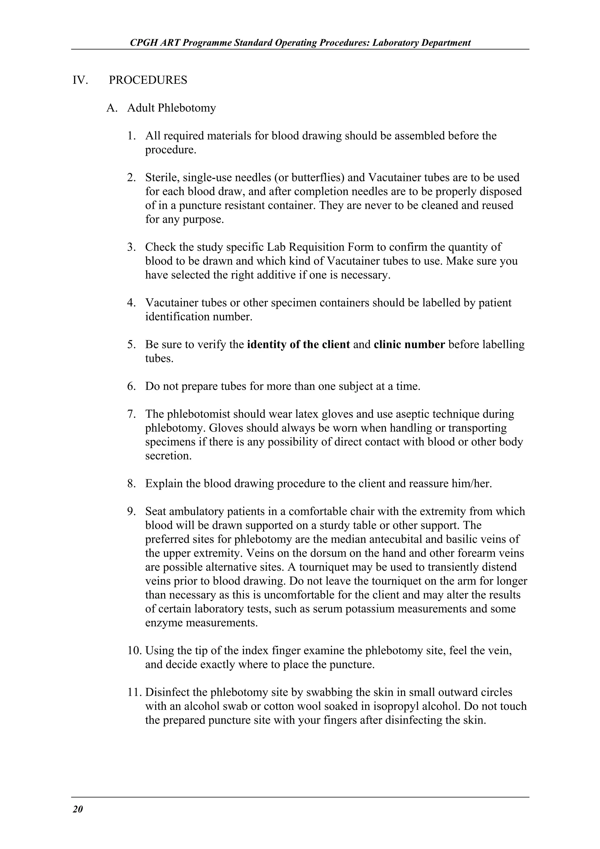 CPGH ART Programme Standard Operating Procedures: Laboratory Department

IV.

PROCEDURES
A. Adult Phlebotomy
1. All required materials for blood drawing should be assembled before the
procedure.
2. Sterile, single-use needles (or butterflies) and Vacutainer tubes are to be used
for each blood draw, and after completion needles are to be properly disposed
of in a puncture resistant container. They are never to be cleaned and reused
for any purpose.
3. Check the study specific Lab Requisition Form to confirm the quantity of
blood to be drawn and which kind of Vacutainer tubes to use. Make sure you
have selected the right additive if one is necessary.
4. Vacutainer tubes or other specimen containers should be labelled by patient
identification number.
5. Be sure to verify the identity of the client and clinic number before labelling
tubes.
6. Do not prepare tubes for more than one subject at a time.
7. The phlebotomist should wear latex gloves and use aseptic technique during
phlebotomy. Gloves should always be worn when handling or transporting
specimens if there is any possibility of direct contact with blood or other body
secretion.
8. Explain the blood drawing procedure to the client and reassure him/her.
9. Seat ambulatory patients in a comfortable chair with the extremity from which
blood will be drawn supported on a sturdy table or other support. The
preferred sites for phlebotomy are the median antecubital and basilic veins of
the upper extremity. Veins on the dorsum on the hand and other forearm veins
are possible alternative sites. A tourniquet may be used to transiently distend
veins prior to blood drawing. Do not leave the tourniquet on the arm for longer
than necessary as this is uncomfortable for the client and may alter the results
of certain laboratory tests, such as serum potassium measurements and some
enzyme measurements.
10. Using the tip of the index finger examine the phlebotomy site, feel the vein,
and decide exactly where to place the puncture.
11. Disinfect the phlebotomy site by swabbing the skin in small outward circles
with an alcohol swab or cotton wool soaked in isopropyl alcohol. Do not touch
the prepared puncture site with your fingers after disinfecting the skin.

20

 