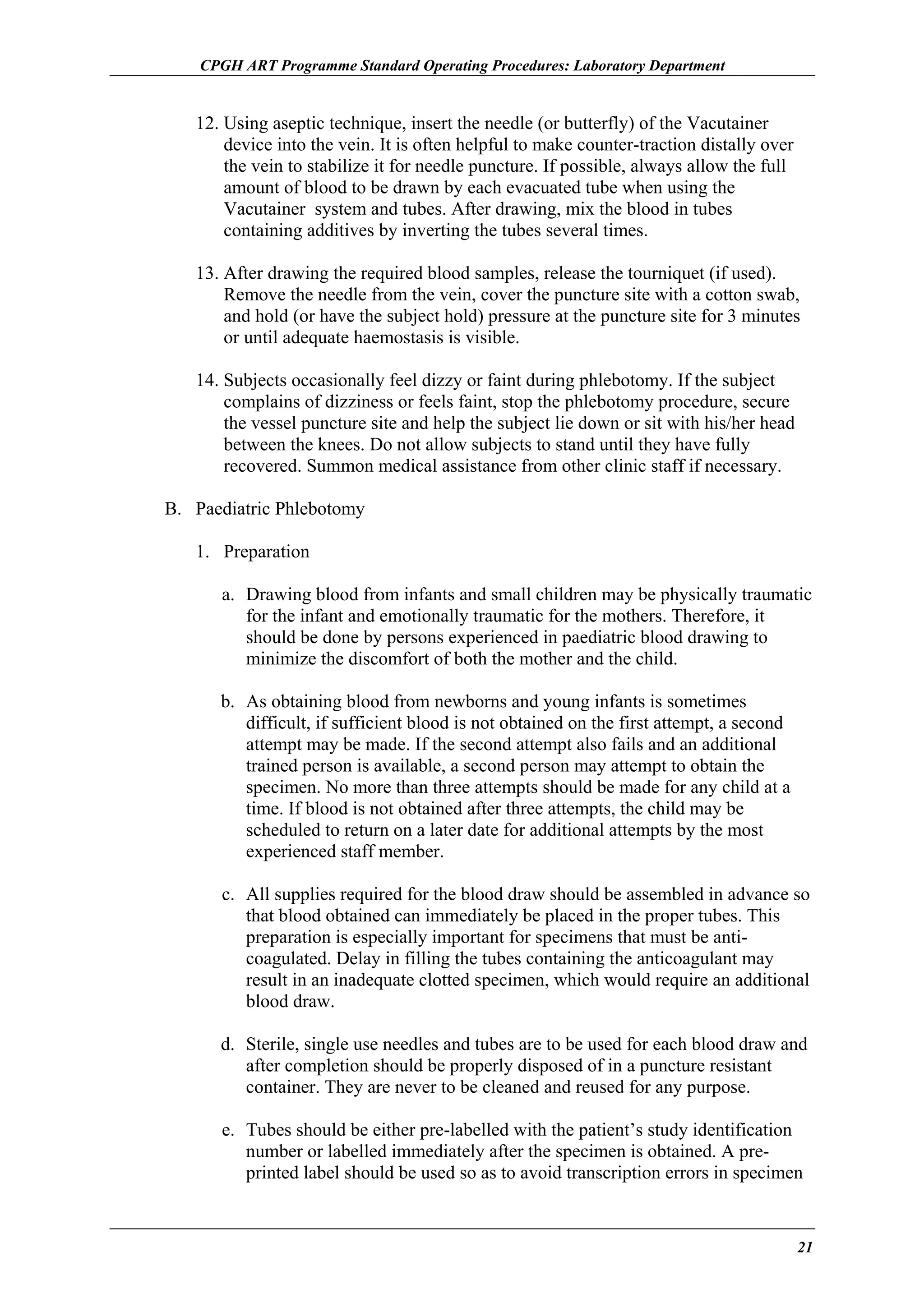 CPGH ART Programme Standard Operating Procedures: Laboratory Department

12. Using aseptic technique, insert the needle (or butterfly) of the Vacutainer
device into the vein. It is often helpful to make counter-traction distally over
the vein to stabilize it for needle puncture. If possible, always allow the full
amount of blood to be drawn by each evacuated tube when using the
Vacutainer system and tubes. After drawing, mix the blood in tubes
containing additives by inverting the tubes several times.
13. After drawing the required blood samples, release the tourniquet (if used).
Remove the needle from the vein, cover the puncture site with a cotton swab,
and hold (or have the subject hold) pressure at the puncture site for 3 minutes
or until adequate haemostasis is visible.
14. Subjects occasionally feel dizzy or faint during phlebotomy. If the subject
complains of dizziness or feels faint, stop the phlebotomy procedure, secure
the vessel puncture site and help the subject lie down or sit with his/her head
between the knees. Do not allow subjects to stand until they have fully
recovered. Summon medical assistance from other clinic staff if necessary.
B. Paediatric Phlebotomy
1. Preparation
a. Drawing blood from infants and small children may be physically traumatic
for the infant and emotionally traumatic for the mothers. Therefore, it
should be done by persons experienced in paediatric blood drawing to
minimize the discomfort of both the mother and the child.
b. As obtaining blood from newborns and young infants is sometimes
difficult, if sufficient blood is not obtained on the first attempt, a second
attempt may be made. If the second attempt also fails and an additional
trained person is available, a second person may attempt to obtain the
specimen. No more than three attempts should be made for any child at a
time. If blood is not obtained after three attempts, the child may be
scheduled to return on a later date for additional attempts by the most
experienced staff member.
c. All supplies required for the blood draw should be assembled in advance so
that blood obtained can immediately be placed in the proper tubes. This
preparation is especially important for specimens that must be anticoagulated. Delay in filling the tubes containing the anticoagulant may
result in an inadequate clotted specimen, which would require an additional
blood draw.
d. Sterile, single use needles and tubes are to be used for each blood draw and
after completion should be properly disposed of in a puncture resistant
container. They are never to be cleaned and reused for any purpose.
e. Tubes should be either pre-labelled with the patient’s study identification
number or labelled immediately after the specimen is obtained. A preprinted label should be used so as to avoid transcription errors in specimen

21

 