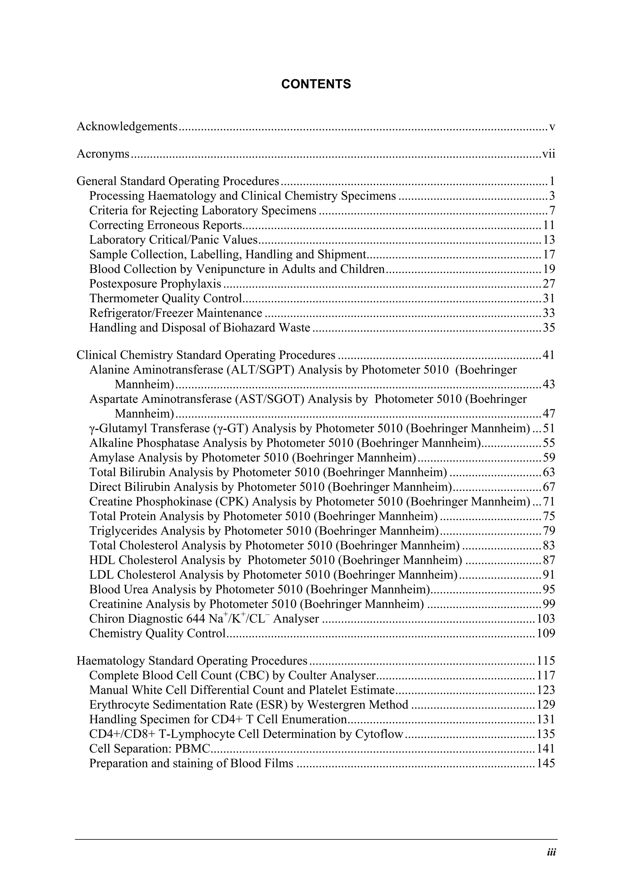 CONTENTS
Acknowledgements....................................................................................................................v
Acronyms.................................................................................................................................vii
General Standard Operating Procedures....................................................................................1
Processing Haematology and Clinical Chemistry Specimens ...............................................3
Criteria for Rejecting Laboratory Specimens ........................................................................7
Correcting Erroneous Reports..............................................................................................11
Laboratory Critical/Panic Values.........................................................................................13
Sample Collection, Labelling, Handling and Shipment.......................................................17
Blood Collection by Venipuncture in Adults and Children.................................................19
Postexposure Prophylaxis ....................................................................................................27
Thermometer Quality Control..............................................................................................31
Refrigerator/Freezer Maintenance .......................................................................................33
Handling and Disposal of Biohazard Waste ........................................................................35
Clinical Chemistry Standard Operating Procedures ................................................................41
Alanine Aminotransferase (ALT/SGPT) Analysis by Photometer 5010 (Boehringer
Mannheim)...................................................................................................................43
Aspartate Aminotransferase (AST/SGOT) Analysis by Photometer 5010 (Boehringer
Mannheim)...................................................................................................................47
γ-Glutamyl Transferase (γ-GT) Analysis by Photometer 5010 (Boehringer Mannheim) ...51
Alkaline Phosphatase Analysis by Photometer 5010 (Boehringer Mannheim)...................55
Amylase Analysis by Photometer 5010 (Boehringer Mannheim).......................................59
Total Bilirubin Analysis by Photometer 5010 (Boehringer Mannheim) .............................63
Direct Bilirubin Analysis by Photometer 5010 (Boehringer Mannheim)............................67
Creatine Phosphokinase (CPK) Analysis by Photometer 5010 (Boehringer Mannheim) ...71
Total Protein Analysis by Photometer 5010 (Boehringer Mannheim) ................................75
Triglycerides Analysis by Photometer 5010 (Boehringer Mannheim)................................79
Total Cholesterol Analysis by Photometer 5010 (Boehringer Mannheim) .........................83
HDL Cholesterol Analysis by Photometer 5010 (Boehringer Mannheim) ........................87
LDL Cholesterol Analysis by Photometer 5010 (Boehringer Mannheim)..........................91
Blood Urea Analysis by Photometer 5010 (Boehringer Mannheim)...................................95
Creatinine Analysis by Photometer 5010 (Boehringer Mannheim) ....................................99
Chiron Diagnostic 644 Na+/K+/CL– Analyser ...................................................................103
Chemistry Quality Control.................................................................................................109
Haematology Standard Operating Procedures .......................................................................115
Complete Blood Cell Count (CBC) by Coulter Analyser..................................................117
Manual White Cell Differential Count and Platelet Estimate............................................123
Erythrocyte Sedimentation Rate (ESR) by Westergren Method .......................................129
Handling Specimen for CD4+ T Cell Enumeration...........................................................131
CD4+/CD8+ T-Lymphocyte Cell Determination by Cytoflow.........................................135
Cell Separation: PBMC......................................................................................................141
Preparation and staining of Blood Films ...........................................................................145

iii

 