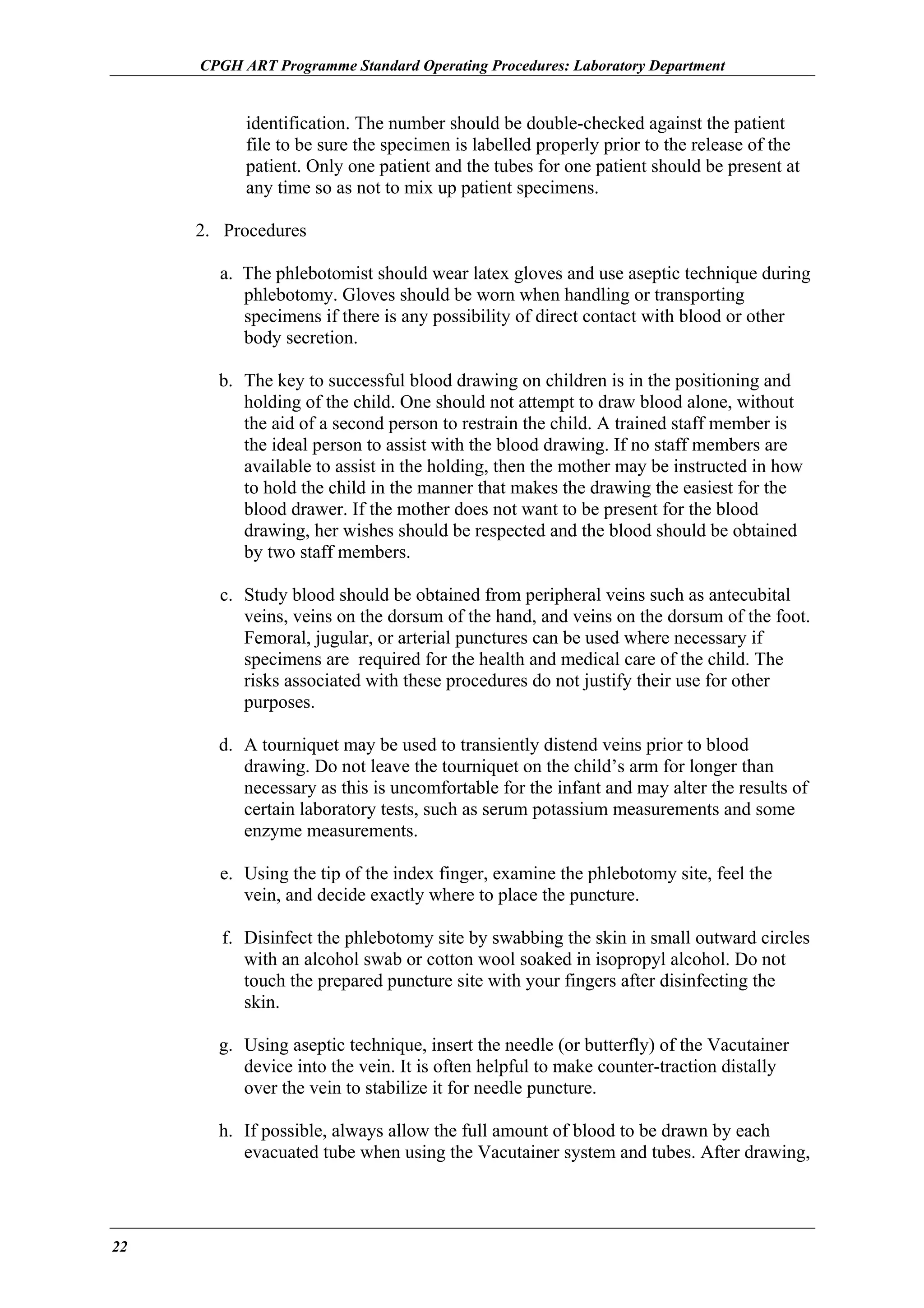 CPGH ART Programme Standard Operating Procedures: Laboratory Department

identification. The number should be double-checked against the patient
file to be sure the specimen is labelled properly prior to the release of the
patient. Only one patient and the tubes for one patient should be present at
any time so as not to mix up patient specimens.
2. Procedures
a. The phlebotomist should wear latex gloves and use aseptic technique during
phlebotomy. Gloves should be worn when handling or transporting
specimens if there is any possibility of direct contact with blood or other
body secretion.
b. The key to successful blood drawing on children is in the positioning and
holding of the child. One should not attempt to draw blood alone, without
the aid of a second person to restrain the child. A trained staff member is
the ideal person to assist with the blood drawing. If no staff members are
available to assist in the holding, then the mother may be instructed in how
to hold the child in the manner that makes the drawing the easiest for the
blood drawer. If the mother does not want to be present for the blood
drawing, her wishes should be respected and the blood should be obtained
by two staff members.
c. Study blood should be obtained from peripheral veins such as antecubital
veins, veins on the dorsum of the hand, and veins on the dorsum of the foot.
Femoral, jugular, or arterial punctures can be used where necessary if
specimens are required for the health and medical care of the child. The
risks associated with these procedures do not justify their use for other
purposes.
d. A tourniquet may be used to transiently distend veins prior to blood
drawing. Do not leave the tourniquet on the child’s arm for longer than
necessary as this is uncomfortable for the infant and may alter the results of
certain laboratory tests, such as serum potassium measurements and some
enzyme measurements.
e. Using the tip of the index finger, examine the phlebotomy site, feel the
vein, and decide exactly where to place the puncture.
f. Disinfect the phlebotomy site by swabbing the skin in small outward circles
with an alcohol swab or cotton wool soaked in isopropyl alcohol. Do not
touch the prepared puncture site with your fingers after disinfecting the
skin.
g. Using aseptic technique, insert the needle (or butterfly) of the Vacutainer
device into the vein. It is often helpful to make counter-traction distally
over the vein to stabilize it for needle puncture.
h. If possible, always allow the full amount of blood to be drawn by each
evacuated tube when using the Vacutainer system and tubes. After drawing,

22

 