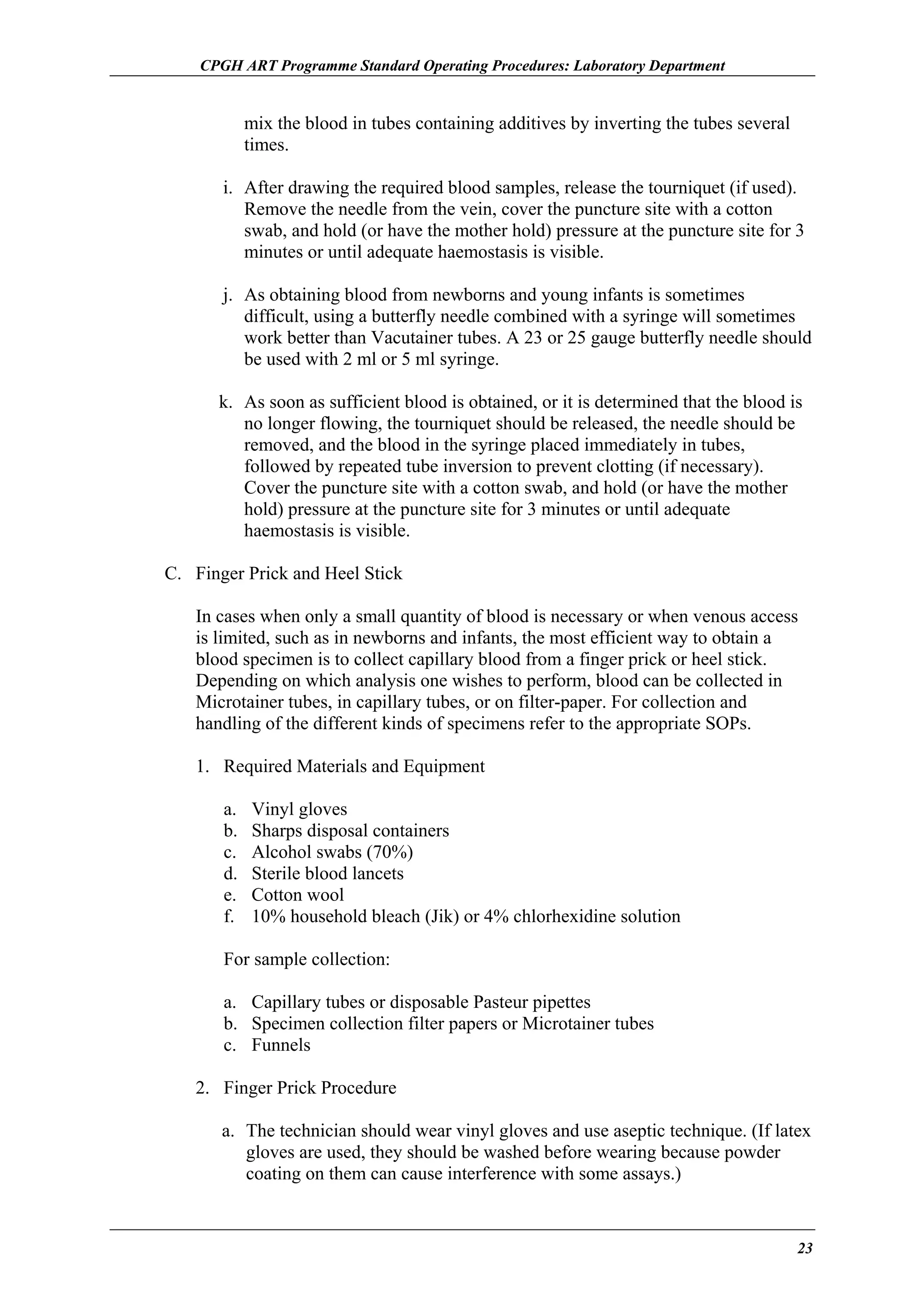 CPGH ART Programme Standard Operating Procedures: Laboratory Department

mix the blood in tubes containing additives by inverting the tubes several
times.
i. After drawing the required blood samples, release the tourniquet (if used).
Remove the needle from the vein, cover the puncture site with a cotton
swab, and hold (or have the mother hold) pressure at the puncture site for 3
minutes or until adequate haemostasis is visible.
j. As obtaining blood from newborns and young infants is sometimes
difficult, using a butterfly needle combined with a syringe will sometimes
work better than Vacutainer tubes. A 23 or 25 gauge butterfly needle should
be used with 2 ml or 5 ml syringe.
k. As soon as sufficient blood is obtained, or it is determined that the blood is
no longer flowing, the tourniquet should be released, the needle should be
removed, and the blood in the syringe placed immediately in tubes,
followed by repeated tube inversion to prevent clotting (if necessary).
Cover the puncture site with a cotton swab, and hold (or have the mother
hold) pressure at the puncture site for 3 minutes or until adequate
haemostasis is visible.
C. Finger Prick and Heel Stick
In cases when only a small quantity of blood is necessary or when venous access
is limited, such as in newborns and infants, the most efficient way to obtain a
blood specimen is to collect capillary blood from a finger prick or heel stick.
Depending on which analysis one wishes to perform, blood can be collected in
Microtainer tubes, in capillary tubes, or on filter-paper. For collection and
handling of the different kinds of specimens refer to the appropriate SOPs.
1. Required Materials and Equipment
a.
b.
c.
d.
e.
f.

Vinyl gloves
Sharps disposal containers
Alcohol swabs (70%)
Sterile blood lancets
Cotton wool
10% household bleach (Jik) or 4% chlorhexidine solution

For sample collection:
a. Capillary tubes or disposable Pasteur pipettes
b. Specimen collection filter papers or Microtainer tubes
c. Funnels
2. Finger Prick Procedure
a. The technician should wear vinyl gloves and use aseptic technique. (If latex
gloves are used, they should be washed before wearing because powder
coating on them can cause interference with some assays.)

23

 