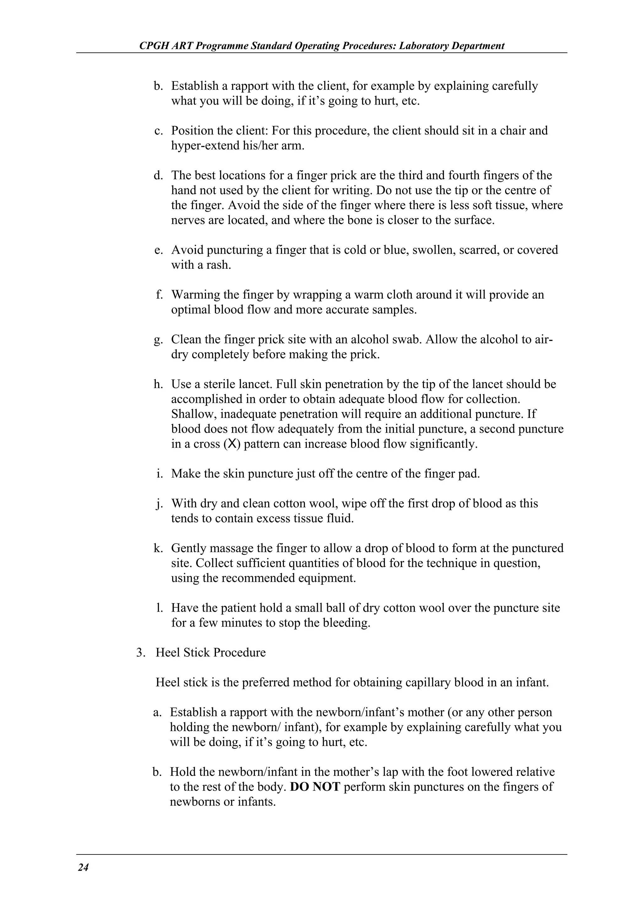 CPGH ART Programme Standard Operating Procedures: Laboratory Department

b. Establish a rapport with the client, for example by explaining carefully
what you will be doing, if it’s going to hurt, etc.
c. Position the client: For this procedure, the client should sit in a chair and
hyper-extend his/her arm.
d. The best locations for a finger prick are the third and fourth fingers of the
hand not used by the client for writing. Do not use the tip or the centre of
the finger. Avoid the side of the finger where there is less soft tissue, where
nerves are located, and where the bone is closer to the surface.
e. Avoid puncturing a finger that is cold or blue, swollen, scarred, or covered
with a rash.
f. Warming the finger by wrapping a warm cloth around it will provide an
optimal blood flow and more accurate samples.
g. Clean the finger prick site with an alcohol swab. Allow the alcohol to airdry completely before making the prick.
h. Use a sterile lancet. Full skin penetration by the tip of the lancet should be
accomplished in order to obtain adequate blood flow for collection.
Shallow, inadequate penetration will require an additional puncture. If
blood does not flow adequately from the initial puncture, a second puncture
in a cross (X) pattern can increase blood flow significantly.
i. Make the skin puncture just off the centre of the finger pad.
j. With dry and clean cotton wool, wipe off the first drop of blood as this
tends to contain excess tissue fluid.
k. Gently massage the finger to allow a drop of blood to form at the punctured
site. Collect sufficient quantities of blood for the technique in question,
using the recommended equipment.
l. Have the patient hold a small ball of dry cotton wool over the puncture site
for a few minutes to stop the bleeding.
3. Heel Stick Procedure
Heel stick is the preferred method for obtaining capillary blood in an infant.
a. Establish a rapport with the newborn/infant’s mother (or any other person
holding the newborn/ infant), for example by explaining carefully what you
will be doing, if it’s going to hurt, etc.
b. Hold the newborn/infant in the mother’s lap with the foot lowered relative
to the rest of the body. DO NOT perform skin punctures on the fingers of
newborns or infants.

24

 