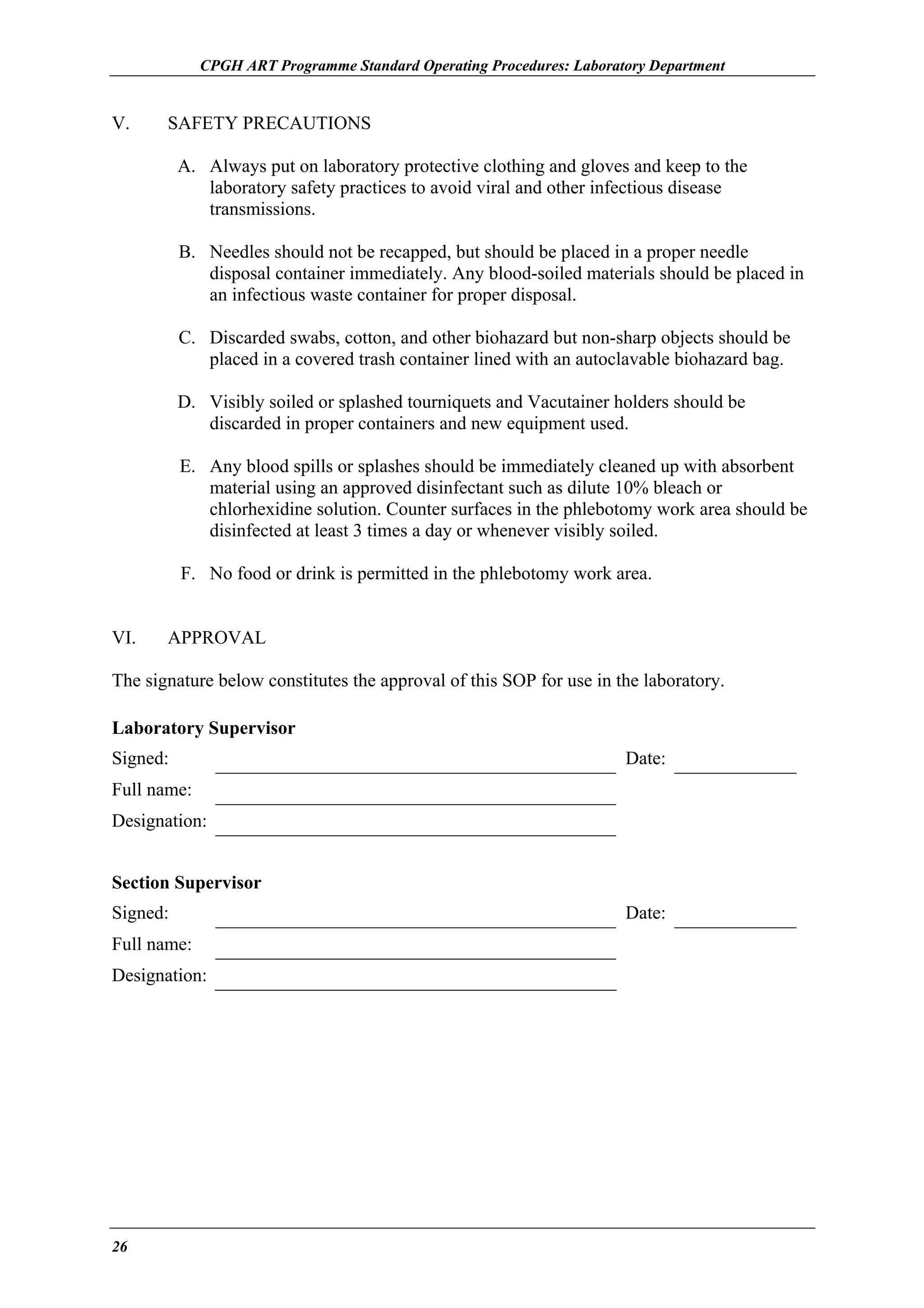 CPGH ART Programme Standard Operating Procedures: Laboratory Department

V.

SAFETY PRECAUTIONS
A. Always put on laboratory protective clothing and gloves and keep to the
laboratory safety practices to avoid viral and other infectious disease
transmissions.
B. Needles should not be recapped, but should be placed in a proper needle
disposal container immediately. Any blood-soiled materials should be placed in
an infectious waste container for proper disposal.
C. Discarded swabs, cotton, and other biohazard but non-sharp objects should be
placed in a covered trash container lined with an autoclavable biohazard bag.
D. Visibly soiled or splashed tourniquets and Vacutainer holders should be
discarded in proper containers and new equipment used.
E. Any blood spills or splashes should be immediately cleaned up with absorbent
material using an approved disinfectant such as dilute 10% bleach or
chlorhexidine solution. Counter surfaces in the phlebotomy work area should be
disinfected at least 3 times a day or whenever visibly soiled.
F. No food or drink is permitted in the phlebotomy work area.

VI.

APPROVAL

The signature below constitutes the approval of this SOP for use in the laboratory.
Laboratory Supervisor
Signed:

Date:

Full name:
Designation:
Section Supervisor
Signed:
Full name:
Designation:

26

Date:

 