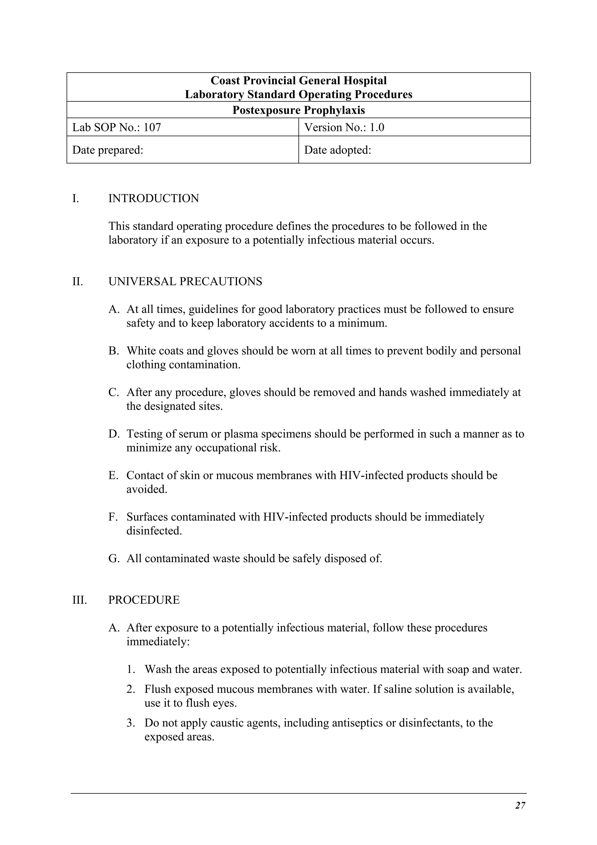 Lab SOP No.: 107

Coast Provincial General Hospital
Laboratory Standard Operating Procedures
Postexposure Prophylaxis
Version No.: 1.0

Date prepared:

I.

Date adopted:

INTRODUCTION
This standard operating procedure defines the procedures to be followed in the
laboratory if an exposure to a potentially infectious material occurs.

II.

UNIVERSAL PRECAUTIONS
A. At all times, guidelines for good laboratory practices must be followed to ensure
safety and to keep laboratory accidents to a minimum.
B. White coats and gloves should be worn at all times to prevent bodily and personal
clothing contamination.
C. After any procedure, gloves should be removed and hands washed immediately at
the designated sites.
D. Testing of serum or plasma specimens should be performed in such a manner as to
minimize any occupational risk.
E. Contact of skin or mucous membranes with HIV-infected products should be
avoided.
F. Surfaces contaminated with HIV-infected products should be immediately
disinfected.
G. All contaminated waste should be safely disposed of.

III.

PROCEDURE
A. After exposure to a potentially infectious material, follow these procedures
immediately:
1. Wash the areas exposed to potentially infectious material with soap and water.
2. Flush exposed mucous membranes with water. If saline solution is available,
use it to flush eyes.
3. Do not apply caustic agents, including antiseptics or disinfectants, to the
exposed areas.

27

 
