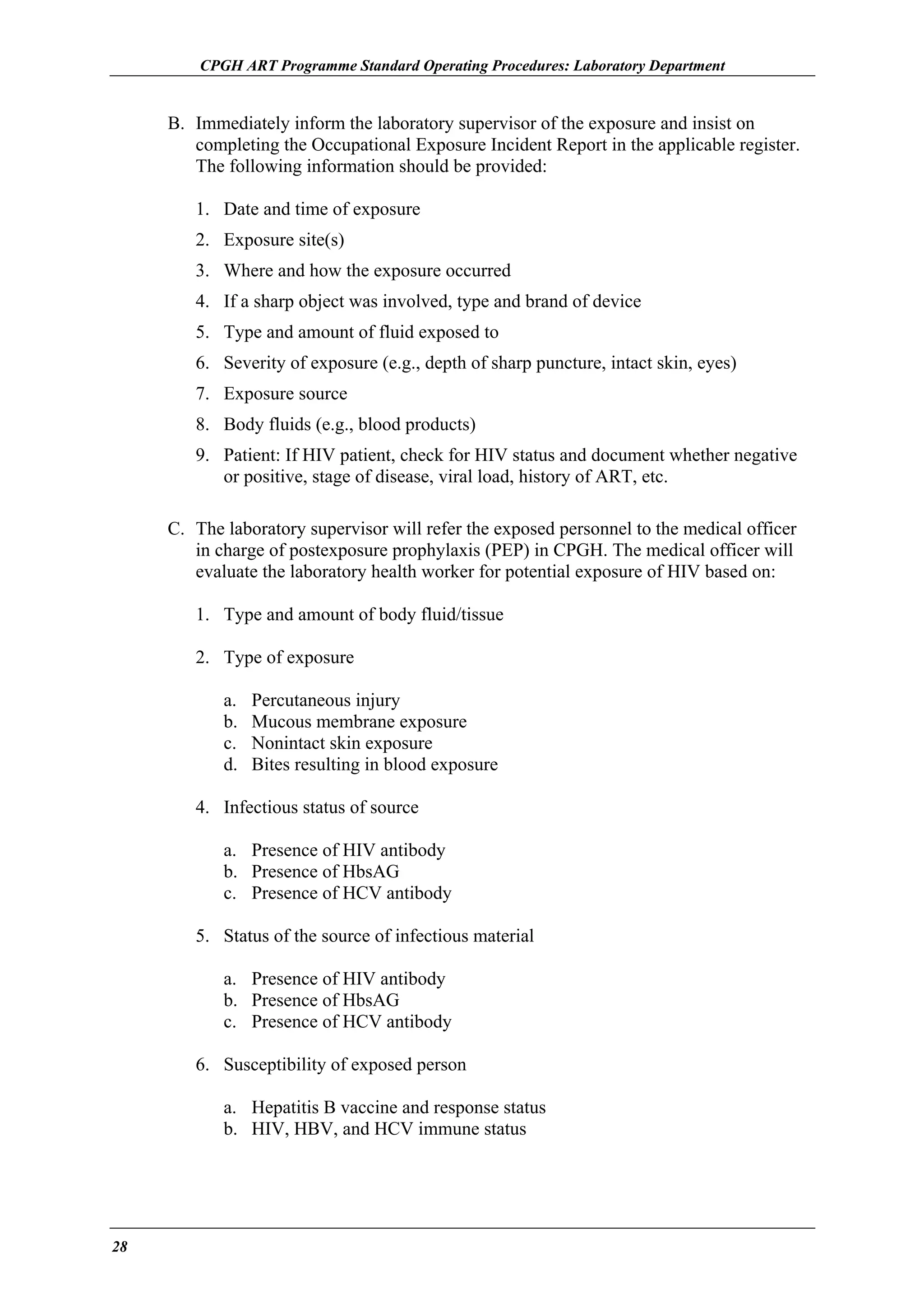 CPGH ART Programme Standard Operating Procedures: Laboratory Department

B. Immediately inform the laboratory supervisor of the exposure and insist on
completing the Occupational Exposure Incident Report in the applicable register.
The following information should be provided:
1. Date and time of exposure
2. Exposure site(s)
3. Where and how the exposure occurred
4. If a sharp object was involved, type and brand of device
5. Type and amount of fluid exposed to
6. Severity of exposure (e.g., depth of sharp puncture, intact skin, eyes)
7. Exposure source
8. Body fluids (e.g., blood products)
9. Patient: If HIV patient, check for HIV status and document whether negative
or positive, stage of disease, viral load, history of ART, etc.
C. The laboratory supervisor will refer the exposed personnel to the medical officer
in charge of postexposure prophylaxis (PEP) in CPGH. The medical officer will
evaluate the laboratory health worker for potential exposure of HIV based on:
1. Type and amount of body fluid/tissue
2. Type of exposure
a.
b.
c.
d.

Percutaneous injury
Mucous membrane exposure
Nonintact skin exposure
Bites resulting in blood exposure

4. Infectious status of source
a. Presence of HIV antibody
b. Presence of HbsAG
c. Presence of HCV antibody
5. Status of the source of infectious material
a. Presence of HIV antibody
b. Presence of HbsAG
c. Presence of HCV antibody
6. Susceptibility of exposed person
a. Hepatitis B vaccine and response status
b. HIV, HBV, and HCV immune status

28

 