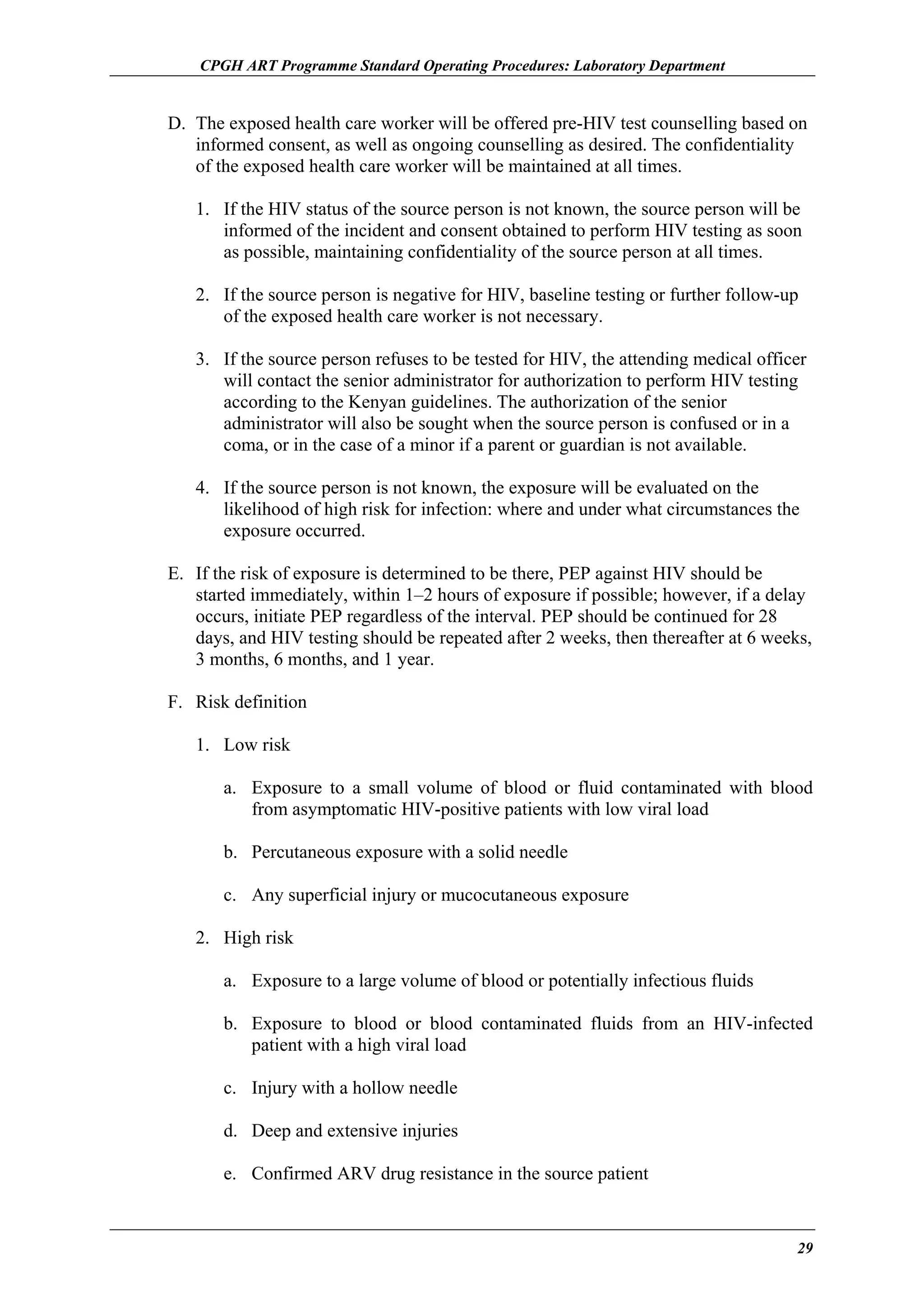 CPGH ART Programme Standard Operating Procedures: Laboratory Department

D. The exposed health care worker will be offered pre-HIV test counselling based on
informed consent, as well as ongoing counselling as desired. The confidentiality
of the exposed health care worker will be maintained at all times.
1. If the HIV status of the source person is not known, the source person will be
informed of the incident and consent obtained to perform HIV testing as soon
as possible, maintaining confidentiality of the source person at all times.
2. If the source person is negative for HIV, baseline testing or further follow-up
of the exposed health care worker is not necessary.
3. If the source person refuses to be tested for HIV, the attending medical officer
will contact the senior administrator for authorization to perform HIV testing
according to the Kenyan guidelines. The authorization of the senior
administrator will also be sought when the source person is confused or in a
coma, or in the case of a minor if a parent or guardian is not available.
4. If the source person is not known, the exposure will be evaluated on the
likelihood of high risk for infection: where and under what circumstances the
exposure occurred.
E. If the risk of exposure is determined to be there, PEP against HIV should be
started immediately, within 1–2 hours of exposure if possible; however, if a delay
occurs, initiate PEP regardless of the interval. PEP should be continued for 28
days, and HIV testing should be repeated after 2 weeks, then thereafter at 6 weeks,
3 months, 6 months, and 1 year.
F. Risk definition
1. Low risk
a. Exposure to a small volume of blood or fluid contaminated with blood
from asymptomatic HIV-positive patients with low viral load
b. Percutaneous exposure with a solid needle
c. Any superficial injury or mucocutaneous exposure
2. High risk
a. Exposure to a large volume of blood or potentially infectious fluids
b. Exposure to blood or blood contaminated fluids from an HIV-infected
patient with a high viral load
c. Injury with a hollow needle
d. Deep and extensive injuries
e. Confirmed ARV drug resistance in the source patient

29

 