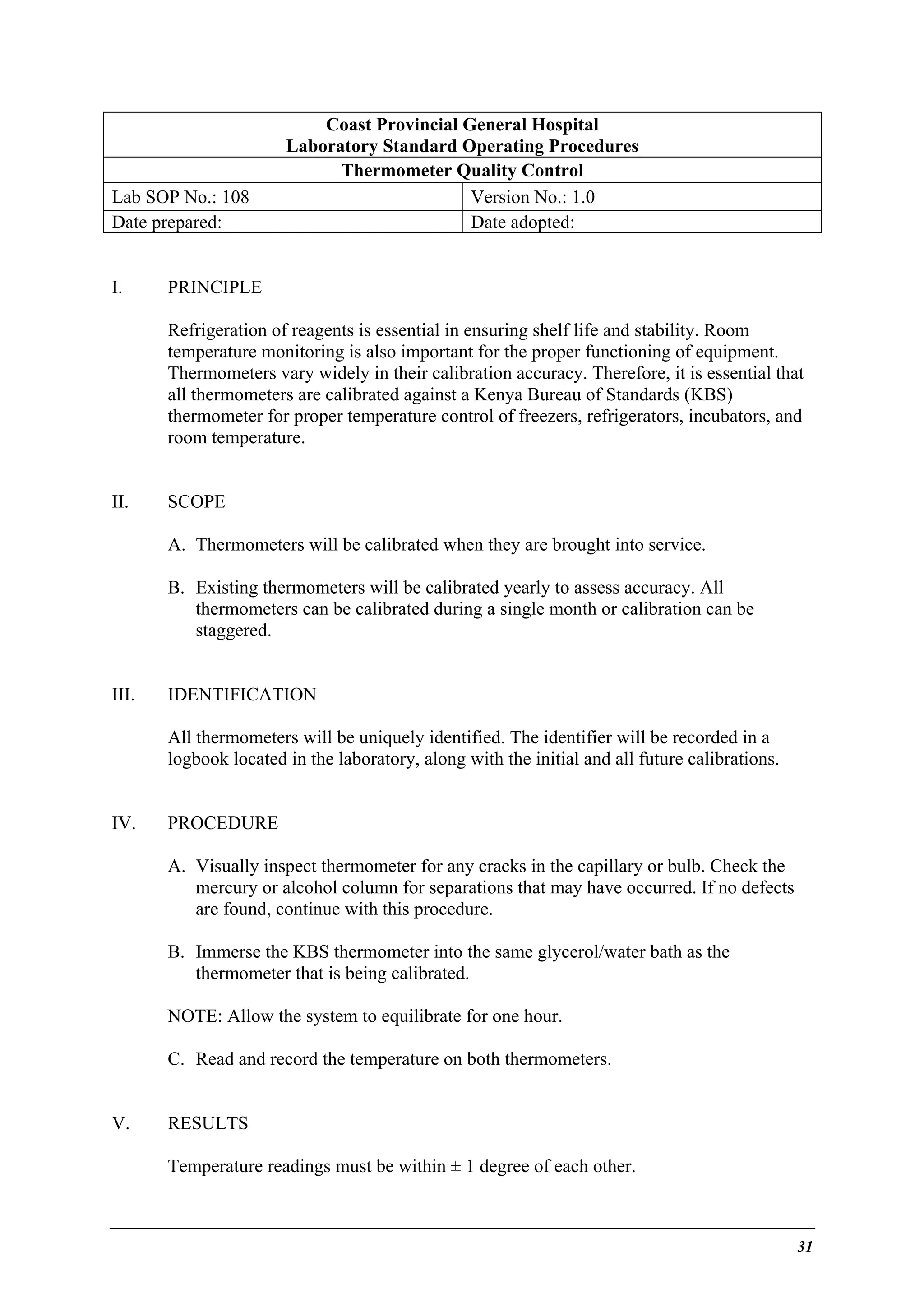 Lab SOP No.: 108
Date prepared:
I.

Coast Provincial General Hospital
Laboratory Standard Operating Procedures
Thermometer Quality Control
Version No.: 1.0
Date adopted:

PRINCIPLE
Refrigeration of reagents is essential in ensuring shelf life and stability. Room
temperature monitoring is also important for the proper functioning of equipment.
Thermometers vary widely in their calibration accuracy. Therefore, it is essential that
all thermometers are calibrated against a Kenya Bureau of Standards (KBS)
thermometer for proper temperature control of freezers, refrigerators, incubators, and
room temperature.

II.

SCOPE
A. Thermometers will be calibrated when they are brought into service.
B. Existing thermometers will be calibrated yearly to assess accuracy. All
thermometers can be calibrated during a single month or calibration can be
staggered.

III.

IDENTIFICATION
All thermometers will be uniquely identified. The identifier will be recorded in a
logbook located in the laboratory, along with the initial and all future calibrations.

IV.

PROCEDURE
A. Visually inspect thermometer for any cracks in the capillary or bulb. Check the
mercury or alcohol column for separations that may have occurred. If no defects
are found, continue with this procedure.
B. Immerse the KBS thermometer into the same glycerol/water bath as the
thermometer that is being calibrated.
NOTE: Allow the system to equilibrate for one hour.
C. Read and record the temperature on both thermometers.

V.

RESULTS
Temperature readings must be within ± 1 degree of each other.

31

 