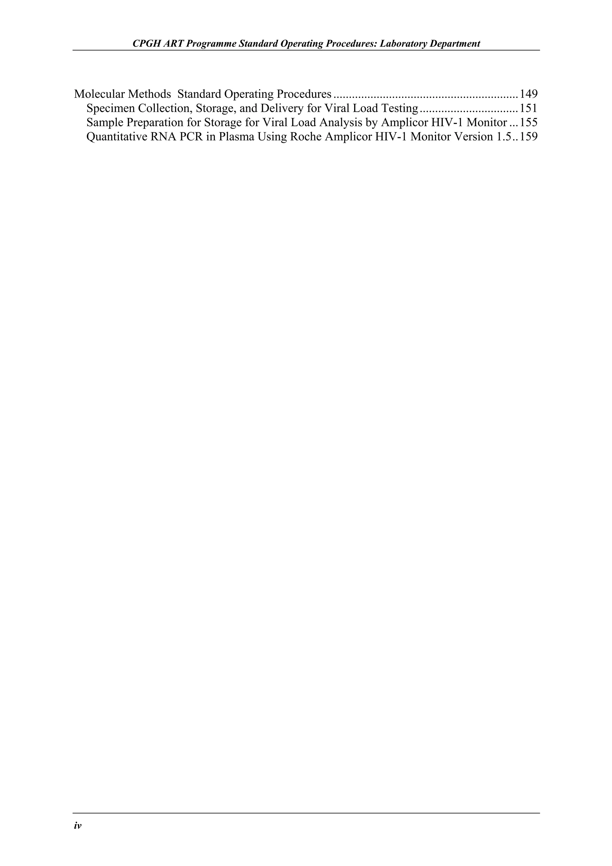 CPGH ART Programme Standard Operating Procedures: Laboratory Department

Molecular Methods Standard Operating Procedures ............................................................149
Specimen Collection, Storage, and Delivery for Viral Load Testing ................................151
Sample Preparation for Storage for Viral Load Analysis by Amplicor HIV-1 Monitor ...155
Quantitative RNA PCR in Plasma Using Roche Amplicor HIV-1 Monitor Version 1.5..159

iv

 