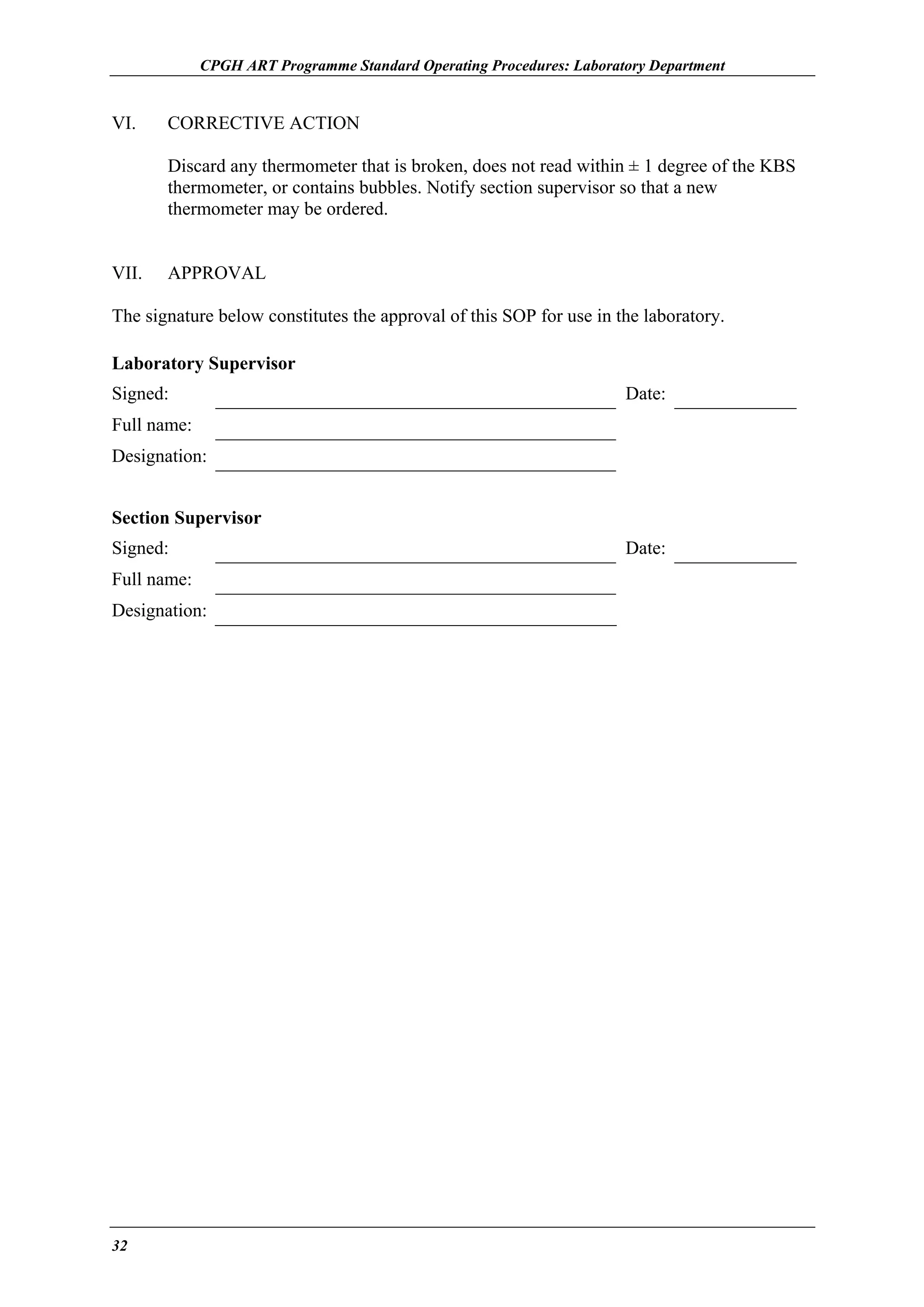 CPGH ART Programme Standard Operating Procedures: Laboratory Department

VI.

CORRECTIVE ACTION
Discard any thermometer that is broken, does not read within ± 1 degree of the KBS
thermometer, or contains bubbles. Notify section supervisor so that a new
thermometer may be ordered.

VII.

APPROVAL

The signature below constitutes the approval of this SOP for use in the laboratory.
Laboratory Supervisor
Signed:

Date:

Full name:
Designation:
Section Supervisor
Signed:
Full name:
Designation:

32

Date:

 