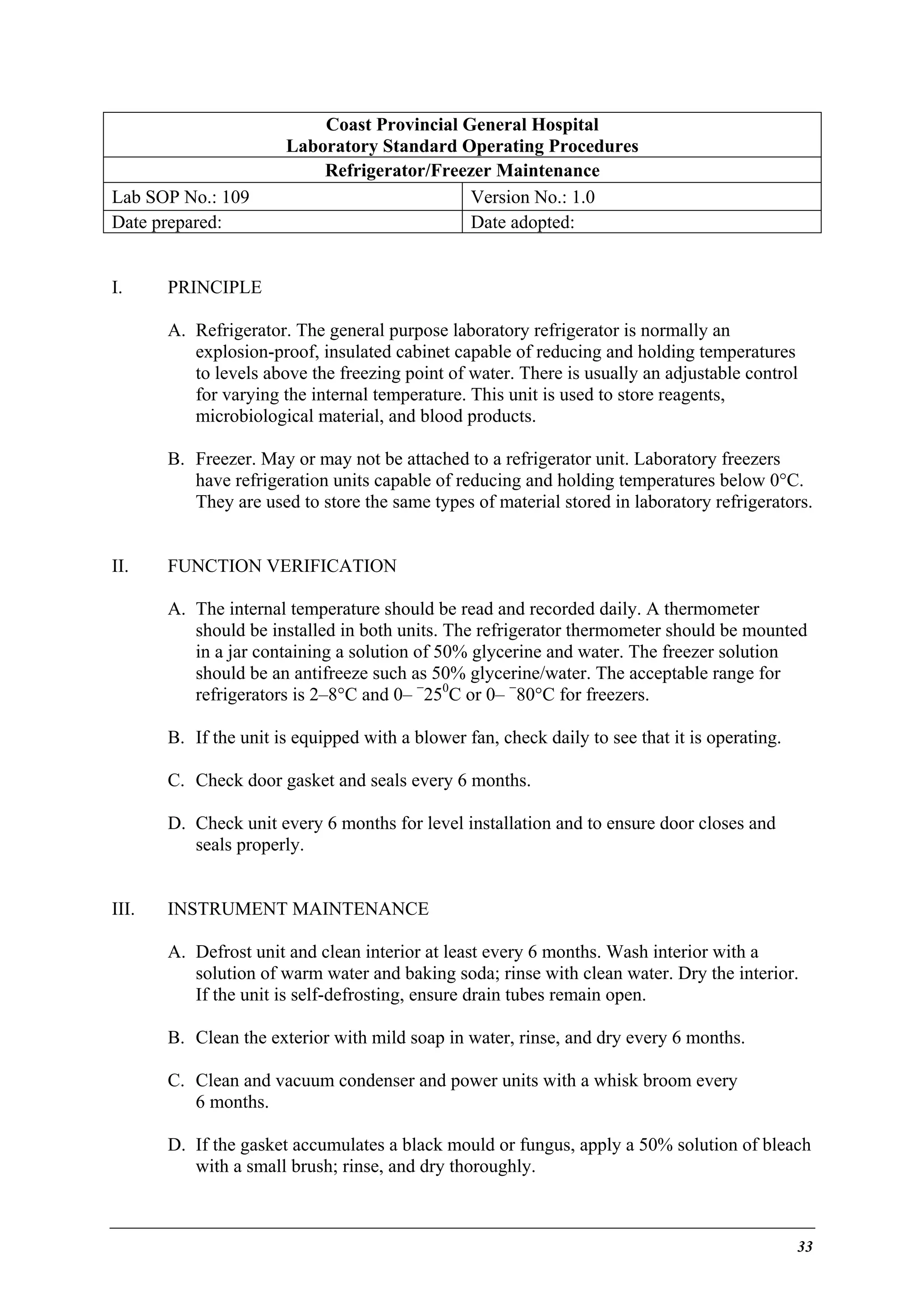 Lab SOP No.: 109
Date prepared:
I.

Coast Provincial General Hospital
Laboratory Standard Operating Procedures
Refrigerator/Freezer Maintenance
Version No.: 1.0
Date adopted:

PRINCIPLE
A. Refrigerator. The general purpose laboratory refrigerator is normally an
explosion-proof, insulated cabinet capable of reducing and holding temperatures
to levels above the freezing point of water. There is usually an adjustable control
for varying the internal temperature. This unit is used to store reagents,
microbiological material, and blood products.
B. Freezer. May or may not be attached to a refrigerator unit. Laboratory freezers
have refrigeration units capable of reducing and holding temperatures below 0°C.
They are used to store the same types of material stored in laboratory refrigerators.

II.

FUNCTION VERIFICATION
A. The internal temperature should be read and recorded daily. A thermometer
should be installed in both units. The refrigerator thermometer should be mounted
in a jar containing a solution of 50% glycerine and water. The freezer solution
should be an antifreeze such as 50% glycerine/water. The acceptable range for
refrigerators is 2–8°C and 0– −250C or 0– −80°C for freezers.
B. If the unit is equipped with a blower fan, check daily to see that it is operating.
C. Check door gasket and seals every 6 months.
D. Check unit every 6 months for level installation and to ensure door closes and
seals properly.

III.

INSTRUMENT MAINTENANCE
A. Defrost unit and clean interior at least every 6 months. Wash interior with a
solution of warm water and baking soda; rinse with clean water. Dry the interior.
If the unit is self-defrosting, ensure drain tubes remain open.
B. Clean the exterior with mild soap in water, rinse, and dry every 6 months.
C. Clean and vacuum condenser and power units with a whisk broom every
6 months.
D. If the gasket accumulates a black mould or fungus, apply a 50% solution of bleach
with a small brush; rinse, and dry thoroughly.

33

 