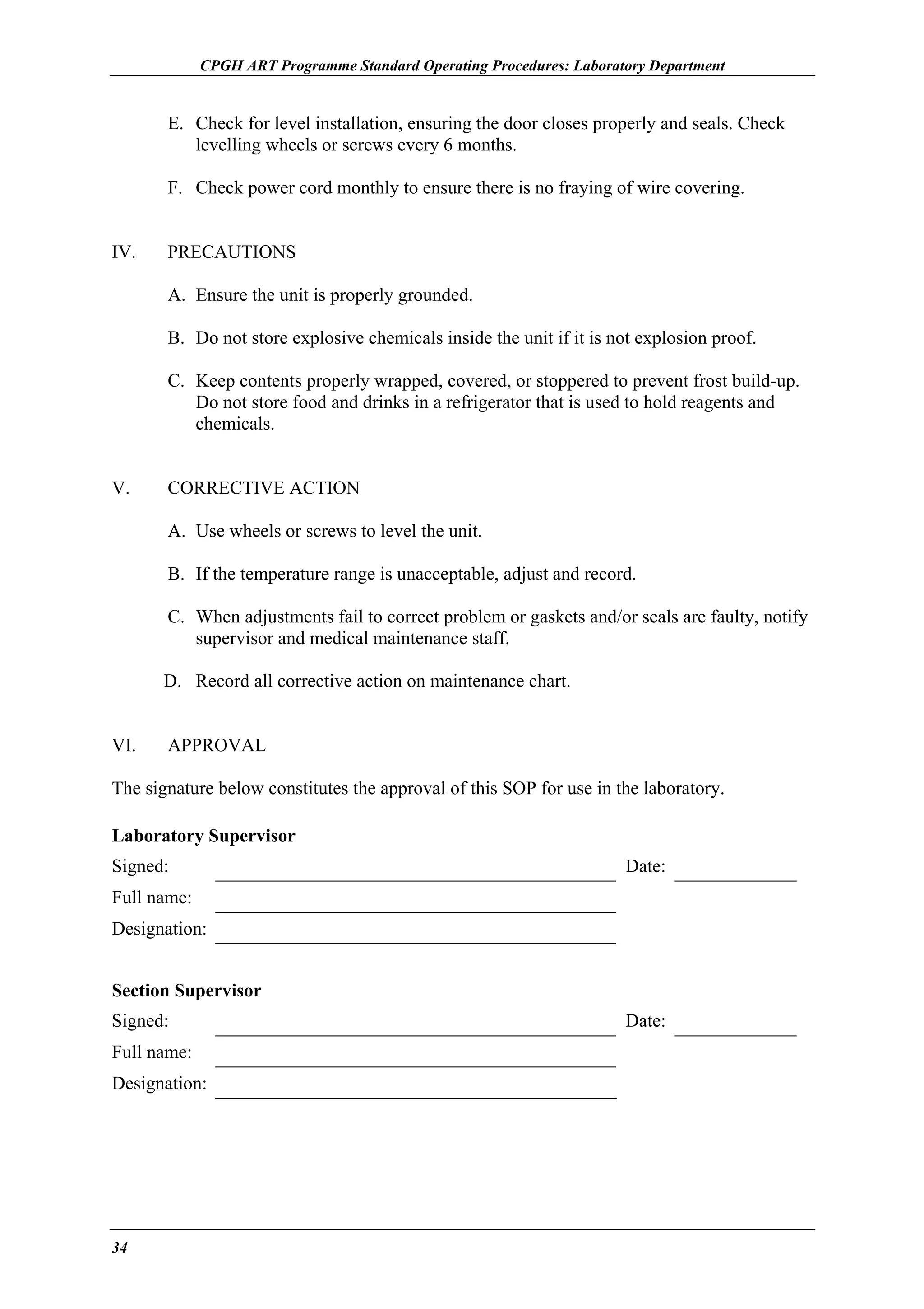 CPGH ART Programme Standard Operating Procedures: Laboratory Department

E. Check for level installation, ensuring the door closes properly and seals. Check
levelling wheels or screws every 6 months.
F. Check power cord monthly to ensure there is no fraying of wire covering.
IV.

PRECAUTIONS
A. Ensure the unit is properly grounded.
B. Do not store explosive chemicals inside the unit if it is not explosion proof.
C. Keep contents properly wrapped, covered, or stoppered to prevent frost build-up.
Do not store food and drinks in a refrigerator that is used to hold reagents and
chemicals.

V.

CORRECTIVE ACTION
A. Use wheels or screws to level the unit.
B. If the temperature range is unacceptable, adjust and record.
C. When adjustments fail to correct problem or gaskets and/or seals are faulty, notify
supervisor and medical maintenance staff.
D. Record all corrective action on maintenance chart.

VI.

APPROVAL

The signature below constitutes the approval of this SOP for use in the laboratory.
Laboratory Supervisor
Signed:

Date:

Full name:
Designation:
Section Supervisor
Signed:
Full name:
Designation:

34

Date:

 