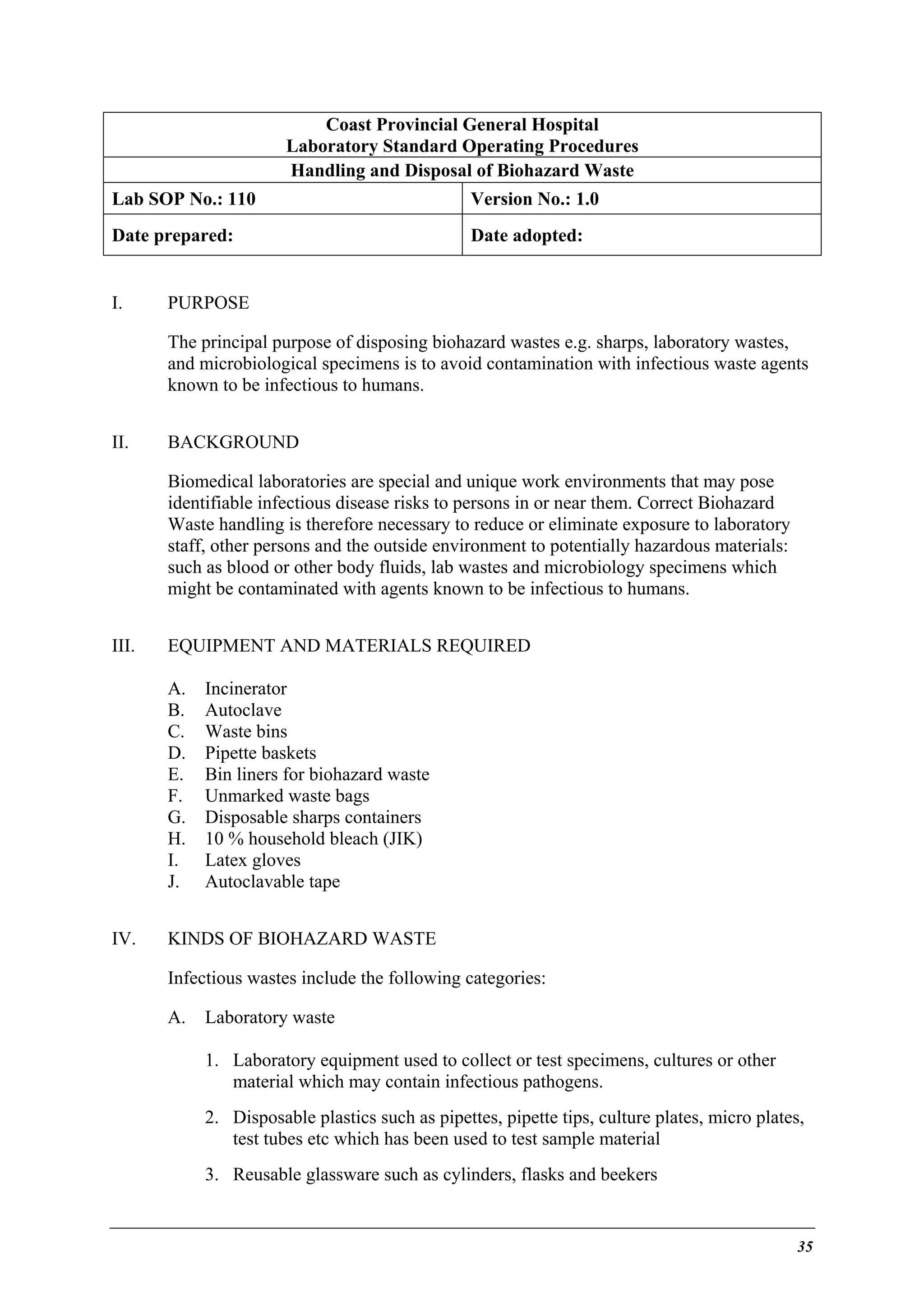 Coast Provincial General Hospital
Laboratory Standard Operating Procedures
Handling and Disposal of Biohazard Waste
Lab SOP No.: 110

Version No.: 1.0

Date prepared:

Date adopted:

I.

PURPOSE
The principal purpose of disposing biohazard wastes e.g. sharps, laboratory wastes,
and microbiological specimens is to avoid contamination with infectious waste agents
known to be infectious to humans.

II.

BACKGROUND
Biomedical laboratories are special and unique work environments that may pose
identifiable infectious disease risks to persons in or near them. Correct Biohazard
Waste handling is therefore necessary to reduce or eliminate exposure to laboratory
staff, other persons and the outside environment to potentially hazardous materials:
such as blood or other body fluids, lab wastes and microbiology specimens which
might be contaminated with agents known to be infectious to humans.

III.

EQUIPMENT AND MATERIALS REQUIRED
A.
B.
C.
D.
E.
F.
G.
H.
I.
J.

IV.

Incinerator
Autoclave
Waste bins
Pipette baskets
Bin liners for biohazard waste
Unmarked waste bags
Disposable sharps containers
10 % household bleach (JIK)
Latex gloves
Autoclavable tape

KINDS OF BIOHAZARD WASTE
Infectious wastes include the following categories:
A.

Laboratory waste
1. Laboratory equipment used to collect or test specimens, cultures or other
material which may contain infectious pathogens.
2. Disposable plastics such as pipettes, pipette tips, culture plates, micro plates,
test tubes etc which has been used to test sample material
3. Reusable glassware such as cylinders, flasks and beekers

35

 