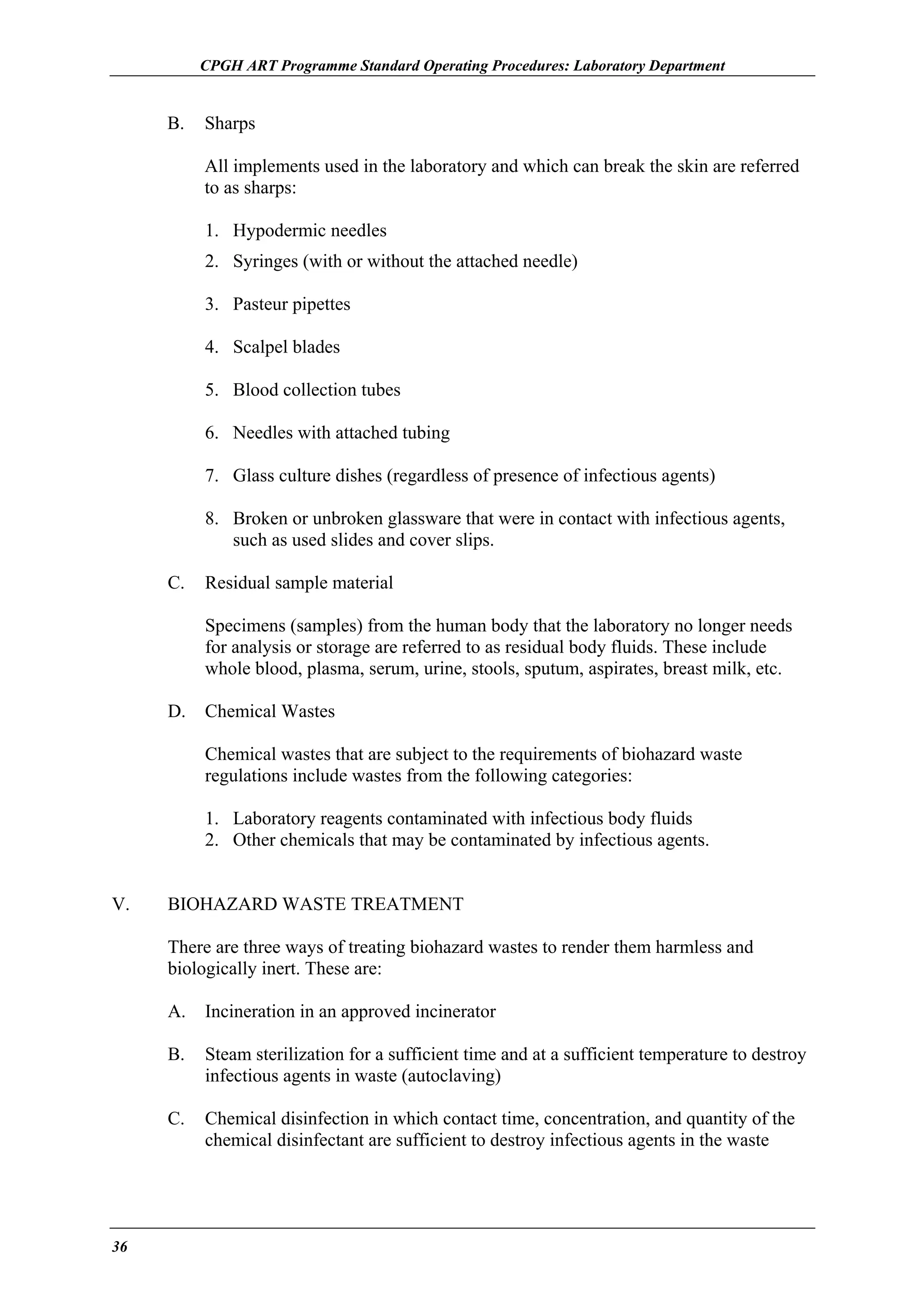 CPGH ART Programme Standard Operating Procedures: Laboratory Department

B.

Sharps
All implements used in the laboratory and which can break the skin are referred
to as sharps:
1. Hypodermic needles
2. Syringes (with or without the attached needle)
3. Pasteur pipettes
4. Scalpel blades
5. Blood collection tubes
6. Needles with attached tubing
7. Glass culture dishes (regardless of presence of infectious agents)
8. Broken or unbroken glassware that were in contact with infectious agents,
such as used slides and cover slips.

C.

Residual sample material
Specimens (samples) from the human body that the laboratory no longer needs
for analysis or storage are referred to as residual body fluids. These include
whole blood, plasma, serum, urine, stools, sputum, aspirates, breast milk, etc.

D.

Chemical Wastes
Chemical wastes that are subject to the requirements of biohazard waste
regulations include wastes from the following categories:
1. Laboratory reagents contaminated with infectious body fluids
2. Other chemicals that may be contaminated by infectious agents.

V.

BIOHAZARD WASTE TREATMENT
There are three ways of treating biohazard wastes to render them harmless and
biologically inert. These are:
A.
B.

Steam sterilization for a sufficient time and at a sufficient temperature to destroy
infectious agents in waste (autoclaving)

C.

36

Incineration in an approved incinerator

Chemical disinfection in which contact time, concentration, and quantity of the
chemical disinfectant are sufficient to destroy infectious agents in the waste

 