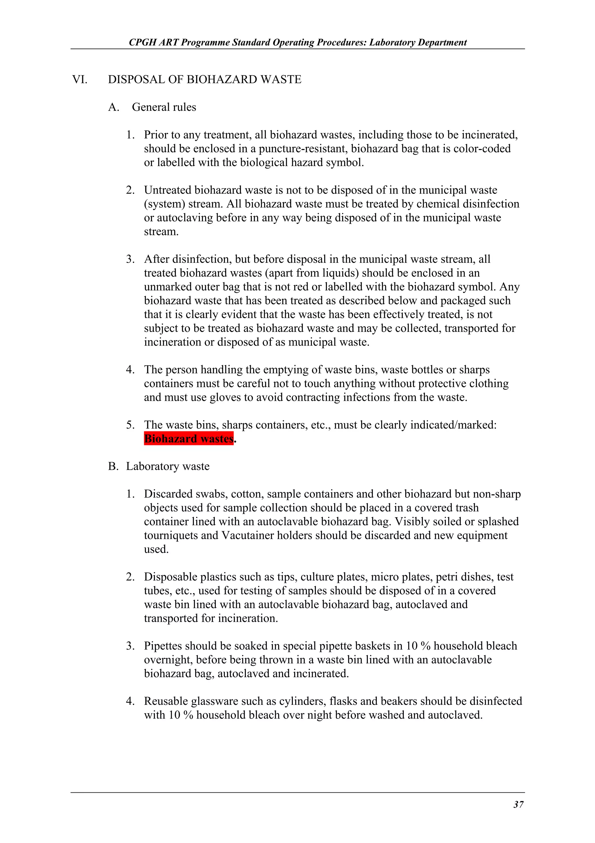 CPGH ART Programme Standard Operating Procedures: Laboratory Department

VI.

DISPOSAL OF BIOHAZARD WASTE
A.

General rules
1. Prior to any treatment, all biohazard wastes, including those to be incinerated,
should be enclosed in a puncture-resistant, biohazard bag that is color-coded
or labelled with the biological hazard symbol.
2. Untreated biohazard waste is not to be disposed of in the municipal waste
(system) stream. All biohazard waste must be treated by chemical disinfection
or autoclaving before in any way being disposed of in the municipal waste
stream.
3. After disinfection, but before disposal in the municipal waste stream, all
treated biohazard wastes (apart from liquids) should be enclosed in an
unmarked outer bag that is not red or labelled with the biohazard symbol. Any
biohazard waste that has been treated as described below and packaged such
that it is clearly evident that the waste has been effectively treated, is not
subject to be treated as biohazard waste and may be collected, transported for
incineration or disposed of as municipal waste.
4. The person handling the emptying of waste bins, waste bottles or sharps
containers must be careful not to touch anything without protective clothing
and must use gloves to avoid contracting infections from the waste.
5. The waste bins, sharps containers, etc., must be clearly indicated/marked:
Biohazard wastes.

B. Laboratory waste
1. Discarded swabs, cotton, sample containers and other biohazard but non-sharp
objects used for sample collection should be placed in a covered trash
container lined with an autoclavable biohazard bag. Visibly soiled or splashed
tourniquets and Vacutainer holders should be discarded and new equipment
used.
2. Disposable plastics such as tips, culture plates, micro plates, petri dishes, test
tubes, etc., used for testing of samples should be disposed of in a covered
waste bin lined with an autoclavable biohazard bag, autoclaved and
transported for incineration.
3. Pipettes should be soaked in special pipette baskets in 10 % household bleach
overnight, before being thrown in a waste bin lined with an autoclavable
biohazard bag, autoclaved and incinerated.
4. Reusable glassware such as cylinders, flasks and beakers should be disinfected
with 10 % household bleach over night before washed and autoclaved.

37

 