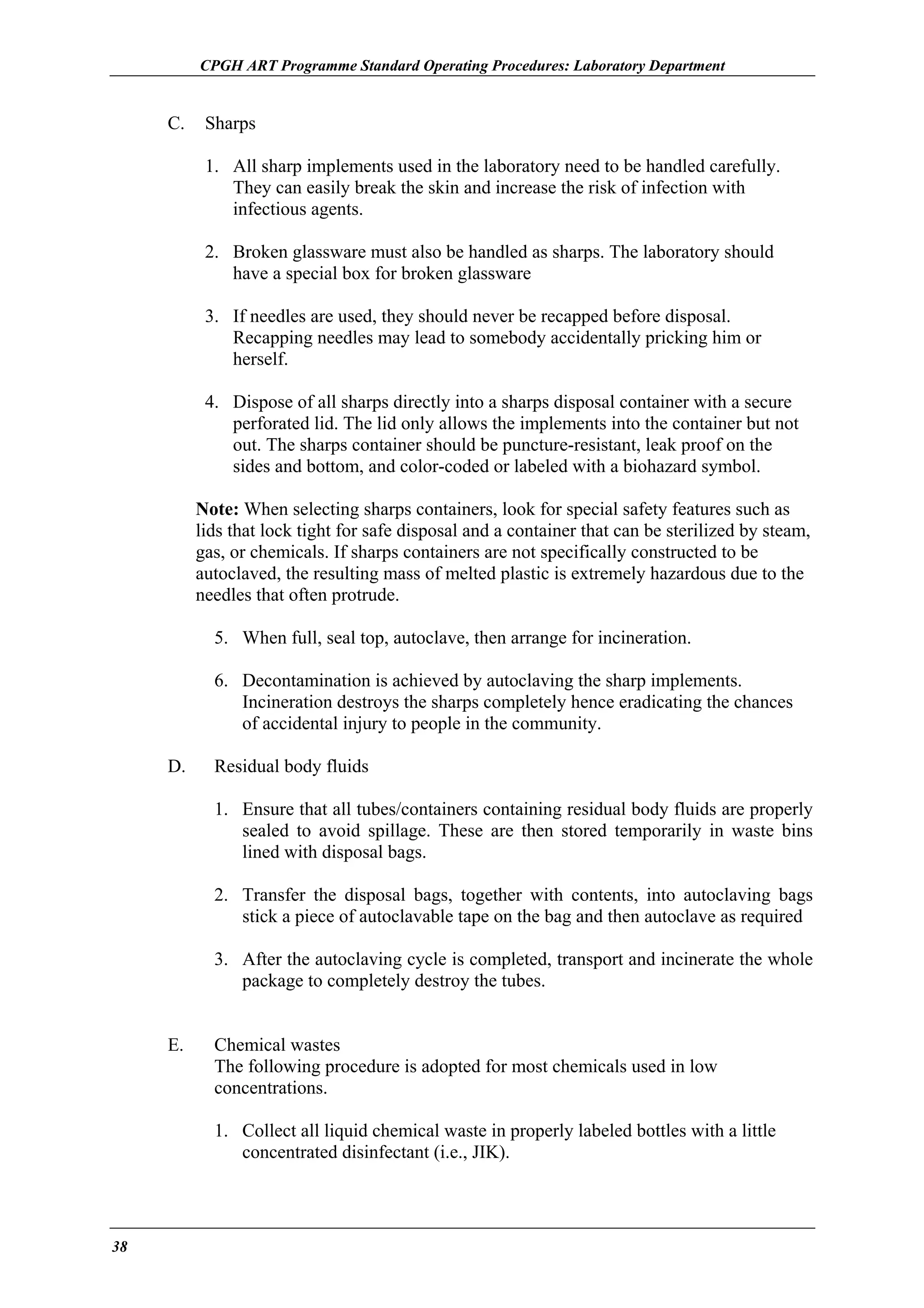 CPGH ART Programme Standard Operating Procedures: Laboratory Department

C.

Sharps
1. All sharp implements used in the laboratory need to be handled carefully.
They can easily break the skin and increase the risk of infection with
infectious agents.
2. Broken glassware must also be handled as sharps. The laboratory should
have a special box for broken glassware
3. If needles are used, they should never be recapped before disposal.
Recapping needles may lead to somebody accidentally pricking him or
herself.
4. Dispose of all sharps directly into a sharps disposal container with a secure
perforated lid. The lid only allows the implements into the container but not
out. The sharps container should be puncture-resistant, leak proof on the
sides and bottom, and color-coded or labeled with a biohazard symbol.
Note: When selecting sharps containers, look for special safety features such as
lids that lock tight for safe disposal and a container that can be sterilized by steam,
gas, or chemicals. If sharps containers are not specifically constructed to be
autoclaved, the resulting mass of melted plastic is extremely hazardous due to the
needles that often protrude.
5. When full, seal top, autoclave, then arrange for incineration.
6. Decontamination is achieved by autoclaving the sharp implements.
Incineration destroys the sharps completely hence eradicating the chances
of accidental injury to people in the community.

D.

Residual body fluids
1. Ensure that all tubes/containers containing residual body fluids are properly
sealed to avoid spillage. These are then stored temporarily in waste bins
lined with disposal bags.
2. Transfer the disposal bags, together with contents, into autoclaving bags
stick a piece of autoclavable tape on the bag and then autoclave as required
3. After the autoclaving cycle is completed, transport and incinerate the whole
package to completely destroy the tubes.

E.

Chemical wastes
The following procedure is adopted for most chemicals used in low
concentrations.
1. Collect all liquid chemical waste in properly labeled bottles with a little
concentrated disinfectant (i.e., JIK).

38

 
