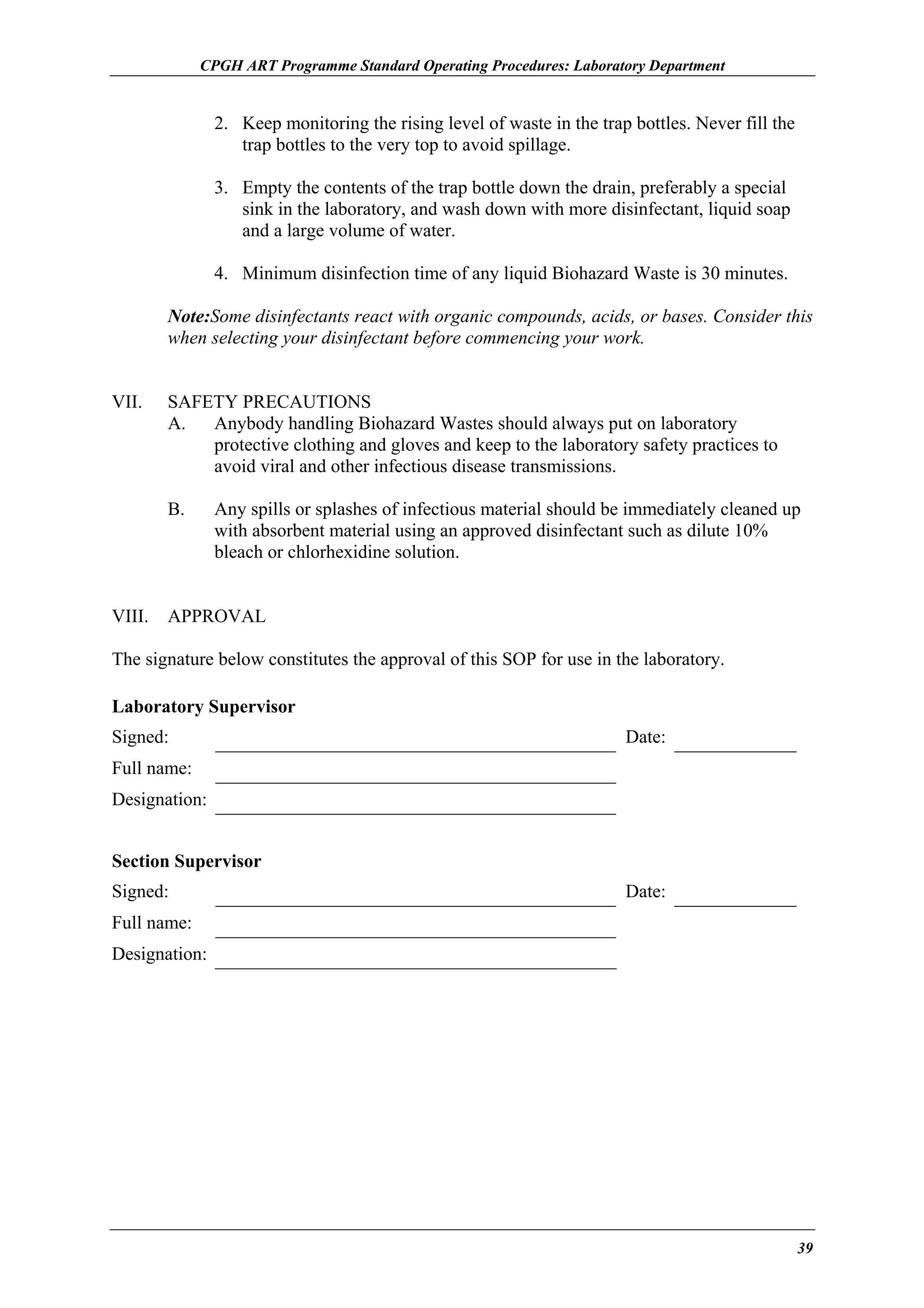CPGH ART Programme Standard Operating Procedures: Laboratory Department

2. Keep monitoring the rising level of waste in the trap bottles. Never fill the
trap bottles to the very top to avoid spillage.
3. Empty the contents of the trap bottle down the drain, preferably a special
sink in the laboratory, and wash down with more disinfectant, liquid soap
and a large volume of water.
4. Minimum disinfection time of any liquid Biohazard Waste is 30 minutes.
Note:Some disinfectants react with organic compounds, acids, or bases. Consider this
when selecting your disinfectant before commencing your work.
VII.

SAFETY PRECAUTIONS
A.
Anybody handling Biohazard Wastes should always put on laboratory
protective clothing and gloves and keep to the laboratory safety practices to
avoid viral and other infectious disease transmissions.
B.

VIII.

Any spills or splashes of infectious material should be immediately cleaned up
with absorbent material using an approved disinfectant such as dilute 10%
bleach or chlorhexidine solution.

APPROVAL

The signature below constitutes the approval of this SOP for use in the laboratory.
Laboratory Supervisor
Signed:

Date:

Full name:
Designation:
Section Supervisor
Signed:

Date:

Full name:
Designation:

39

 