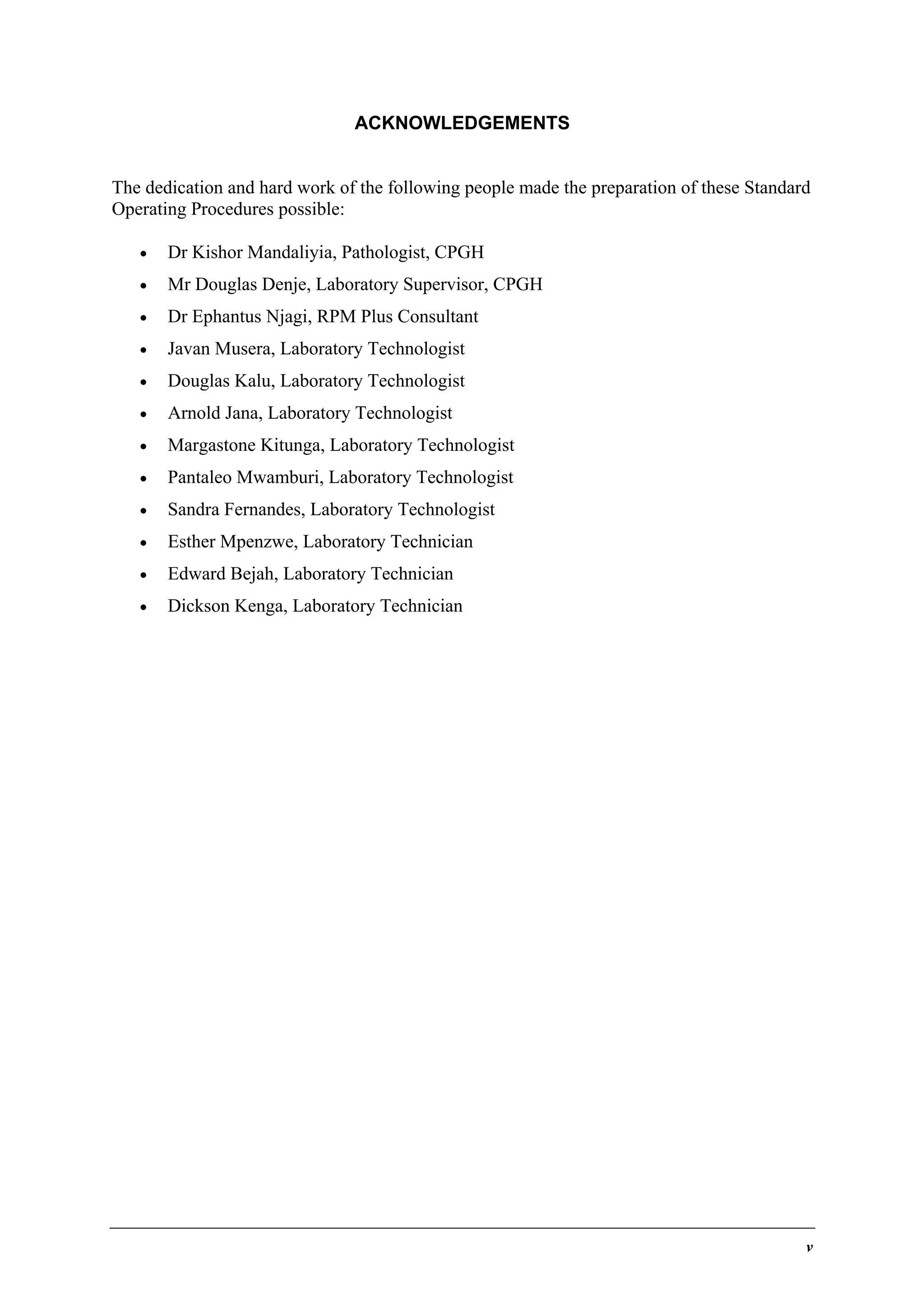 ACKNOWLEDGEMENTS
The dedication and hard work of the following people made the preparation of these Standard
Operating Procedures possible:
•

Dr Kishor Mandaliyia, Pathologist, CPGH

•

Mr Douglas Denje, Laboratory Supervisor, CPGH

•

Dr Ephantus Njagi, RPM Plus Consultant

•

Javan Musera, Laboratory Technologist

•

Douglas Kalu, Laboratory Technologist

•

Arnold Jana, Laboratory Technologist

•

Margastone Kitunga, Laboratory Technologist

•

Pantaleo Mwamburi, Laboratory Technologist

•

Sandra Fernandes, Laboratory Technologist

•

Esther Mpenzwe, Laboratory Technician

•

Edward Bejah, Laboratory Technician

•

Dickson Kenga, Laboratory Technician

v

 