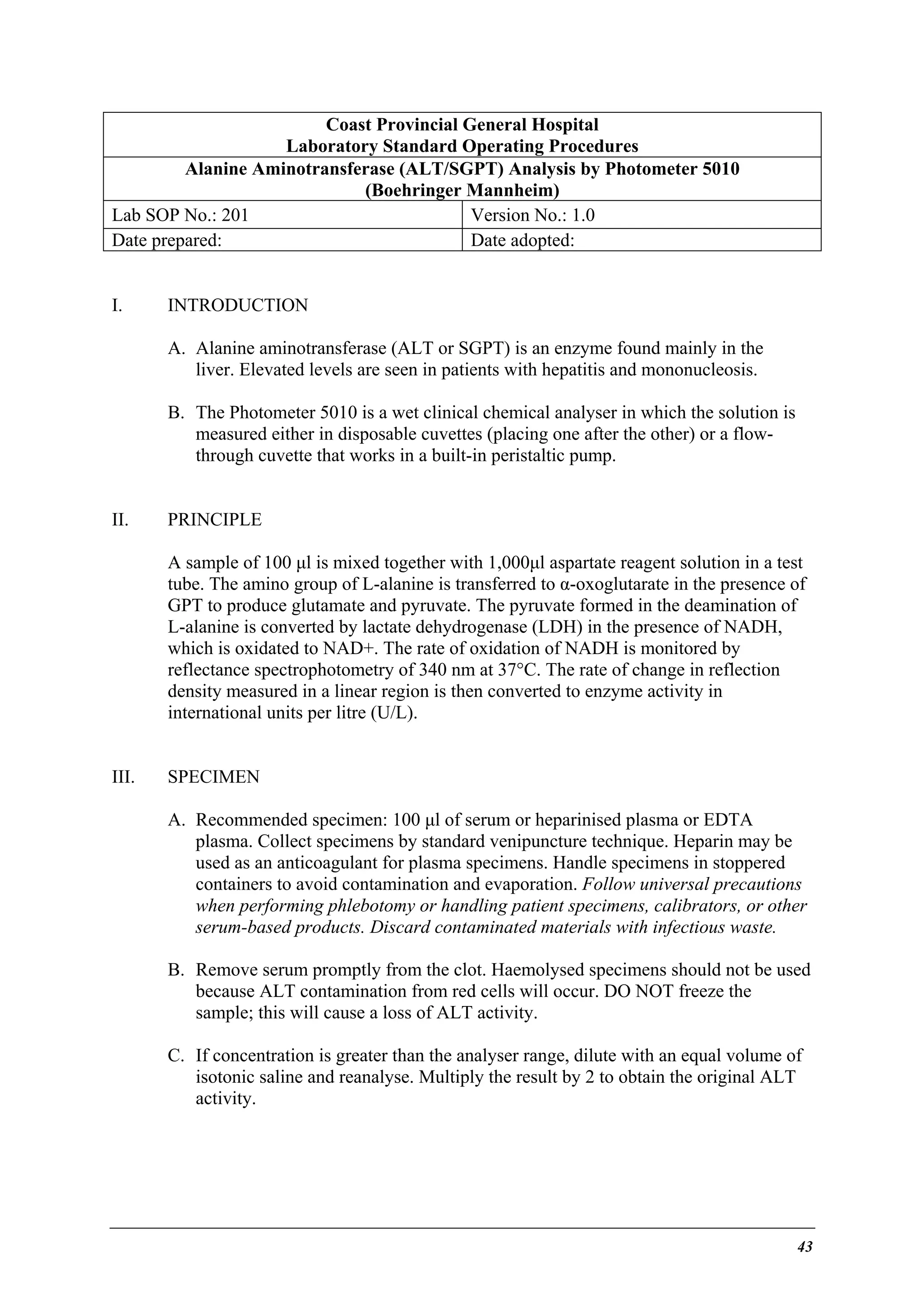 Coast Provincial General Hospital
Laboratory Standard Operating Procedures
Alanine Aminotransferase (ALT/SGPT) Analysis by Photometer 5010
(Boehringer Mannheim)
Lab SOP No.: 201
Version No.: 1.0
Date prepared:
Date adopted:
I.

INTRODUCTION
A. Alanine aminotransferase (ALT or SGPT) is an enzyme found mainly in the
liver. Elevated levels are seen in patients with hepatitis and mononucleosis.
B. The Photometer 5010 is a wet clinical chemical analyser in which the solution is
measured either in disposable cuvettes (placing one after the other) or a flowthrough cuvette that works in a built-in peristaltic pump.

II.

PRINCIPLE
A sample of 100 µl is mixed together with 1,000µl aspartate reagent solution in a test
tube. The amino group of L-alanine is transferred to α-oxoglutarate in the presence of
GPT to produce glutamate and pyruvate. The pyruvate formed in the deamination of
L-alanine is converted by lactate dehydrogenase (LDH) in the presence of NADH,
which is oxidated to NAD+. The rate of oxidation of NADH is monitored by
reflectance spectrophotometry of 340 nm at 37°C. The rate of change in reflection
density measured in a linear region is then converted to enzyme activity in
international units per litre (U/L).

III.

SPECIMEN
A. Recommended specimen: 100 µl of serum or heparinised plasma or EDTA
plasma. Collect specimens by standard venipuncture technique. Heparin may be
used as an anticoagulant for plasma specimens. Handle specimens in stoppered
containers to avoid contamination and evaporation. Follow universal precautions
when performing phlebotomy or handling patient specimens, calibrators, or other
serum-based products. Discard contaminated materials with infectious waste.
B. Remove serum promptly from the clot. Haemolysed specimens should not be used
because ALT contamination from red cells will occur. DO NOT freeze the
sample; this will cause a loss of ALT activity.
C. If concentration is greater than the analyser range, dilute with an equal volume of
isotonic saline and reanalyse. Multiply the result by 2 to obtain the original ALT
activity.

43

 