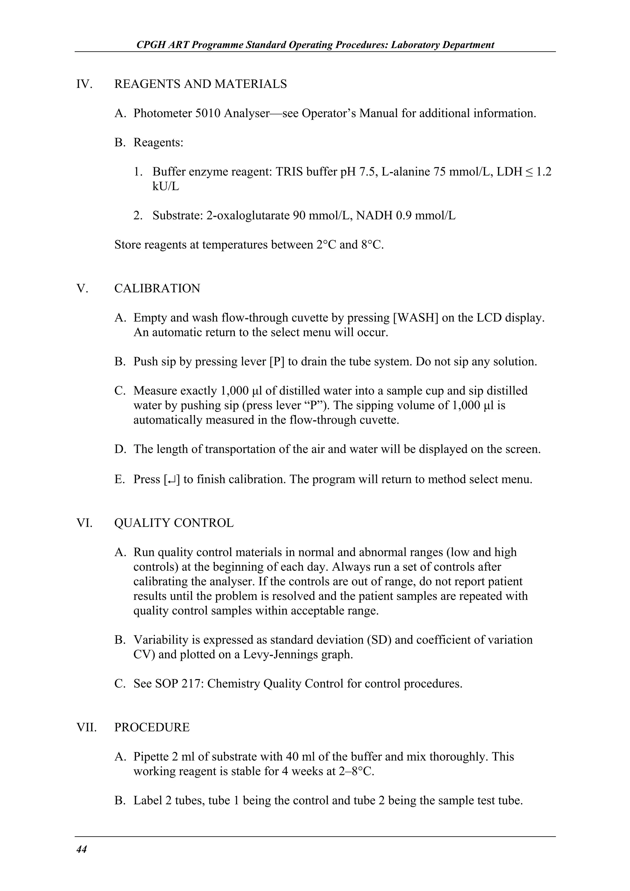 CPGH ART Programme Standard Operating Procedures: Laboratory Department

IV.

REAGENTS AND MATERIALS
A. Photometer 5010 Analyser—see Operator’s Manual for additional information.
B. Reagents:
1. Buffer enzyme reagent: TRIS buffer pH 7.5, L-alanine 75 mmol/L, LDH ≤ 1.2
kU/L
2. Substrate: 2-oxaloglutarate 90 mmol/L, NADH 0.9 mmol/L
Store reagents at temperatures between 2°C and 8°C.

V.

CALIBRATION
A. Empty and wash flow-through cuvette by pressing [WASH] on the LCD display.
An automatic return to the select menu will occur.
B. Push sip by pressing lever [P] to drain the tube system. Do not sip any solution.
C. Measure exactly 1,000 µl of distilled water into a sample cup and sip distilled
water by pushing sip (press lever “P”). The sipping volume of 1,000 µl is
automatically measured in the flow-through cuvette.
D. The length of transportation of the air and water will be displayed on the screen.
E. Press [↵] to finish calibration. The program will return to method select menu.

VI.

QUALITY CONTROL
A. Run quality control materials in normal and abnormal ranges (low and high
controls) at the beginning of each day. Always run a set of controls after
calibrating the analyser. If the controls are out of range, do not report patient
results until the problem is resolved and the patient samples are repeated with
quality control samples within acceptable range.
B. Variability is expressed as standard deviation (SD) and coefficient of variation
CV) and plotted on a Levy-Jennings graph.
C. See SOP 217: Chemistry Quality Control for control procedures.

VII.

PROCEDURE
A. Pipette 2 ml of substrate with 40 ml of the buffer and mix thoroughly. This
working reagent is stable for 4 weeks at 2–8°C.
B. Label 2 tubes, tube 1 being the control and tube 2 being the sample test tube.

44

 