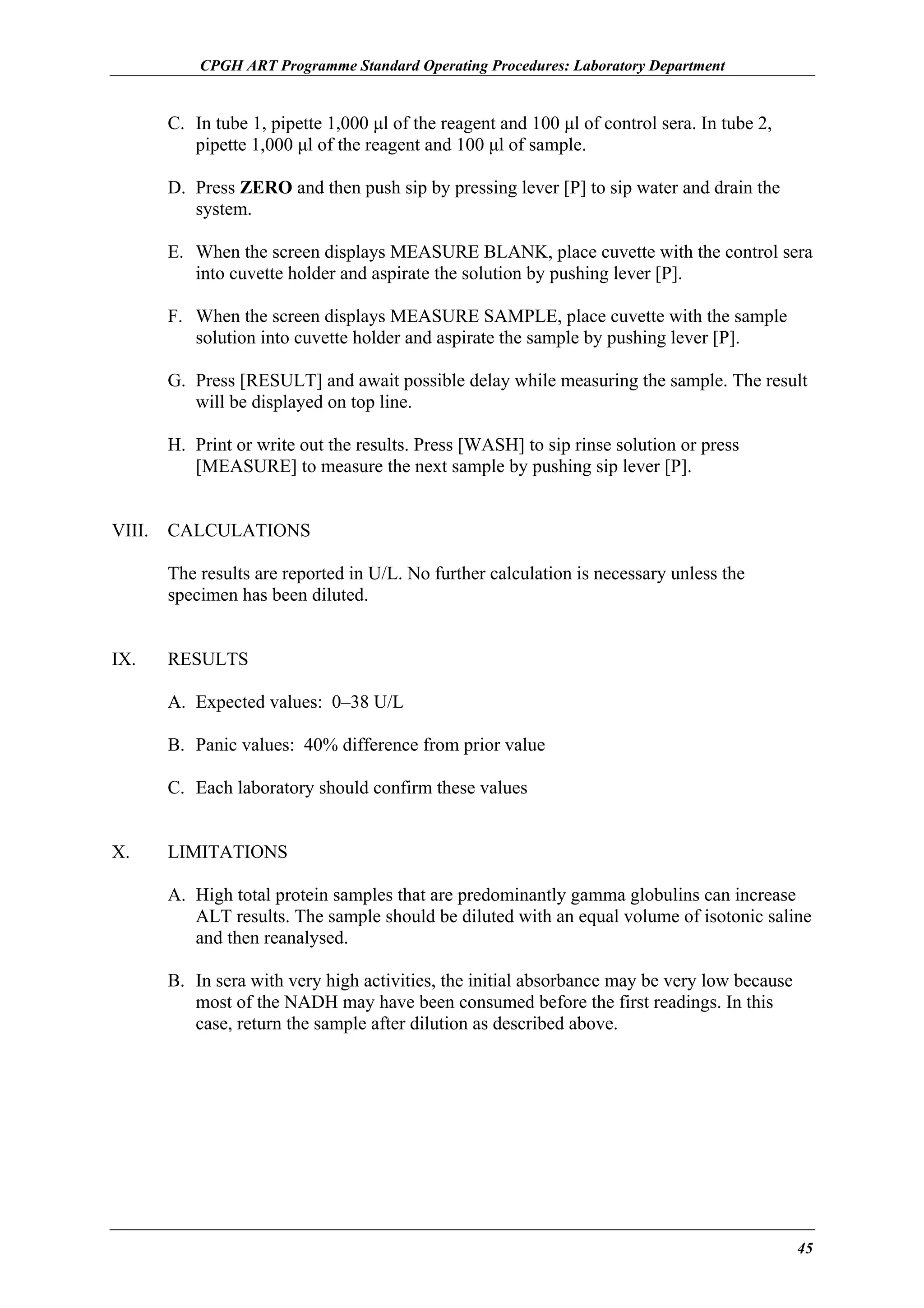 CPGH ART Programme Standard Operating Procedures: Laboratory Department

C. In tube 1, pipette 1,000 µl of the reagent and 100 µl of control sera. In tube 2,
pipette 1,000 µl of the reagent and 100 µl of sample.
D. Press ZERO and then push sip by pressing lever [P] to sip water and drain the
system.
E. When the screen displays MEASURE BLANK, place cuvette with the control sera
into cuvette holder and aspirate the solution by pushing lever [P].
F. When the screen displays MEASURE SAMPLE, place cuvette with the sample
solution into cuvette holder and aspirate the sample by pushing lever [P].
G. Press [RESULT] and await possible delay while measuring the sample. The result
will be displayed on top line.
H. Print or write out the results. Press [WASH] to sip rinse solution or press
[MEASURE] to measure the next sample by pushing sip lever [P].
VIII.

CALCULATIONS
The results are reported in U/L. No further calculation is necessary unless the
specimen has been diluted.

IX.

RESULTS
A. Expected values: 0–38 U/L
B. Panic values: 40% difference from prior value
C. Each laboratory should confirm these values

X.

LIMITATIONS
A. High total protein samples that are predominantly gamma globulins can increase
ALT results. The sample should be diluted with an equal volume of isotonic saline
and then reanalysed.
B. In sera with very high activities, the initial absorbance may be very low because
most of the NADH may have been consumed before the first readings. In this
case, return the sample after dilution as described above.

45

 