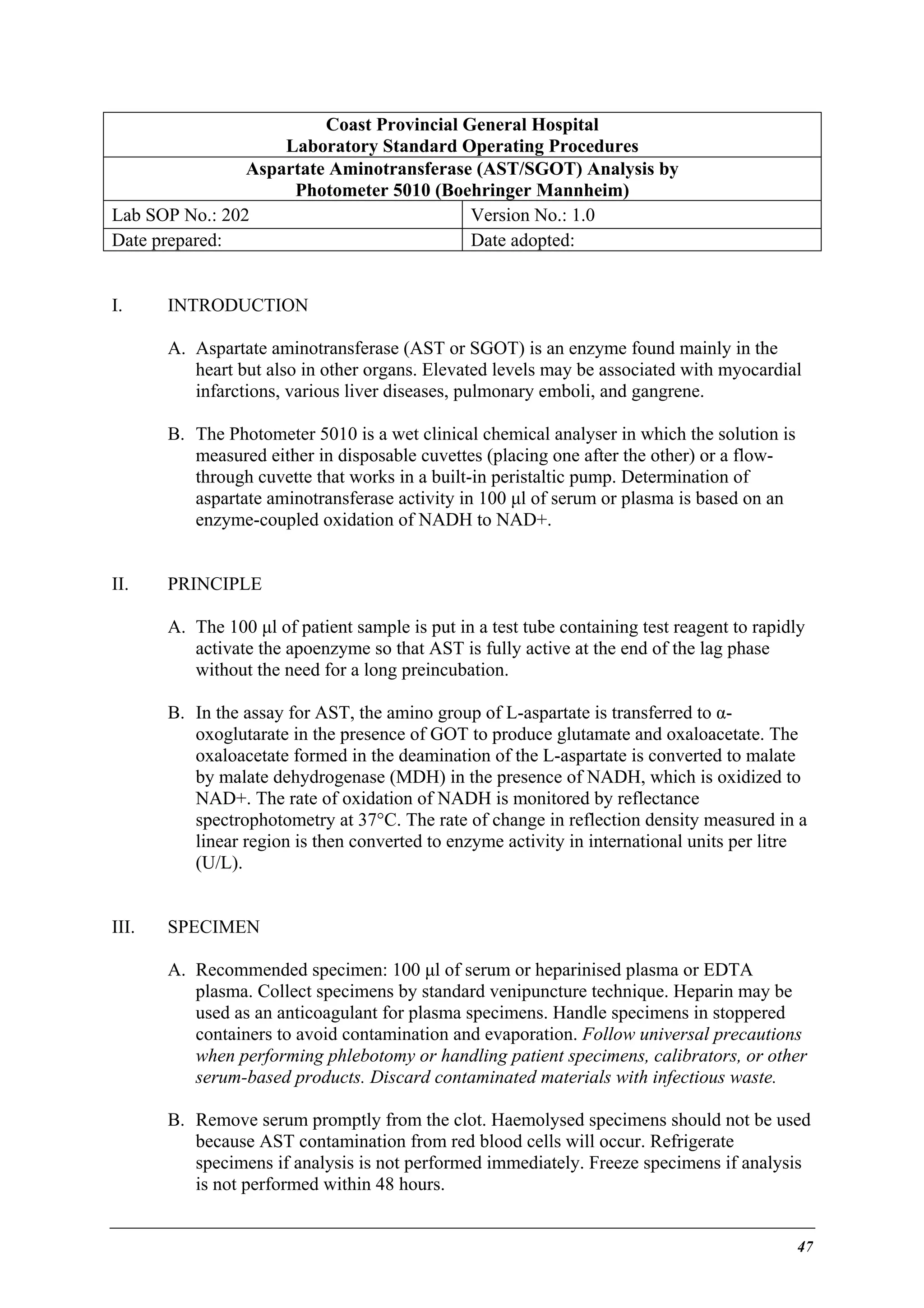 Coast Provincial General Hospital
Laboratory Standard Operating Procedures
Aspartate Aminotransferase (AST/SGOT) Analysis by
Photometer 5010 (Boehringer Mannheim)
Lab SOP No.: 202
Version No.: 1.0
Date prepared:
Date adopted:
I.

INTRODUCTION
A. Aspartate aminotransferase (AST or SGOT) is an enzyme found mainly in the
heart but also in other organs. Elevated levels may be associated with myocardial
infarctions, various liver diseases, pulmonary emboli, and gangrene.
B. The Photometer 5010 is a wet clinical chemical analyser in which the solution is
measured either in disposable cuvettes (placing one after the other) or a flowthrough cuvette that works in a built-in peristaltic pump. Determination of
aspartate aminotransferase activity in 100 µl of serum or plasma is based on an
enzyme-coupled oxidation of NADH to NAD+.

II.

PRINCIPLE
A. The 100 µl of patient sample is put in a test tube containing test reagent to rapidly
activate the apoenzyme so that AST is fully active at the end of the lag phase
without the need for a long preincubation.
B. In the assay for AST, the amino group of L-aspartate is transferred to αoxoglutarate in the presence of GOT to produce glutamate and oxaloacetate. The
oxaloacetate formed in the deamination of the L-aspartate is converted to malate
by malate dehydrogenase (MDH) in the presence of NADH, which is oxidized to
NAD+. The rate of oxidation of NADH is monitored by reflectance
spectrophotometry at 37°C. The rate of change in reflection density measured in a
linear region is then converted to enzyme activity in international units per litre
(U/L).

III.

SPECIMEN
A. Recommended specimen: 100 µl of serum or heparinised plasma or EDTA
plasma. Collect specimens by standard venipuncture technique. Heparin may be
used as an anticoagulant for plasma specimens. Handle specimens in stoppered
containers to avoid contamination and evaporation. Follow universal precautions
when performing phlebotomy or handling patient specimens, calibrators, or other
serum-based products. Discard contaminated materials with infectious waste.
B. Remove serum promptly from the clot. Haemolysed specimens should not be used
because AST contamination from red blood cells will occur. Refrigerate
specimens if analysis is not performed immediately. Freeze specimens if analysis
is not performed within 48 hours.

47

 