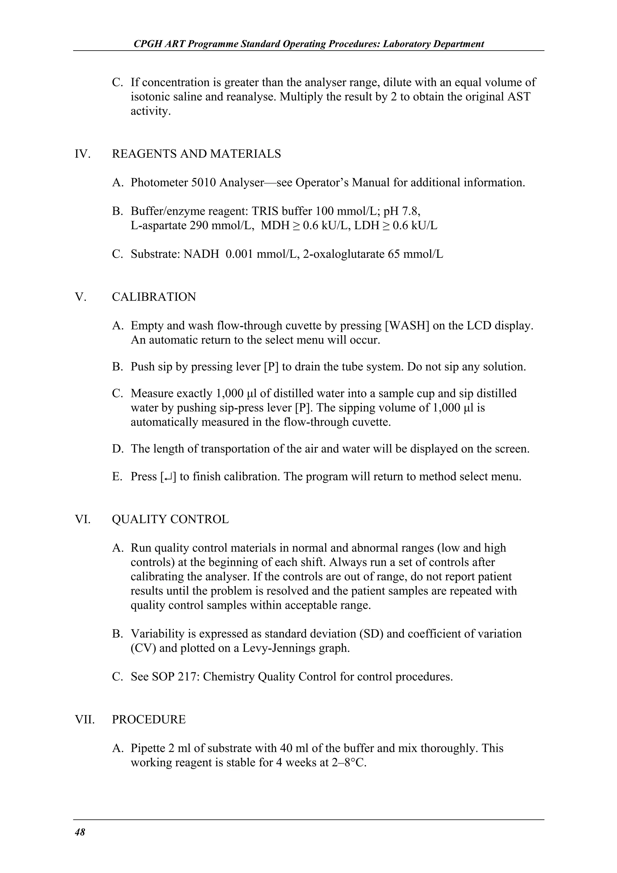 CPGH ART Programme Standard Operating Procedures: Laboratory Department

C. If concentration is greater than the analyser range, dilute with an equal volume of
isotonic saline and reanalyse. Multiply the result by 2 to obtain the original AST
activity.
IV.

REAGENTS AND MATERIALS
A. Photometer 5010 Analyser—see Operator’s Manual for additional information.
B. Buffer/enzyme reagent: TRIS buffer 100 mmol/L; pH 7.8,
L-aspartate 290 mmol/L, MDH ≥ 0.6 kU/L, LDH ≥ 0.6 kU/L
C. Substrate: NADH 0.001 mmol/L, 2-oxaloglutarate 65 mmol/L

V.

CALIBRATION
A. Empty and wash flow-through cuvette by pressing [WASH] on the LCD display.
An automatic return to the select menu will occur.
B. Push sip by pressing lever [P] to drain the tube system. Do not sip any solution.
C. Measure exactly 1,000 µl of distilled water into a sample cup and sip distilled
water by pushing sip-press lever [P]. The sipping volume of 1,000 µl is
automatically measured in the flow-through cuvette.
D. The length of transportation of the air and water will be displayed on the screen.
E. Press [↵] to finish calibration. The program will return to method select menu.

VI.

QUALITY CONTROL
A. Run quality control materials in normal and abnormal ranges (low and high
controls) at the beginning of each shift. Always run a set of controls after
calibrating the analyser. If the controls are out of range, do not report patient
results until the problem is resolved and the patient samples are repeated with
quality control samples within acceptable range.
B. Variability is expressed as standard deviation (SD) and coefficient of variation
(CV) and plotted on a Levy-Jennings graph.
C. See SOP 217: Chemistry Quality Control for control procedures.

VII.

PROCEDURE
A. Pipette 2 ml of substrate with 40 ml of the buffer and mix thoroughly. This
working reagent is stable for 4 weeks at 2–8°C.

48

 