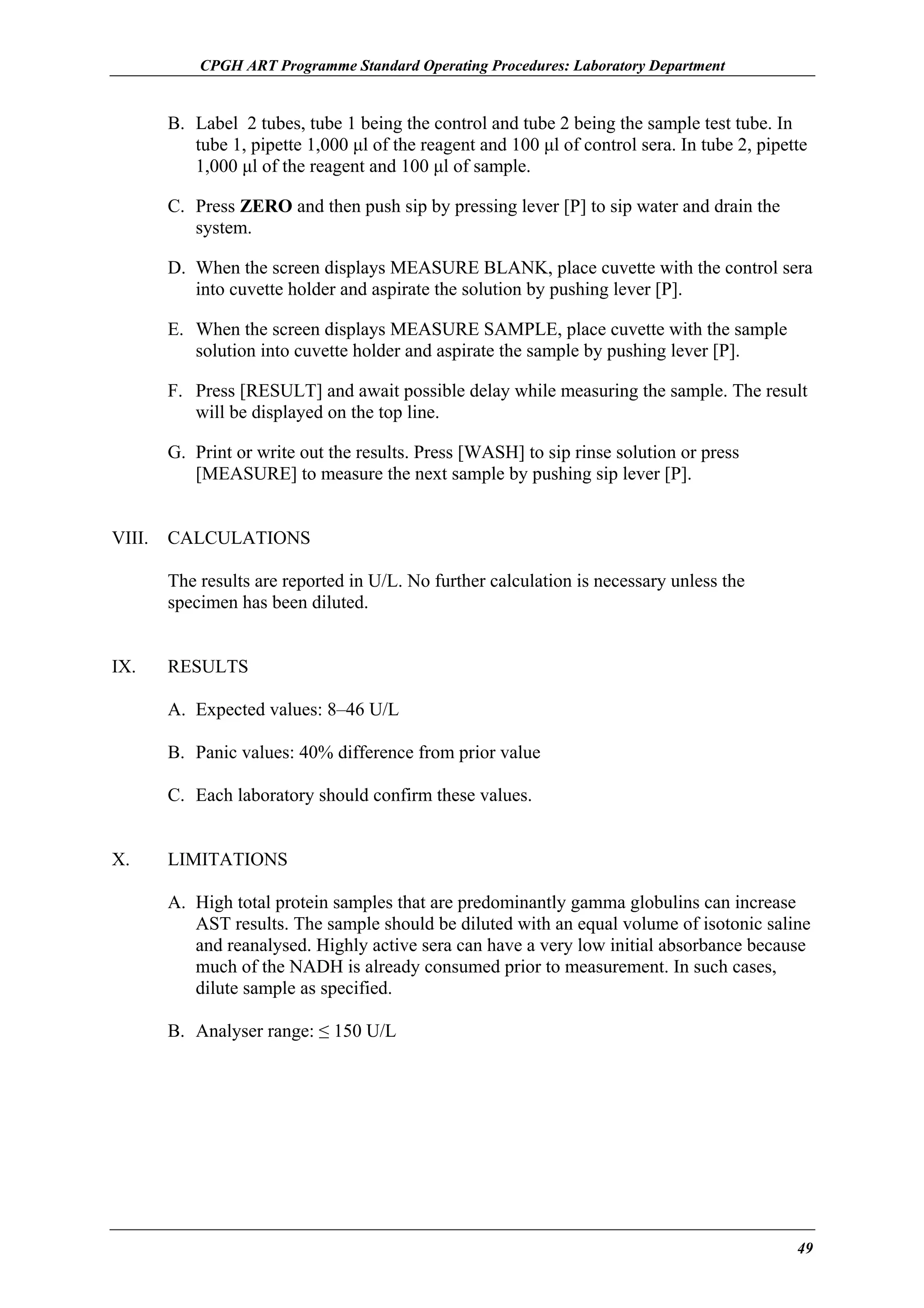 CPGH ART Programme Standard Operating Procedures: Laboratory Department

B. Label 2 tubes, tube 1 being the control and tube 2 being the sample test tube. In
tube 1, pipette 1,000 µl of the reagent and 100 µl of control sera. In tube 2, pipette
1,000 µl of the reagent and 100 µl of sample.
C. Press ZERO and then push sip by pressing lever [P] to sip water and drain the
system.
D. When the screen displays MEASURE BLANK, place cuvette with the control sera
into cuvette holder and aspirate the solution by pushing lever [P].
E. When the screen displays MEASURE SAMPLE, place cuvette with the sample
solution into cuvette holder and aspirate the sample by pushing lever [P].
F. Press [RESULT] and await possible delay while measuring the sample. The result
will be displayed on the top line.
G. Print or write out the results. Press [WASH] to sip rinse solution or press
[MEASURE] to measure the next sample by pushing sip lever [P].
VIII.

CALCULATIONS
The results are reported in U/L. No further calculation is necessary unless the
specimen has been diluted.

IX.

RESULTS
A. Expected values: 8–46 U/L
B. Panic values: 40% difference from prior value
C. Each laboratory should confirm these values.

X.

LIMITATIONS
A. High total protein samples that are predominantly gamma globulins can increase
AST results. The sample should be diluted with an equal volume of isotonic saline
and reanalysed. Highly active sera can have a very low initial absorbance because
much of the NADH is already consumed prior to measurement. In such cases,
dilute sample as specified.
B. Analyser range: ≤ 150 U/L

49

 