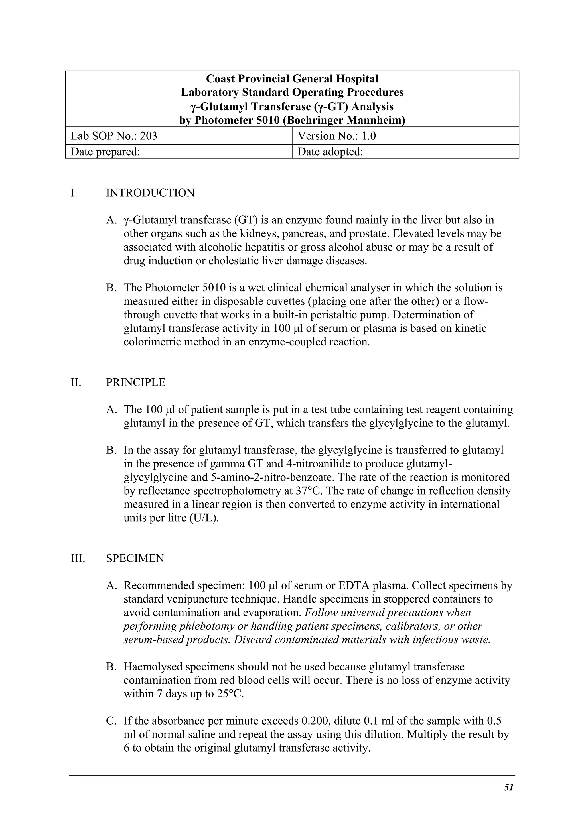 Lab SOP No.: 203
Date prepared:
I.

Coast Provincial General Hospital
Laboratory Standard Operating Procedures
γ-Glutamyl Transferase (γ-GT) Analysis
by Photometer 5010 (Boehringer Mannheim)
Version No.: 1.0
Date adopted:

INTRODUCTION
A. γ-Glutamyl transferase (GT) is an enzyme found mainly in the liver but also in
other organs such as the kidneys, pancreas, and prostate. Elevated levels may be
associated with alcoholic hepatitis or gross alcohol abuse or may be a result of
drug induction or cholestatic liver damage diseases.
B. The Photometer 5010 is a wet clinical chemical analyser in which the solution is
measured either in disposable cuvettes (placing one after the other) or a flowthrough cuvette that works in a built-in peristaltic pump. Determination of
glutamyl transferase activity in 100 µl of serum or plasma is based on kinetic
colorimetric method in an enzyme-coupled reaction.

II.

PRINCIPLE
A. The 100 µl of patient sample is put in a test tube containing test reagent containing
glutamyl in the presence of GT, which transfers the glycylglycine to the glutamyl.
B. In the assay for glutamyl transferase, the glycylglycine is transferred to glutamyl
in the presence of gamma GT and 4-nitroanilide to produce glutamylglycylglycine and 5-amino-2-nitro-benzoate. The rate of the reaction is monitored
by reflectance spectrophotometry at 37°C. The rate of change in reflection density
measured in a linear region is then converted to enzyme activity in international
units per litre (U/L).

III.

SPECIMEN
A. Recommended specimen: 100 µl of serum or EDTA plasma. Collect specimens by
standard venipuncture technique. Handle specimens in stoppered containers to
avoid contamination and evaporation. Follow universal precautions when
performing phlebotomy or handling patient specimens, calibrators, or other
serum-based products. Discard contaminated materials with infectious waste.
B. Haemolysed specimens should not be used because glutamyl transferase
contamination from red blood cells will occur. There is no loss of enzyme activity
within 7 days up to 25°C.
C. If the absorbance per minute exceeds 0.200, dilute 0.1 ml of the sample with 0.5
ml of normal saline and repeat the assay using this dilution. Multiply the result by
6 to obtain the original glutamyl transferase activity.

51

 