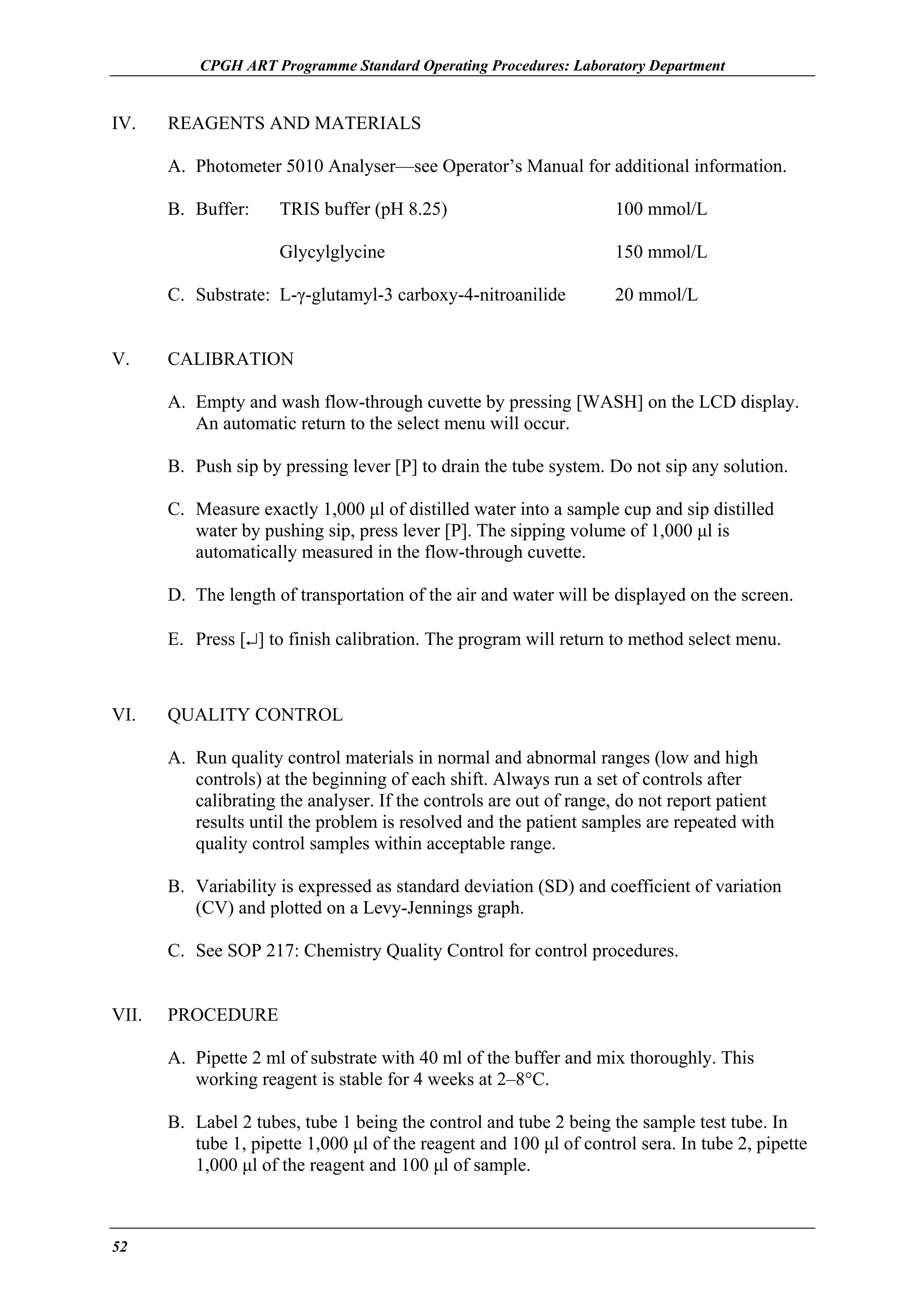 CPGH ART Programme Standard Operating Procedures: Laboratory Department

IV.

REAGENTS AND MATERIALS
A. Photometer 5010 Analyser—see Operator’s Manual for additional information.
B. Buffer:

TRIS buffer (pH 8.25)

100 mmol/L

Glycylglycine

150 mmol/L

C. Substrate: L-γ-glutamyl-3 carboxy-4-nitroanilide
V.

20 mmol/L

CALIBRATION
A. Empty and wash flow-through cuvette by pressing [WASH] on the LCD display.
An automatic return to the select menu will occur.
B. Push sip by pressing lever [P] to drain the tube system. Do not sip any solution.
C. Measure exactly 1,000 µl of distilled water into a sample cup and sip distilled
water by pushing sip, press lever [P]. The sipping volume of 1,000 µl is
automatically measured in the flow-through cuvette.
D. The length of transportation of the air and water will be displayed on the screen.
E. Press [↵] to finish calibration. The program will return to method select menu.

VI.

QUALITY CONTROL
A. Run quality control materials in normal and abnormal ranges (low and high
controls) at the beginning of each shift. Always run a set of controls after
calibrating the analyser. If the controls are out of range, do not report patient
results until the problem is resolved and the patient samples are repeated with
quality control samples within acceptable range.
B. Variability is expressed as standard deviation (SD) and coefficient of variation
(CV) and plotted on a Levy-Jennings graph.
C. See SOP 217: Chemistry Quality Control for control procedures.

VII.

PROCEDURE
A. Pipette 2 ml of substrate with 40 ml of the buffer and mix thoroughly. This
working reagent is stable for 4 weeks at 2–8°C.
B. Label 2 tubes, tube 1 being the control and tube 2 being the sample test tube. In
tube 1, pipette 1,000 µl of the reagent and 100 µl of control sera. In tube 2, pipette
1,000 µl of the reagent and 100 µl of sample.

52

 