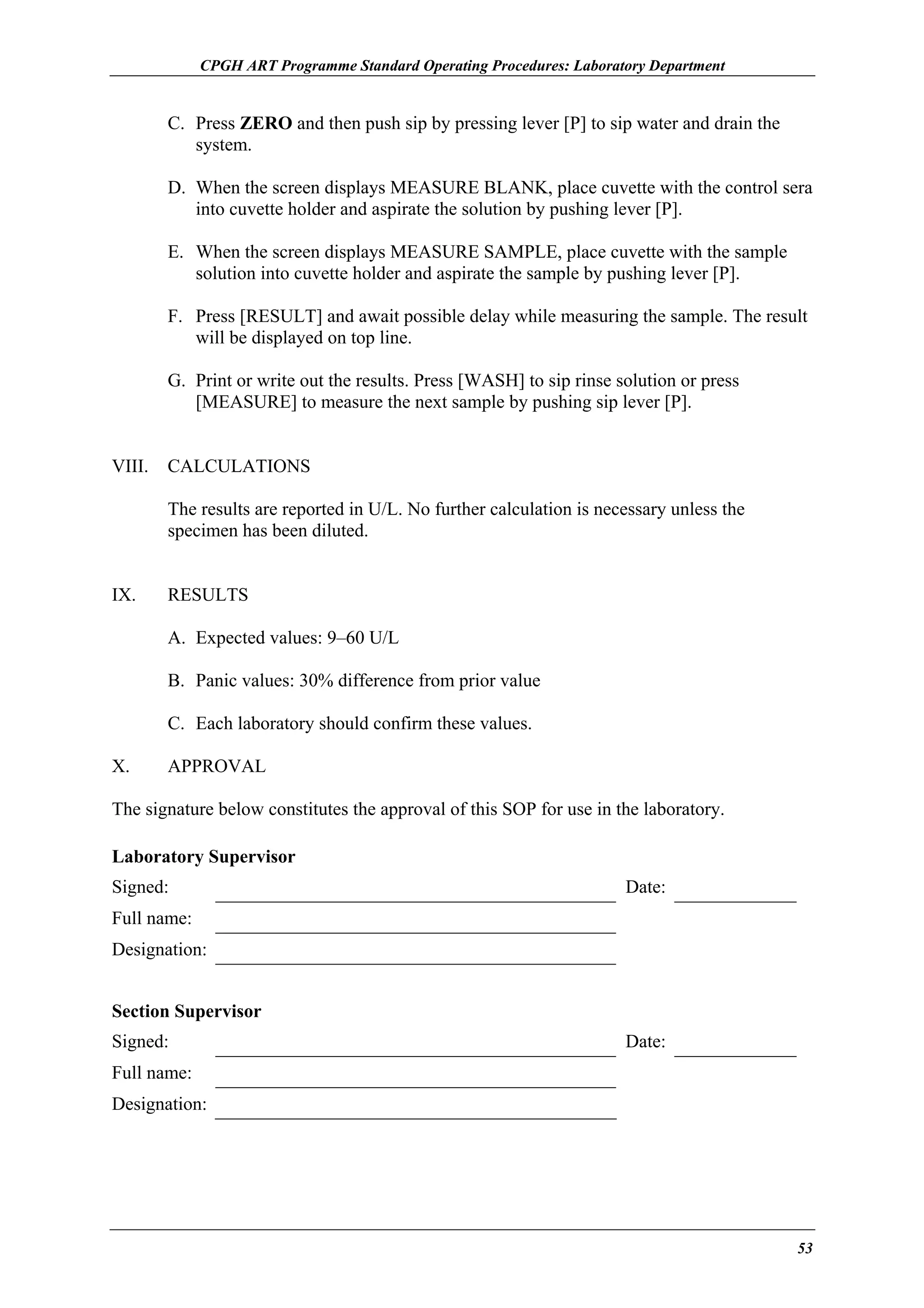 CPGH ART Programme Standard Operating Procedures: Laboratory Department

C. Press ZERO and then push sip by pressing lever [P] to sip water and drain the
system.
D. When the screen displays MEASURE BLANK, place cuvette with the control sera
into cuvette holder and aspirate the solution by pushing lever [P].
E. When the screen displays MEASURE SAMPLE, place cuvette with the sample
solution into cuvette holder and aspirate the sample by pushing lever [P].
F. Press [RESULT] and await possible delay while measuring the sample. The result
will be displayed on top line.
G. Print or write out the results. Press [WASH] to sip rinse solution or press
[MEASURE] to measure the next sample by pushing sip lever [P].
VIII.

CALCULATIONS
The results are reported in U/L. No further calculation is necessary unless the
specimen has been diluted.

IX.

RESULTS
A. Expected values: 9–60 U/L
B. Panic values: 30% difference from prior value
C. Each laboratory should confirm these values.

X.

APPROVAL

The signature below constitutes the approval of this SOP for use in the laboratory.
Laboratory Supervisor
Signed:

Date:

Full name:
Designation:
Section Supervisor
Signed:

Date:

Full name:
Designation:

53

 