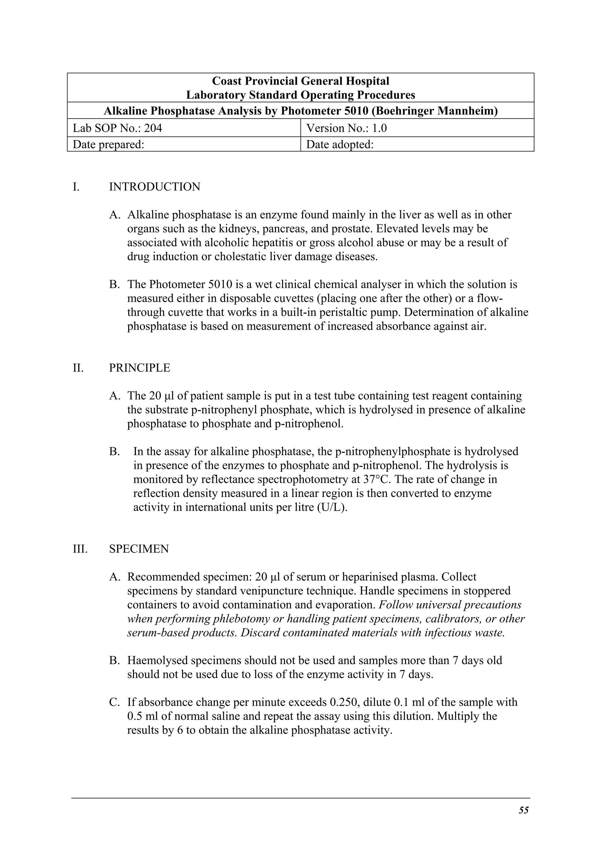 Coast Provincial General Hospital
Laboratory Standard Operating Procedures
Alkaline Phosphatase Analysis by Photometer 5010 (Boehringer Mannheim)
Lab SOP No.: 204
Version No.: 1.0
Date prepared:
Date adopted:
I.

INTRODUCTION
A. Alkaline phosphatase is an enzyme found mainly in the liver as well as in other
organs such as the kidneys, pancreas, and prostate. Elevated levels may be
associated with alcoholic hepatitis or gross alcohol abuse or may be a result of
drug induction or cholestatic liver damage diseases.
B. The Photometer 5010 is a wet clinical chemical analyser in which the solution is
measured either in disposable cuvettes (placing one after the other) or a flowthrough cuvette that works in a built-in peristaltic pump. Determination of alkaline
phosphatase is based on measurement of increased absorbance against air.

II.

PRINCIPLE
A. The 20 µl of patient sample is put in a test tube containing test reagent containing
the substrate p-nitrophenyl phosphate, which is hydrolysed in presence of alkaline
phosphatase to phosphate and p-nitrophenol.
B.

III.

In the assay for alkaline phosphatase, the p-nitrophenylphosphate is hydrolysed
in presence of the enzymes to phosphate and p-nitrophenol. The hydrolysis is
monitored by reflectance spectrophotometry at 37°C. The rate of change in
reflection density measured in a linear region is then converted to enzyme
activity in international units per litre (U/L).

SPECIMEN
A. Recommended specimen: 20 µl of serum or heparinised plasma. Collect
specimens by standard venipuncture technique. Handle specimens in stoppered
containers to avoid contamination and evaporation. Follow universal precautions
when performing phlebotomy or handling patient specimens, calibrators, or other
serum-based products. Discard contaminated materials with infectious waste.
B. Haemolysed specimens should not be used and samples more than 7 days old
should not be used due to loss of the enzyme activity in 7 days.
C. If absorbance change per minute exceeds 0.250, dilute 0.1 ml of the sample with
0.5 ml of normal saline and repeat the assay using this dilution. Multiply the
results by 6 to obtain the alkaline phosphatase activity.

55

 
