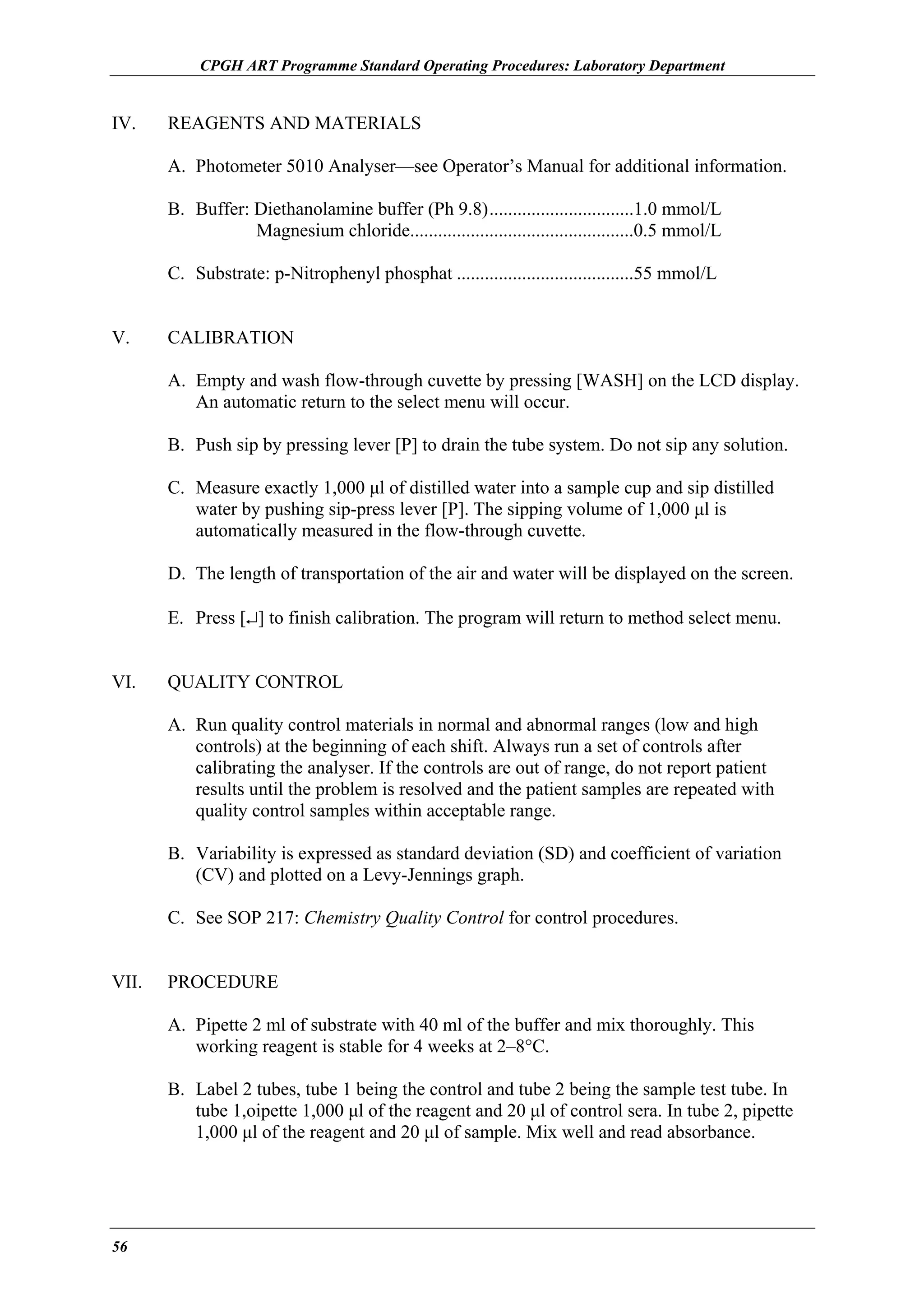 CPGH ART Programme Standard Operating Procedures: Laboratory Department

IV.

REAGENTS AND MATERIALS
A. Photometer 5010 Analyser—see Operator’s Manual for additional information.
B. Buffer: Diethanolamine buffer (Ph 9.8)...............................1.0 mmol/L
Magnesium chloride................................................0.5 mmol/L
C. Substrate: p-Nitrophenyl phosphat ......................................55 mmol/L

V.

CALIBRATION
A. Empty and wash flow-through cuvette by pressing [WASH] on the LCD display.
An automatic return to the select menu will occur.
B. Push sip by pressing lever [P] to drain the tube system. Do not sip any solution.
C. Measure exactly 1,000 µl of distilled water into a sample cup and sip distilled
water by pushing sip-press lever [P]. The sipping volume of 1,000 µl is
automatically measured in the flow-through cuvette.
D. The length of transportation of the air and water will be displayed on the screen.
E. Press [↵] to finish calibration. The program will return to method select menu.

VI.

QUALITY CONTROL
A. Run quality control materials in normal and abnormal ranges (low and high
controls) at the beginning of each shift. Always run a set of controls after
calibrating the analyser. If the controls are out of range, do not report patient
results until the problem is resolved and the patient samples are repeated with
quality control samples within acceptable range.
B. Variability is expressed as standard deviation (SD) and coefficient of variation
(CV) and plotted on a Levy-Jennings graph.
C. See SOP 217: Chemistry Quality Control for control procedures.

VII.

PROCEDURE
A. Pipette 2 ml of substrate with 40 ml of the buffer and mix thoroughly. This
working reagent is stable for 4 weeks at 2–8°C.
B. Label 2 tubes, tube 1 being the control and tube 2 being the sample test tube. In
tube 1,oipette 1,000 µl of the reagent and 20 µl of control sera. In tube 2, pipette
1,000 µl of the reagent and 20 µl of sample. Mix well and read absorbance.

56

 