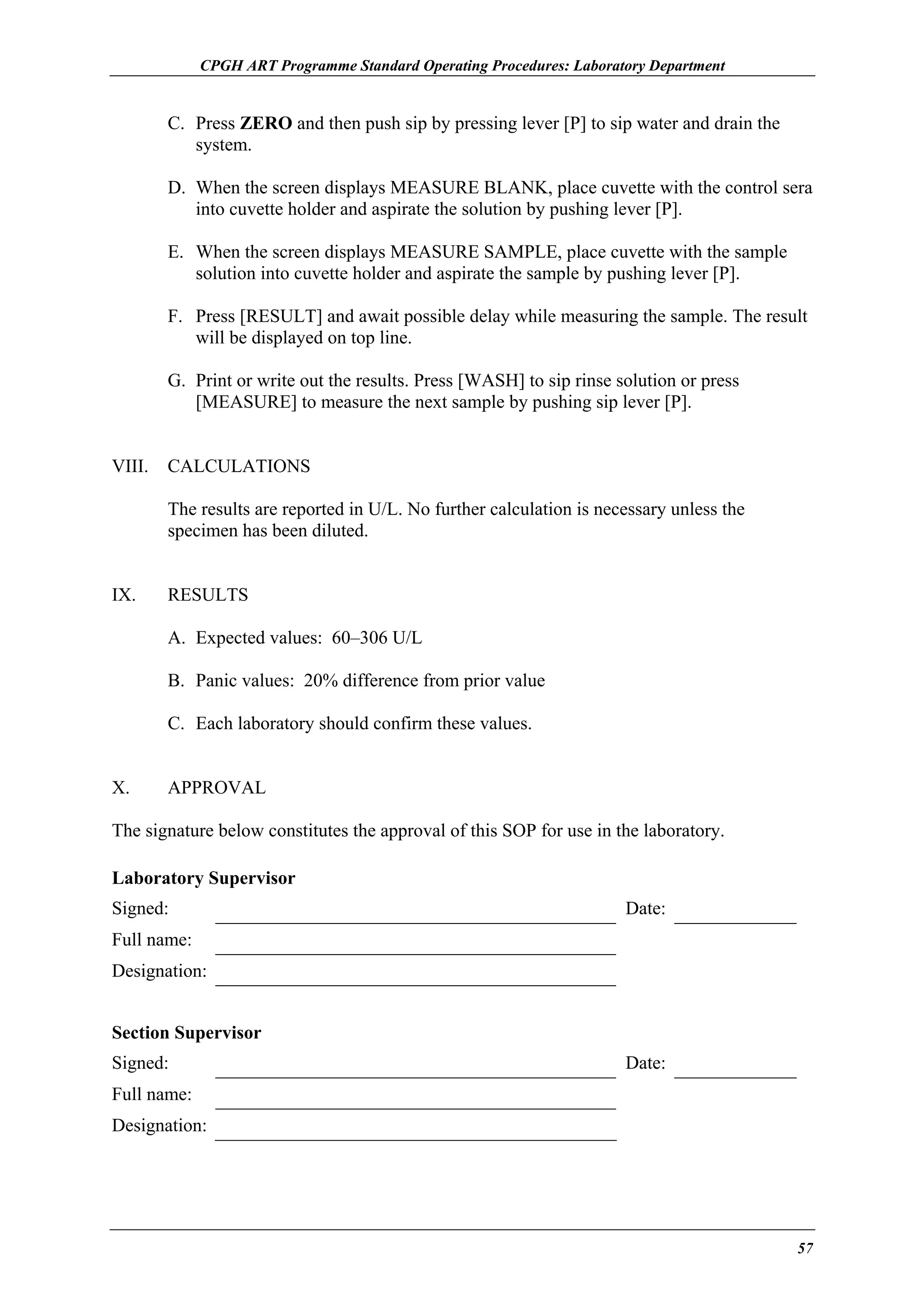 CPGH ART Programme Standard Operating Procedures: Laboratory Department

C. Press ZERO and then push sip by pressing lever [P] to sip water and drain the
system.
D. When the screen displays MEASURE BLANK, place cuvette with the control sera
into cuvette holder and aspirate the solution by pushing lever [P].
E. When the screen displays MEASURE SAMPLE, place cuvette with the sample
solution into cuvette holder and aspirate the sample by pushing lever [P].
F. Press [RESULT] and await possible delay while measuring the sample. The result
will be displayed on top line.
G. Print or write out the results. Press [WASH] to sip rinse solution or press
[MEASURE] to measure the next sample by pushing sip lever [P].
VIII.

CALCULATIONS
The results are reported in U/L. No further calculation is necessary unless the
specimen has been diluted.

IX.

RESULTS
A. Expected values: 60–306 U/L
B. Panic values: 20% difference from prior value
C. Each laboratory should confirm these values.

X.

APPROVAL

The signature below constitutes the approval of this SOP for use in the laboratory.
Laboratory Supervisor
Signed:

Date:

Full name:
Designation:
Section Supervisor
Signed:

Date:

Full name:
Designation:

57

 