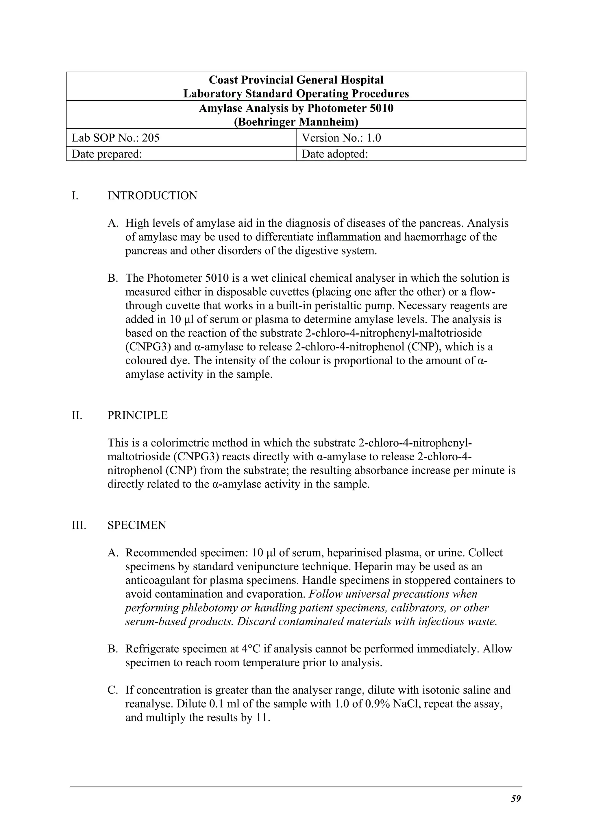 Lab SOP No.: 205
Date prepared:
I.

Coast Provincial General Hospital
Laboratory Standard Operating Procedures
Amylase Analysis by Photometer 5010
(Boehringer Mannheim)
Version No.: 1.0
Date adopted:

INTRODUCTION
A. High levels of amylase aid in the diagnosis of diseases of the pancreas. Analysis
of amylase may be used to differentiate inflammation and haemorrhage of the
pancreas and other disorders of the digestive system.
B. The Photometer 5010 is a wet clinical chemical analyser in which the solution is
measured either in disposable cuvettes (placing one after the other) or a flowthrough cuvette that works in a built-in peristaltic pump. Necessary reagents are
added in 10 µl of serum or plasma to determine amylase levels. The analysis is
based on the reaction of the substrate 2-chloro-4-nitrophenyl-maltotrioside
(CNPG3) and α-amylase to release 2-chloro-4-nitrophenol (CNP), which is a
coloured dye. The intensity of the colour is proportional to the amount of αamylase activity in the sample.

II.

PRINCIPLE
This is a colorimetric method in which the substrate 2-chloro-4-nitrophenylmaltotrioside (CNPG3) reacts directly with α-amylase to release 2-chloro-4nitrophenol (CNP) from the substrate; the resulting absorbance increase per minute is
directly related to the α-amylase activity in the sample.

III.

SPECIMEN
A. Recommended specimen: 10 µl of serum, heparinised plasma, or urine. Collect
specimens by standard venipuncture technique. Heparin may be used as an
anticoagulant for plasma specimens. Handle specimens in stoppered containers to
avoid contamination and evaporation. Follow universal precautions when
performing phlebotomy or handling patient specimens, calibrators, or other
serum-based products. Discard contaminated materials with infectious waste.
B. Refrigerate specimen at 4°C if analysis cannot be performed immediately. Allow
specimen to reach room temperature prior to analysis.
C. If concentration is greater than the analyser range, dilute with isotonic saline and
reanalyse. Dilute 0.1 ml of the sample with 1.0 of 0.9% NaCl, repeat the assay,
and multiply the results by 11.

59

 