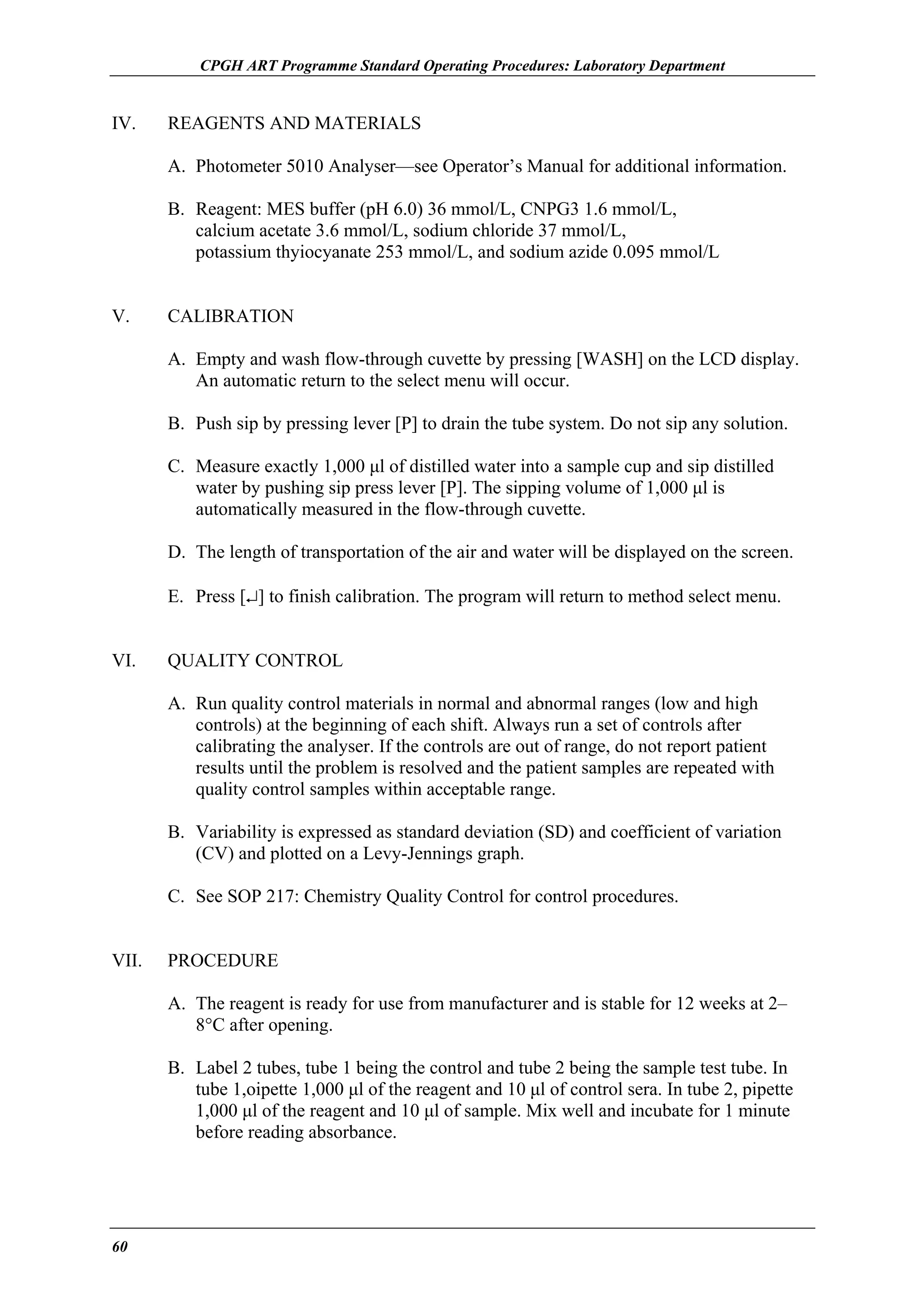 CPGH ART Programme Standard Operating Procedures: Laboratory Department

IV.

REAGENTS AND MATERIALS
A. Photometer 5010 Analyser—see Operator’s Manual for additional information.
B. Reagent: MES buffer (pH 6.0) 36 mmol/L, CNPG3 1.6 mmol/L,
calcium acetate 3.6 mmol/L, sodium chloride 37 mmol/L,
potassium thyiocyanate 253 mmol/L, and sodium azide 0.095 mmol/L

V.

CALIBRATION
A. Empty and wash flow-through cuvette by pressing [WASH] on the LCD display.
An automatic return to the select menu will occur.
B. Push sip by pressing lever [P] to drain the tube system. Do not sip any solution.
C. Measure exactly 1,000 µl of distilled water into a sample cup and sip distilled
water by pushing sip press lever [P]. The sipping volume of 1,000 µl is
automatically measured in the flow-through cuvette.
D. The length of transportation of the air and water will be displayed on the screen.
E. Press [↵] to finish calibration. The program will return to method select menu.

VI.

QUALITY CONTROL
A. Run quality control materials in normal and abnormal ranges (low and high
controls) at the beginning of each shift. Always run a set of controls after
calibrating the analyser. If the controls are out of range, do not report patient
results until the problem is resolved and the patient samples are repeated with
quality control samples within acceptable range.
B. Variability is expressed as standard deviation (SD) and coefficient of variation
(CV) and plotted on a Levy-Jennings graph.
C. See SOP 217: Chemistry Quality Control for control procedures.

VII.

PROCEDURE
A. The reagent is ready for use from manufacturer and is stable for 12 weeks at 2–
8°C after opening.
B. Label 2 tubes, tube 1 being the control and tube 2 being the sample test tube. In
tube 1,oipette 1,000 µl of the reagent and 10 µl of control sera. In tube 2, pipette
1,000 µl of the reagent and 10 µl of sample. Mix well and incubate for 1 minute
before reading absorbance.

60

 