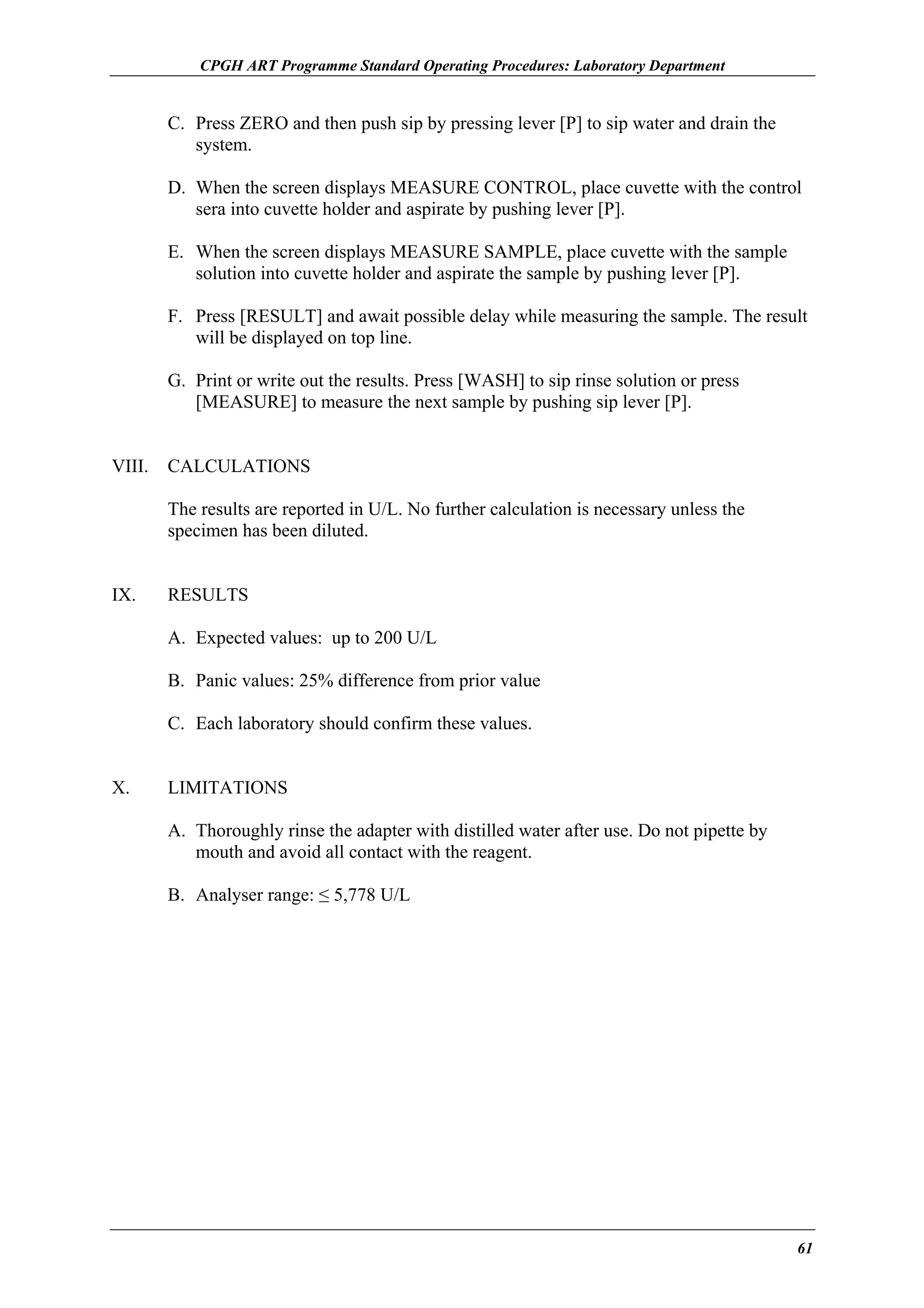 CPGH ART Programme Standard Operating Procedures: Laboratory Department

C. Press ZERO and then push sip by pressing lever [P] to sip water and drain the
system.
D. When the screen displays MEASURE CONTROL, place cuvette with the control
sera into cuvette holder and aspirate by pushing lever [P].
E. When the screen displays MEASURE SAMPLE, place cuvette with the sample
solution into cuvette holder and aspirate the sample by pushing lever [P].
F. Press [RESULT] and await possible delay while measuring the sample. The result
will be displayed on top line.
G. Print or write out the results. Press [WASH] to sip rinse solution or press
[MEASURE] to measure the next sample by pushing sip lever [P].
VIII.

CALCULATIONS
The results are reported in U/L. No further calculation is necessary unless the
specimen has been diluted.

IX.

RESULTS
A. Expected values: up to 200 U/L
B. Panic values: 25% difference from prior value
C. Each laboratory should confirm these values.

X.

LIMITATIONS
A. Thoroughly rinse the adapter with distilled water after use. Do not pipette by
mouth and avoid all contact with the reagent.
B. Analyser range: ≤ 5,778 U/L

61

 