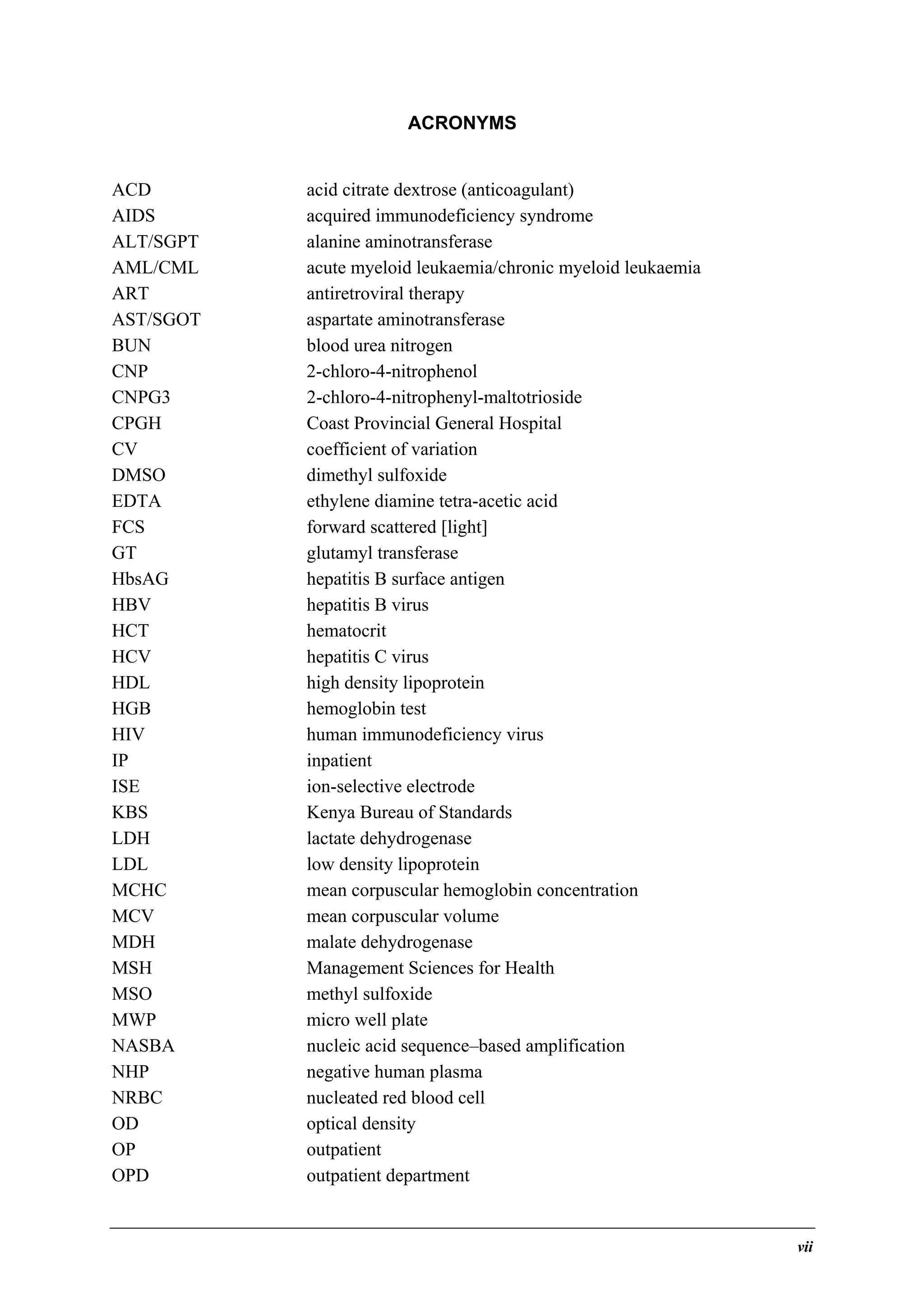 ACRONYMS
ACD
AIDS
ALT/SGPT
AML/CML
ART
AST/SGOT
BUN
CNP
CNPG3
CPGH
CV
DMSO
EDTA
FCS
GT
HbsAG
HBV
HCT
HCV
HDL
HGB
HIV
IP
ISE
KBS
LDH
LDL
MCHC
MCV
MDH
MSH
MSO
MWP
NASBA
NHP
NRBC
OD
OP
OPD

acid citrate dextrose (anticoagulant)
acquired immunodeficiency syndrome
alanine aminotransferase
acute myeloid leukaemia/chronic myeloid leukaemia
antiretroviral therapy
aspartate aminotransferase
blood urea nitrogen
2-chloro-4-nitrophenol
2-chloro-4-nitrophenyl-maltotrioside
Coast Provincial General Hospital
coefficient of variation
dimethyl sulfoxide
ethylene diamine tetra-acetic acid
forward scattered [light]
glutamyl transferase
hepatitis B surface antigen
hepatitis B virus
hematocrit
hepatitis C virus
high density lipoprotein
hemoglobin test
human immunodeficiency virus
inpatient
ion-selective electrode
Kenya Bureau of Standards
lactate dehydrogenase
low density lipoprotein
mean corpuscular hemoglobin concentration
mean corpuscular volume
malate dehydrogenase
Management Sciences for Health
methyl sulfoxide
micro well plate
nucleic acid sequence–based amplification
negative human plasma
nucleated red blood cell
optical density
outpatient
outpatient department

vii

 