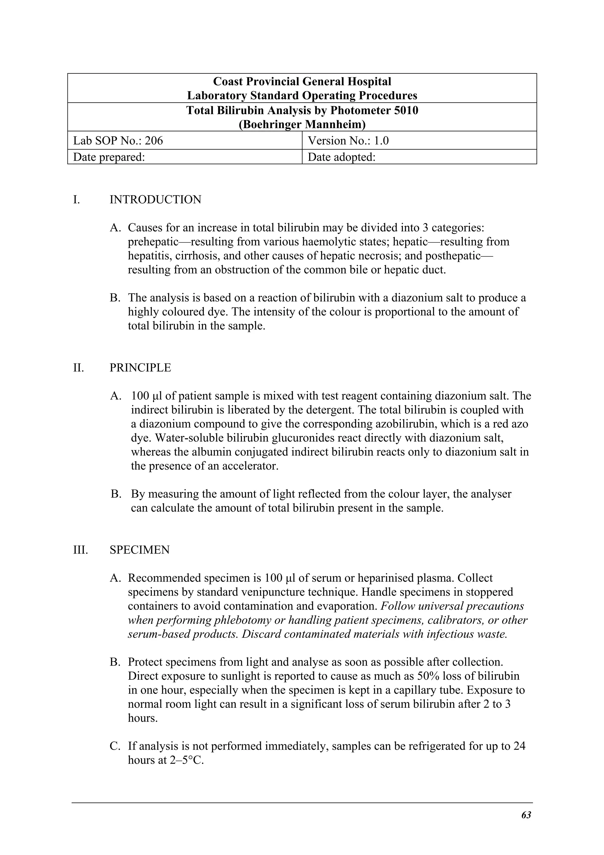 Lab SOP No.: 206
Date prepared:
I.

Coast Provincial General Hospital
Laboratory Standard Operating Procedures
Total Bilirubin Analysis by Photometer 5010
(Boehringer Mannheim)
Version No.: 1.0
Date adopted:

INTRODUCTION
A. Causes for an increase in total bilirubin may be divided into 3 categories:
prehepatic—resulting from various haemolytic states; hepatic—resulting from
hepatitis, cirrhosis, and other causes of hepatic necrosis; and posthepatic—
resulting from an obstruction of the common bile or hepatic duct.
B. The analysis is based on a reaction of bilirubin with a diazonium salt to produce a
highly coloured dye. The intensity of the colour is proportional to the amount of
total bilirubin in the sample.

II.

PRINCIPLE
A. 100 µl of patient sample is mixed with test reagent containing diazonium salt. The
indirect bilirubin is liberated by the detergent. The total bilirubin is coupled with
a diazonium compound to give the corresponding azobilirubin, which is a red azo
dye. Water-soluble bilirubin glucuronides react directly with diazonium salt,
whereas the albumin conjugated indirect bilirubin reacts only to diazonium salt in
the presence of an accelerator.
B. By measuring the amount of light reflected from the colour layer, the analyser
can calculate the amount of total bilirubin present in the sample.

III.

SPECIMEN
A. Recommended specimen is 100 µl of serum or heparinised plasma. Collect
specimens by standard venipuncture technique. Handle specimens in stoppered
containers to avoid contamination and evaporation. Follow universal precautions
when performing phlebotomy or handling patient specimens, calibrators, or other
serum-based products. Discard contaminated materials with infectious waste.
B. Protect specimens from light and analyse as soon as possible after collection.
Direct exposure to sunlight is reported to cause as much as 50% loss of bilirubin
in one hour, especially when the specimen is kept in a capillary tube. Exposure to
normal room light can result in a significant loss of serum bilirubin after 2 to 3
hours.
C. If analysis is not performed immediately, samples can be refrigerated for up to 24
hours at 2–5°C.

63

 