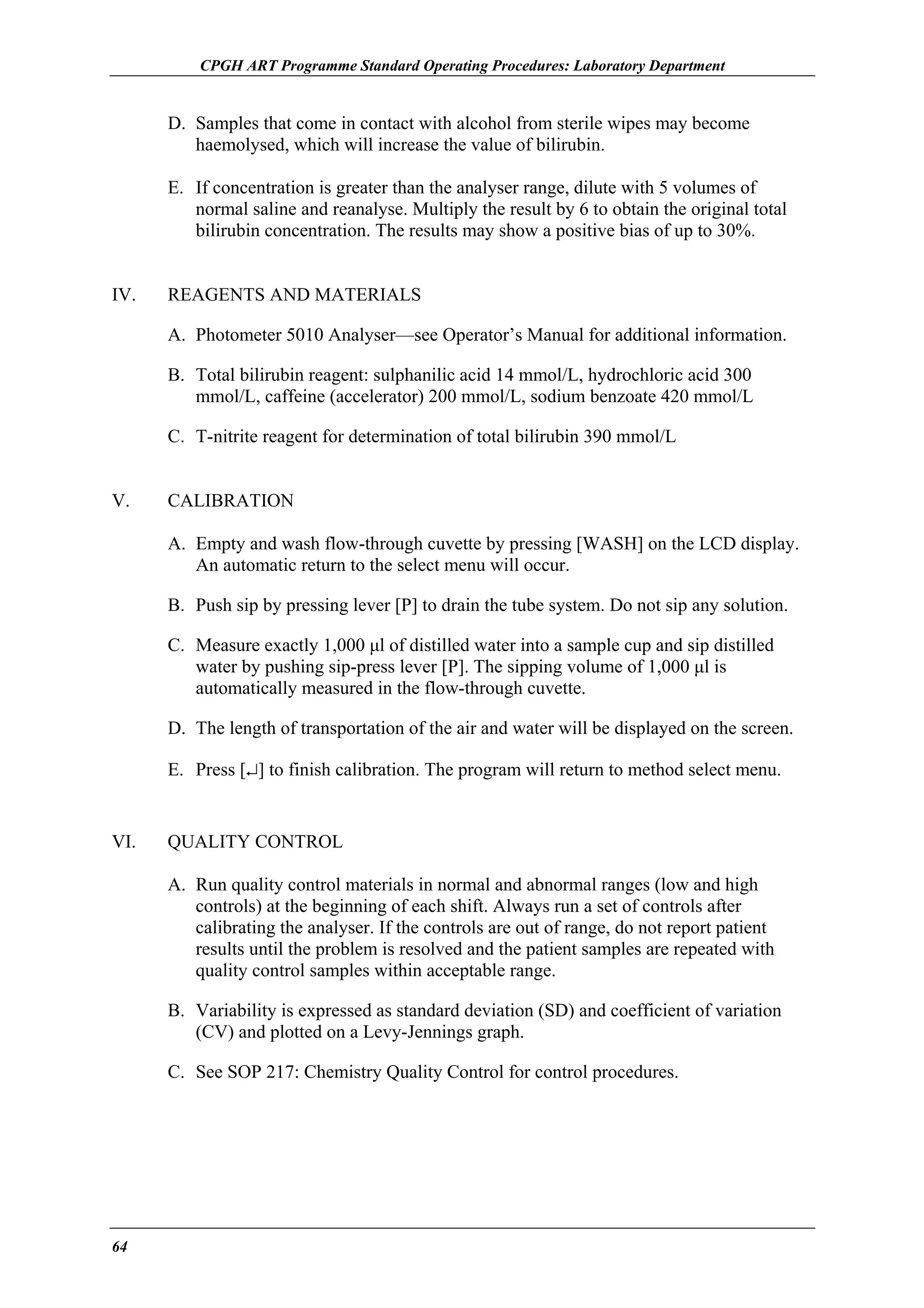 CPGH ART Programme Standard Operating Procedures: Laboratory Department

D. Samples that come in contact with alcohol from sterile wipes may become
haemolysed, which will increase the value of bilirubin.
E. If concentration is greater than the analyser range, dilute with 5 volumes of
normal saline and reanalyse. Multiply the result by 6 to obtain the original total
bilirubin concentration. The results may show a positive bias of up to 30%.
IV.

REAGENTS AND MATERIALS
A. Photometer 5010 Analyser—see Operator’s Manual for additional information.
B. Total bilirubin reagent: sulphanilic acid 14 mmol/L, hydrochloric acid 300
mmol/L, caffeine (accelerator) 200 mmol/L, sodium benzoate 420 mmol/L
C. T-nitrite reagent for determination of total bilirubin 390 mmol/L

V.

CALIBRATION
A. Empty and wash flow-through cuvette by pressing [WASH] on the LCD display.
An automatic return to the select menu will occur.
B. Push sip by pressing lever [P] to drain the tube system. Do not sip any solution.
C. Measure exactly 1,000 µl of distilled water into a sample cup and sip distilled
water by pushing sip-press lever [P]. The sipping volume of 1,000 µl is
automatically measured in the flow-through cuvette.
D. The length of transportation of the air and water will be displayed on the screen.
E. Press [↵] to finish calibration. The program will return to method select menu.

VI.

QUALITY CONTROL
A. Run quality control materials in normal and abnormal ranges (low and high
controls) at the beginning of each shift. Always run a set of controls after
calibrating the analyser. If the controls are out of range, do not report patient
results until the problem is resolved and the patient samples are repeated with
quality control samples within acceptable range.
B. Variability is expressed as standard deviation (SD) and coefficient of variation
(CV) and plotted on a Levy-Jennings graph.
C. See SOP 217: Chemistry Quality Control for control procedures.

64

 
