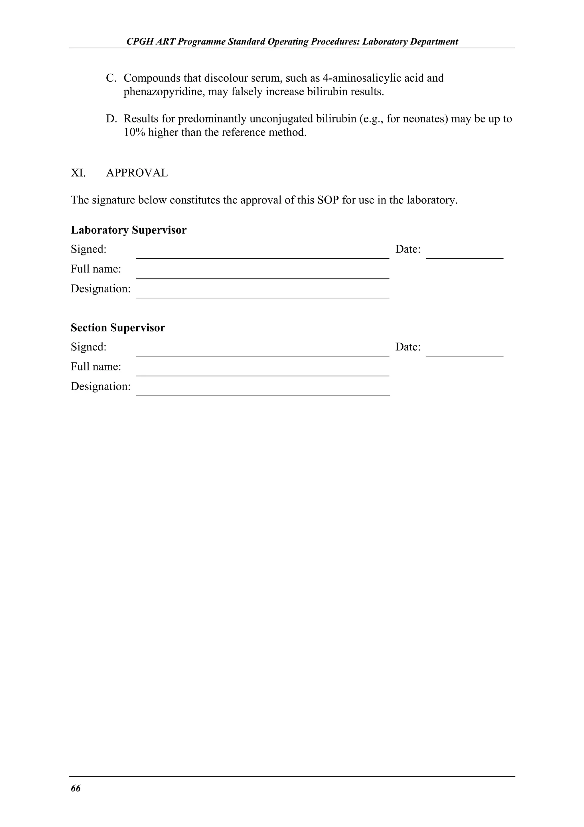 CPGH ART Programme Standard Operating Procedures: Laboratory Department

C. Compounds that discolour serum, such as 4-aminosalicylic acid and
phenazopyridine, may falsely increase bilirubin results.
D. Results for predominantly unconjugated bilirubin (e.g., for neonates) may be up to
10% higher than the reference method.
XI.

APPROVAL

The signature below constitutes the approval of this SOP for use in the laboratory.
Laboratory Supervisor
Signed:

Date:

Full name:
Designation:
Section Supervisor
Signed:
Full name:
Designation:

66

Date:

 