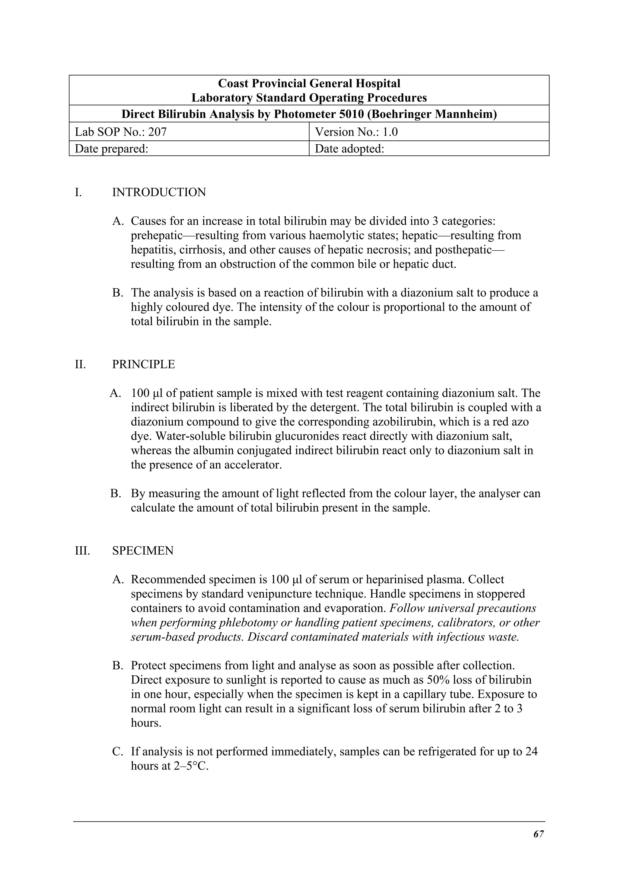 Coast Provincial General Hospital
Laboratory Standard Operating Procedures
Direct Bilirubin Analysis by Photometer 5010 (Boehringer Mannheim)
Lab SOP No.: 207
Version No.: 1.0
Date prepared:
Date adopted:
I.

INTRODUCTION
A. Causes for an increase in total bilirubin may be divided into 3 categories:
prehepatic—resulting from various haemolytic states; hepatic—resulting from
hepatitis, cirrhosis, and other causes of hepatic necrosis; and posthepatic—
resulting from an obstruction of the common bile or hepatic duct.
B. The analysis is based on a reaction of bilirubin with a diazonium salt to produce a
highly coloured dye. The intensity of the colour is proportional to the amount of
total bilirubin in the sample.

II.

PRINCIPLE
A. 100 µl of patient sample is mixed with test reagent containing diazonium salt. The
indirect bilirubin is liberated by the detergent. The total bilirubin is coupled with a
diazonium compound to give the corresponding azobilirubin, which is a red azo
dye. Water-soluble bilirubin glucuronides react directly with diazonium salt,
whereas the albumin conjugated indirect bilirubin react only to diazonium salt in
the presence of an accelerator.
B. By measuring the amount of light reflected from the colour layer, the analyser can
calculate the amount of total bilirubin present in the sample.

III.

SPECIMEN
A. Recommended specimen is 100 µl of serum or heparinised plasma. Collect
specimens by standard venipuncture technique. Handle specimens in stoppered
containers to avoid contamination and evaporation. Follow universal precautions
when performing phlebotomy or handling patient specimens, calibrators, or other
serum-based products. Discard contaminated materials with infectious waste.
B. Protect specimens from light and analyse as soon as possible after collection.
Direct exposure to sunlight is reported to cause as much as 50% loss of bilirubin
in one hour, especially when the specimen is kept in a capillary tube. Exposure to
normal room light can result in a significant loss of serum bilirubin after 2 to 3
hours.
C. If analysis is not performed immediately, samples can be refrigerated for up to 24
hours at 2–5°C.

67

 