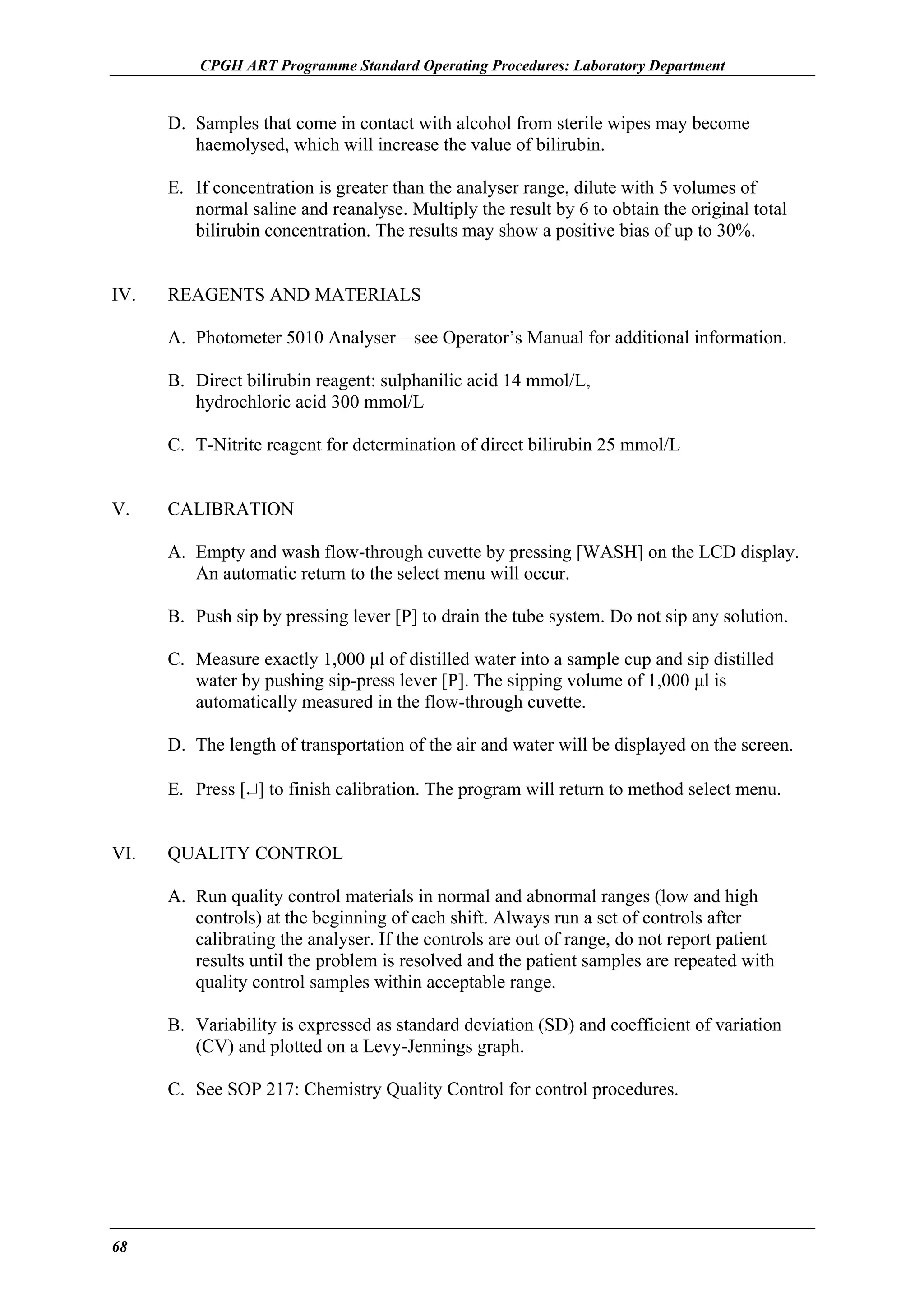 CPGH ART Programme Standard Operating Procedures: Laboratory Department

D. Samples that come in contact with alcohol from sterile wipes may become
haemolysed, which will increase the value of bilirubin.
E. If concentration is greater than the analyser range, dilute with 5 volumes of
normal saline and reanalyse. Multiply the result by 6 to obtain the original total
bilirubin concentration. The results may show a positive bias of up to 30%.
IV.

REAGENTS AND MATERIALS
A. Photometer 5010 Analyser—see Operator’s Manual for additional information.
B. Direct bilirubin reagent: sulphanilic acid 14 mmol/L,
hydrochloric acid 300 mmol/L
C. T-Nitrite reagent for determination of direct bilirubin 25 mmol/L

V.

CALIBRATION
A. Empty and wash flow-through cuvette by pressing [WASH] on the LCD display.
An automatic return to the select menu will occur.
B. Push sip by pressing lever [P] to drain the tube system. Do not sip any solution.
C. Measure exactly 1,000 µl of distilled water into a sample cup and sip distilled
water by pushing sip-press lever [P]. The sipping volume of 1,000 µl is
automatically measured in the flow-through cuvette.
D. The length of transportation of the air and water will be displayed on the screen.
E. Press [↵] to finish calibration. The program will return to method select menu.

VI.

QUALITY CONTROL
A. Run quality control materials in normal and abnormal ranges (low and high
controls) at the beginning of each shift. Always run a set of controls after
calibrating the analyser. If the controls are out of range, do not report patient
results until the problem is resolved and the patient samples are repeated with
quality control samples within acceptable range.
B. Variability is expressed as standard deviation (SD) and coefficient of variation
(CV) and plotted on a Levy-Jennings graph.
C. See SOP 217: Chemistry Quality Control for control procedures.

68

 