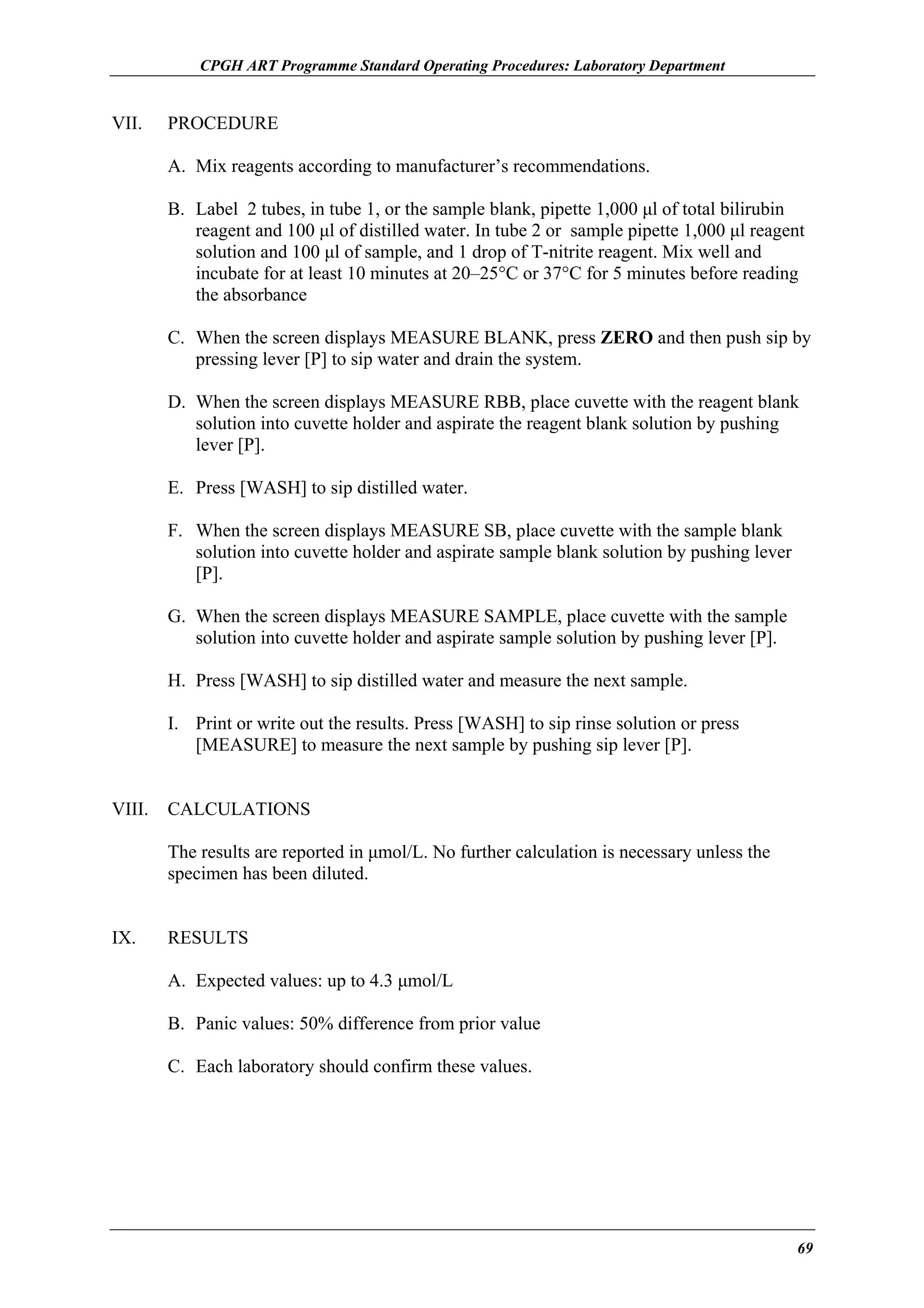 CPGH ART Programme Standard Operating Procedures: Laboratory Department

VII.

PROCEDURE
A. Mix reagents according to manufacturer’s recommendations.
B. Label 2 tubes, in tube 1, or the sample blank, pipette 1,000 µl of total bilirubin
reagent and 100 µl of distilled water. In tube 2 or sample pipette 1,000 µl reagent
solution and 100 µl of sample, and 1 drop of T-nitrite reagent. Mix well and
incubate for at least 10 minutes at 20–25°C or 37°C for 5 minutes before reading
the absorbance
C. When the screen displays MEASURE BLANK, press ZERO and then push sip by
pressing lever [P] to sip water and drain the system.
D. When the screen displays MEASURE RBB, place cuvette with the reagent blank
solution into cuvette holder and aspirate the reagent blank solution by pushing
lever [P].
E. Press [WASH] to sip distilled water.
F. When the screen displays MEASURE SB, place cuvette with the sample blank
solution into cuvette holder and aspirate sample blank solution by pushing lever
[P].
G. When the screen displays MEASURE SAMPLE, place cuvette with the sample
solution into cuvette holder and aspirate sample solution by pushing lever [P].
H. Press [WASH] to sip distilled water and measure the next sample.
I. Print or write out the results. Press [WASH] to sip rinse solution or press
[MEASURE] to measure the next sample by pushing sip lever [P].

VIII.

CALCULATIONS
The results are reported in µmol/L. No further calculation is necessary unless the
specimen has been diluted.

IX.

RESULTS
A. Expected values: up to 4.3 µmol/L
B. Panic values: 50% difference from prior value
C. Each laboratory should confirm these values.

69

 
