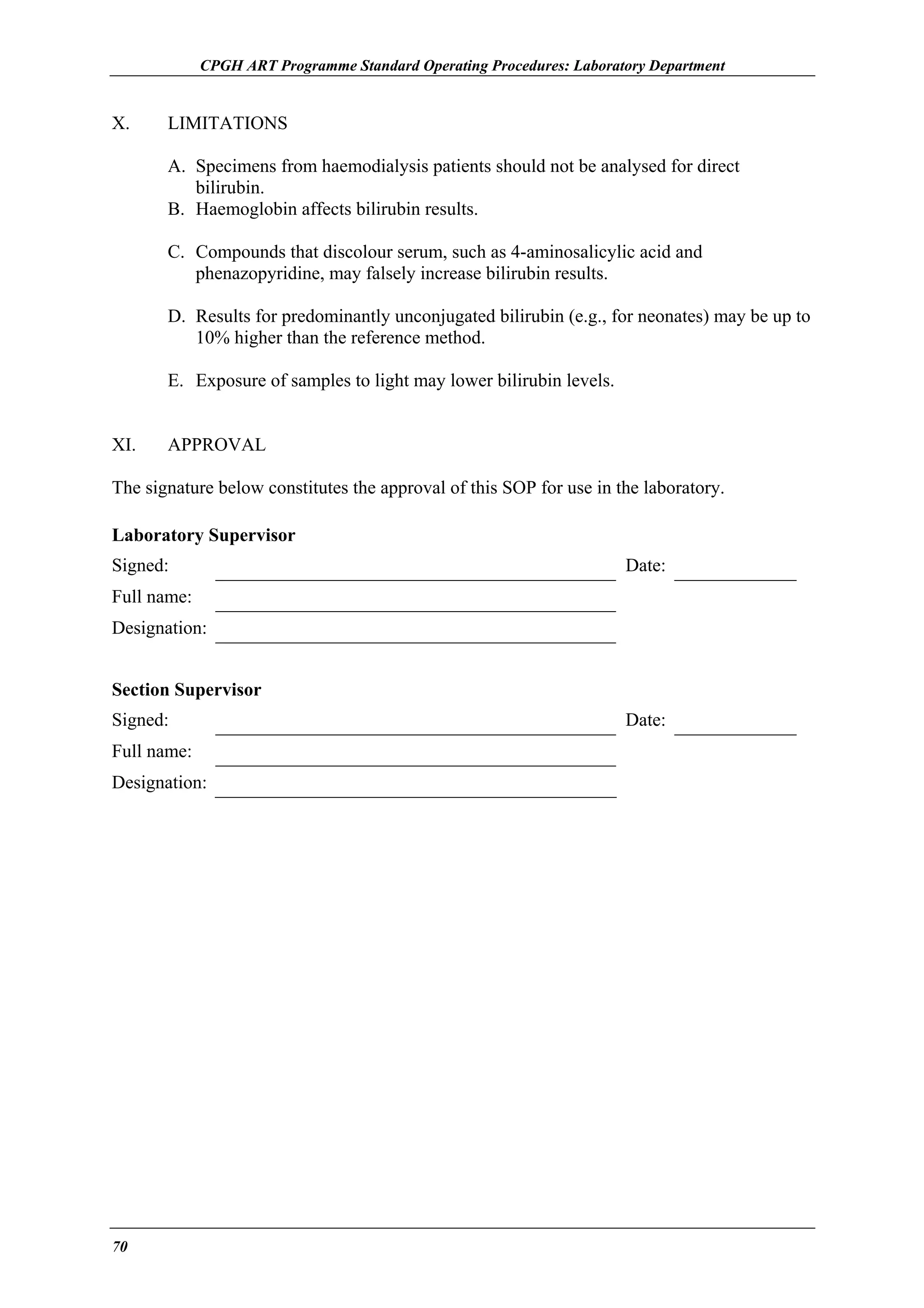 CPGH ART Programme Standard Operating Procedures: Laboratory Department

X.

LIMITATIONS
A. Specimens from haemodialysis patients should not be analysed for direct
bilirubin.
B. Haemoglobin affects bilirubin results.
C. Compounds that discolour serum, such as 4-aminosalicylic acid and
phenazopyridine, may falsely increase bilirubin results.
D. Results for predominantly unconjugated bilirubin (e.g., for neonates) may be up to
10% higher than the reference method.
E. Exposure of samples to light may lower bilirubin levels.

XI.

APPROVAL

The signature below constitutes the approval of this SOP for use in the laboratory.
Laboratory Supervisor
Signed:

Date:

Full name:
Designation:
Section Supervisor
Signed:
Full name:
Designation:

70

Date:

 