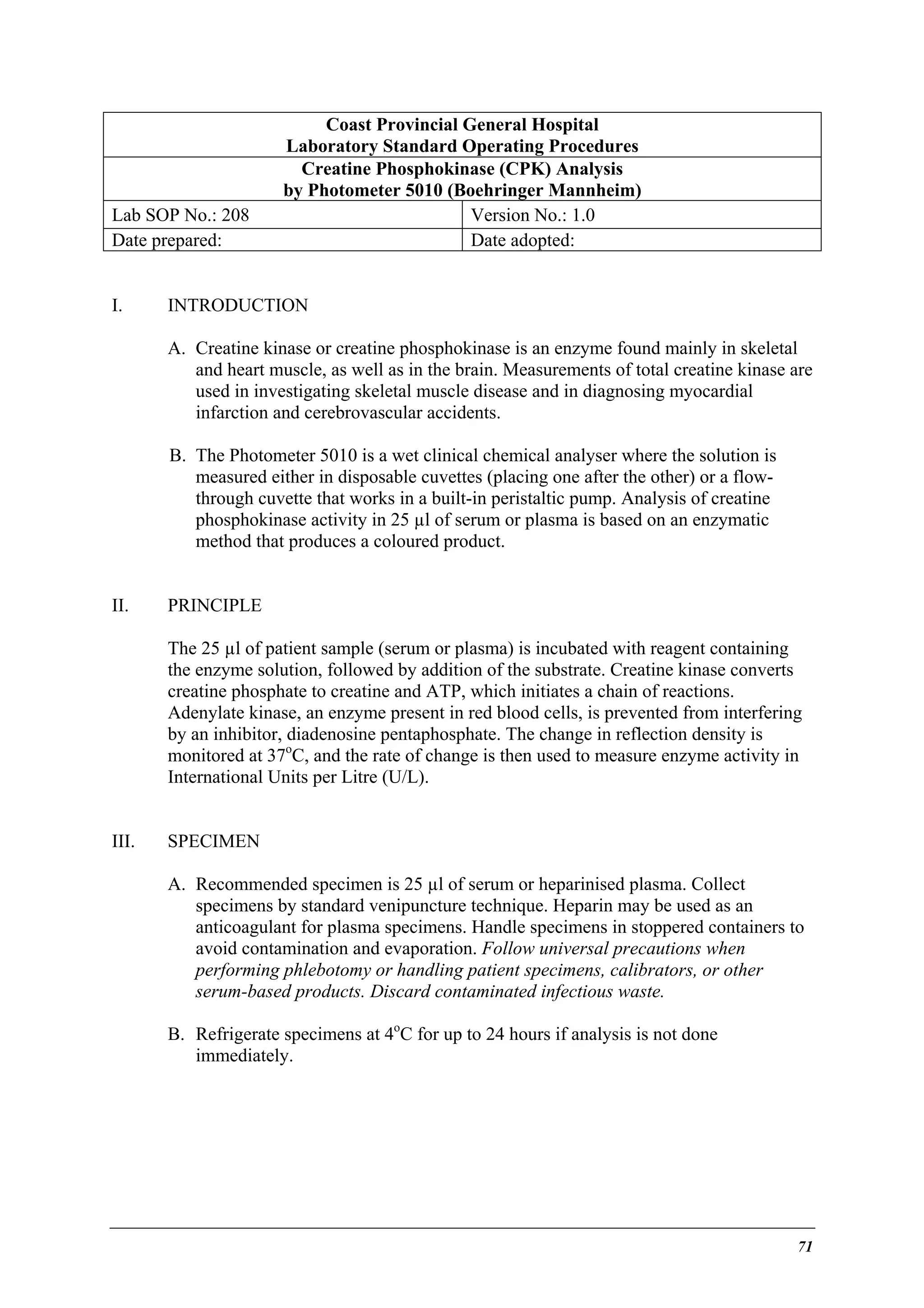 Lab SOP No.: 208
Date prepared:
I.

Coast Provincial General Hospital
Laboratory Standard Operating Procedures
Creatine Phosphokinase (CPK) Analysis
by Photometer 5010 (Boehringer Mannheim)
Version No.: 1.0
Date adopted:

INTRODUCTION
A. Creatine kinase or creatine phosphokinase is an enzyme found mainly in skeletal
and heart muscle, as well as in the brain. Measurements of total creatine kinase are
used in investigating skeletal muscle disease and in diagnosing myocardial
infarction and cerebrovascular accidents.
B. The Photometer 5010 is a wet clinical chemical analyser where the solution is
measured either in disposable cuvettes (placing one after the other) or a flowthrough cuvette that works in a built-in peristaltic pump. Analysis of creatine
phosphokinase activity in 25 µl of serum or plasma is based on an enzymatic
method that produces a coloured product.

II.

PRINCIPLE
The 25 µl of patient sample (serum or plasma) is incubated with reagent containing
the enzyme solution, followed by addition of the substrate. Creatine kinase converts
creatine phosphate to creatine and ATP, which initiates a chain of reactions.
Adenylate kinase, an enzyme present in red blood cells, is prevented from interfering
by an inhibitor, diadenosine pentaphosphate. The change in reflection density is
monitored at 37oC, and the rate of change is then used to measure enzyme activity in
International Units per Litre (U/L).

III.

SPECIMEN
A. Recommended specimen is 25 µl of serum or heparinised plasma. Collect
specimens by standard venipuncture technique. Heparin may be used as an
anticoagulant for plasma specimens. Handle specimens in stoppered containers to
avoid contamination and evaporation. Follow universal precautions when
performing phlebotomy or handling patient specimens, calibrators, or other
serum-based products. Discard contaminated infectious waste.
B. Refrigerate specimens at 4oC for up to 24 hours if analysis is not done
immediately.

71

 