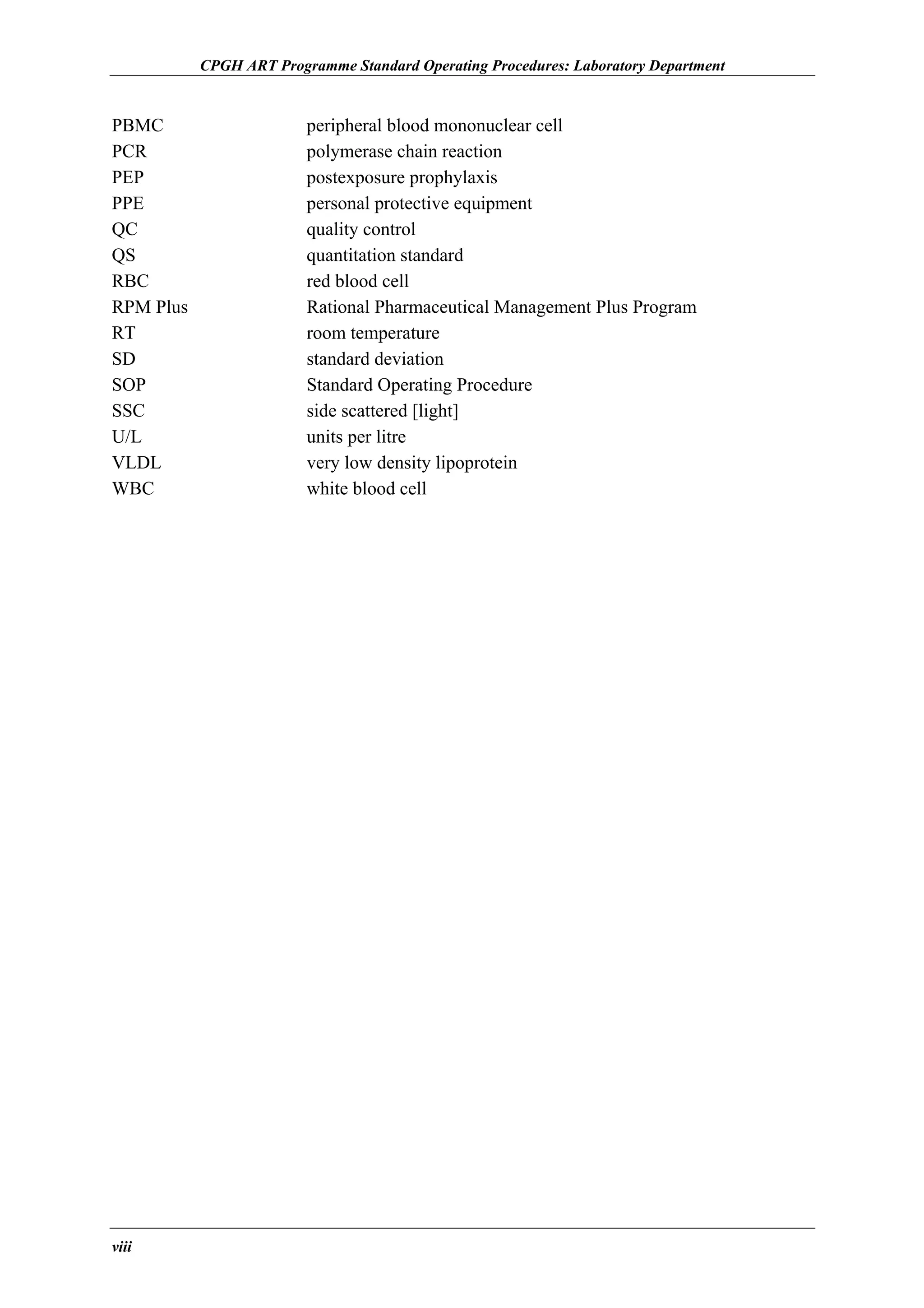 CPGH ART Programme Standard Operating Procedures: Laboratory Department

PBMC
PCR
PEP
PPE
QC
QS
RBC
RPM Plus
RT
SD
SOP
SSC
U/L
VLDL
WBC

viii

peripheral blood mononuclear cell
polymerase chain reaction
postexposure prophylaxis
personal protective equipment
quality control
quantitation standard
red blood cell
Rational Pharmaceutical Management Plus Program
room temperature
standard deviation
Standard Operating Procedure
side scattered [light]
units per litre
very low density lipoprotein
white blood cell

 