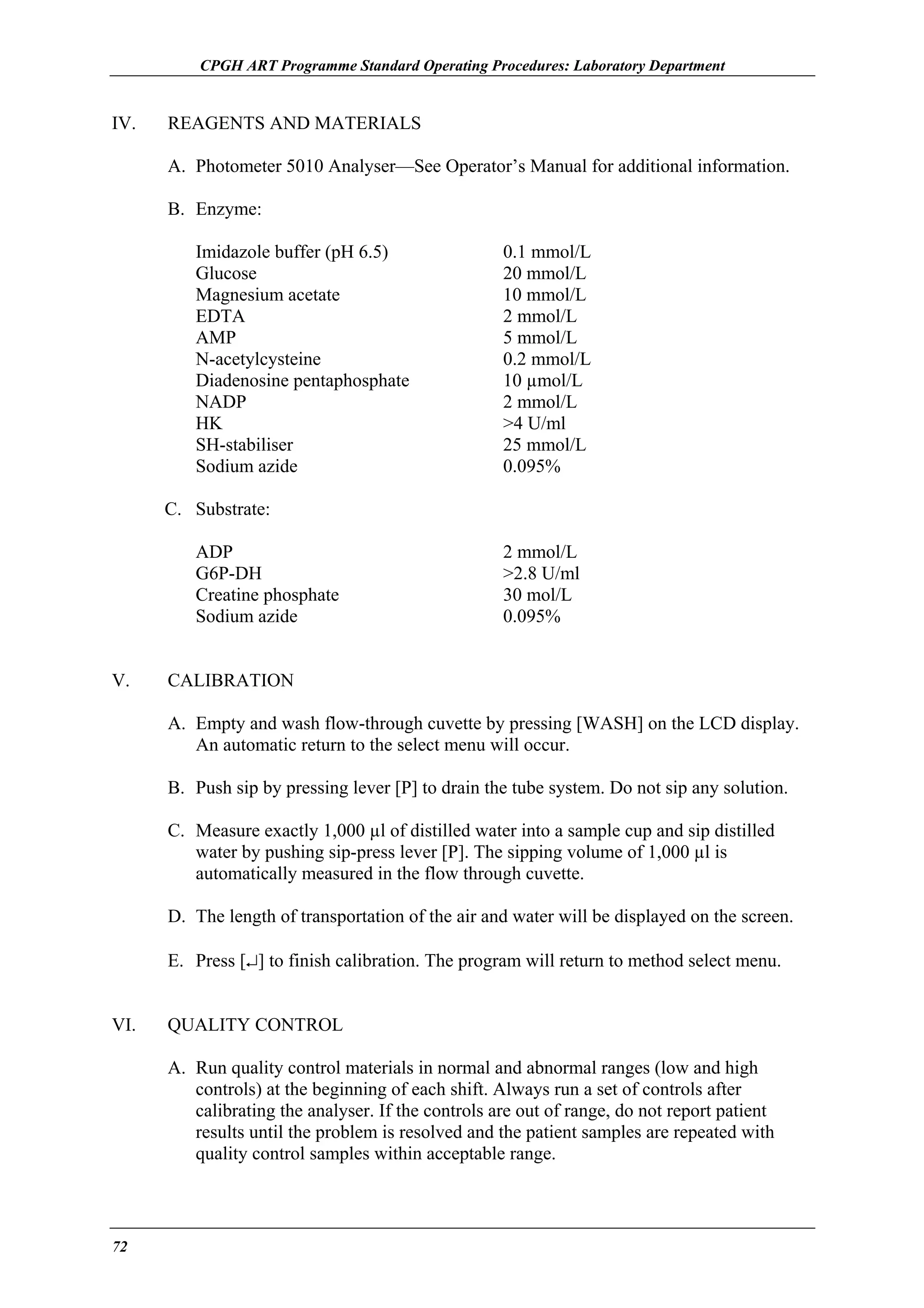 CPGH ART Programme Standard Operating Procedures: Laboratory Department

IV.

REAGENTS AND MATERIALS
A. Photometer 5010 Analyser—See Operator’s Manual for additional information.
B. Enzyme:
Imidazole buffer (pH 6.5)
Glucose
Magnesium acetate
EDTA
AMP
N-acetylcysteine
Diadenosine pentaphosphate
NADP
HK
SH-stabiliser
Sodium azide

0.1 mmol/L
20 mmol/L
10 mmol/L
2 mmol/L
5 mmol/L
0.2 mmol/L
10 µmol/L
2 mmol/L
>4 U/ml
25 mmol/L
0.095%

C. Substrate:
ADP
G6P-DH
Creatine phosphate
Sodium azide
V.

2 mmol/L
>2.8 U/ml
30 mol/L
0.095%

CALIBRATION
A. Empty and wash flow-through cuvette by pressing [WASH] on the LCD display.
An automatic return to the select menu will occur.
B. Push sip by pressing lever [P] to drain the tube system. Do not sip any solution.
C. Measure exactly 1,000 µl of distilled water into a sample cup and sip distilled
water by pushing sip-press lever [P]. The sipping volume of 1,000 µl is
automatically measured in the flow through cuvette.
D. The length of transportation of the air and water will be displayed on the screen.
E. Press [↵] to finish calibration. The program will return to method select menu.

VI.

QUALITY CONTROL
A. Run quality control materials in normal and abnormal ranges (low and high
controls) at the beginning of each shift. Always run a set of controls after
calibrating the analyser. If the controls are out of range, do not report patient
results until the problem is resolved and the patient samples are repeated with
quality control samples within acceptable range.

72

 