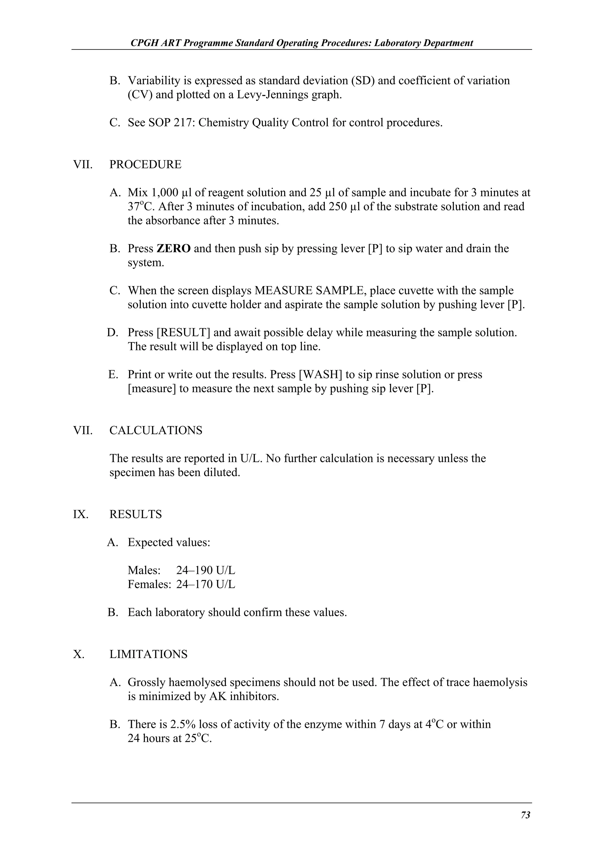 CPGH ART Programme Standard Operating Procedures: Laboratory Department

B. Variability is expressed as standard deviation (SD) and coefficient of variation
(CV) and plotted on a Levy-Jennings graph.
C. See SOP 217: Chemistry Quality Control for control procedures.
VII.

PROCEDURE
A. Mix 1,000 µl of reagent solution and 25 µl of sample and incubate for 3 minutes at
37oC. After 3 minutes of incubation, add 250 µl of the substrate solution and read
the absorbance after 3 minutes.
B. Press ZERO and then push sip by pressing lever [P] to sip water and drain the
system.
C. When the screen displays MEASURE SAMPLE, place cuvette with the sample
solution into cuvette holder and aspirate the sample solution by pushing lever [P].
D. Press [RESULT] and await possible delay while measuring the sample solution.
The result will be displayed on top line.
E. Print or write out the results. Press [WASH] to sip rinse solution or press
[measure] to measure the next sample by pushing sip lever [P].

VII.

CALCULATIONS
The results are reported in U/L. No further calculation is necessary unless the
specimen has been diluted.

IX.

RESULTS
A. Expected values:
Males: 24–190 U/L
Females: 24–170 U/L
B. Each laboratory should confirm these values.

X.

LIMITATIONS
A. Grossly haemolysed specimens should not be used. The effect of trace haemolysis
is minimized by AK inhibitors.
B. There is 2.5% loss of activity of the enzyme within 7 days at 4oC or within
24 hours at 25oC.

73

 