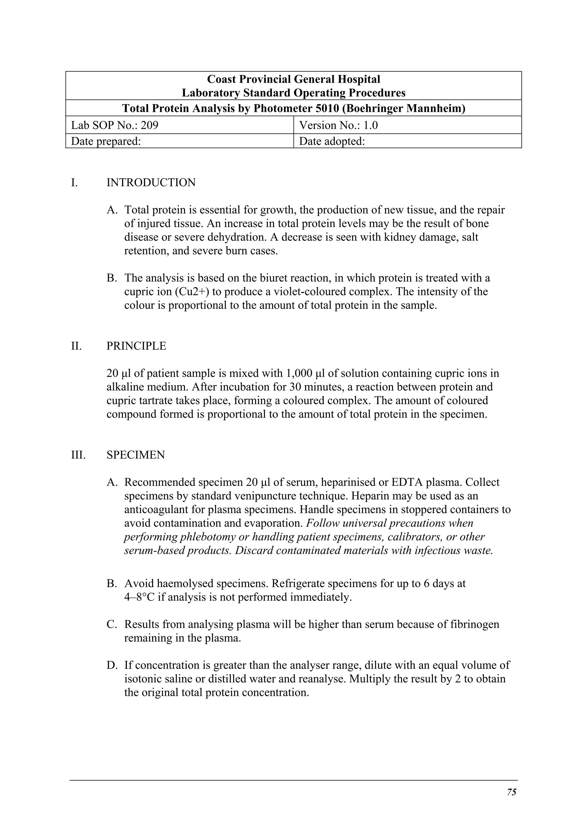 Coast Provincial General Hospital
Laboratory Standard Operating Procedures
Total Protein Analysis by Photometer 5010 (Boehringer Mannheim)
Lab SOP No.: 209
Version No.: 1.0
Date prepared:
Date adopted:
I.

INTRODUCTION
A. Total protein is essential for growth, the production of new tissue, and the repair
of injured tissue. An increase in total protein levels may be the result of bone
disease or severe dehydration. A decrease is seen with kidney damage, salt
retention, and severe burn cases.
B. The analysis is based on the biuret reaction, in which protein is treated with a
cupric ion (Cu2+) to produce a violet-coloured complex. The intensity of the
colour is proportional to the amount of total protein in the sample.

II.

PRINCIPLE
20 µl of patient sample is mixed with 1,000 µl of solution containing cupric ions in
alkaline medium. After incubation for 30 minutes, a reaction between protein and
cupric tartrate takes place, forming a coloured complex. The amount of coloured
compound formed is proportional to the amount of total protein in the specimen.

III.

SPECIMEN
A. Recommended specimen 20 µl of serum, heparinised or EDTA plasma. Collect
specimens by standard venipuncture technique. Heparin may be used as an
anticoagulant for plasma specimens. Handle specimens in stoppered containers to
avoid contamination and evaporation. Follow universal precautions when
performing phlebotomy or handling patient specimens, calibrators, or other
serum-based products. Discard contaminated materials with infectious waste.
B. Avoid haemolysed specimens. Refrigerate specimens for up to 6 days at
4–8°C if analysis is not performed immediately.
C. Results from analysing plasma will be higher than serum because of fibrinogen
remaining in the plasma.
D. If concentration is greater than the analyser range, dilute with an equal volume of
isotonic saline or distilled water and reanalyse. Multiply the result by 2 to obtain
the original total protein concentration.

75

 