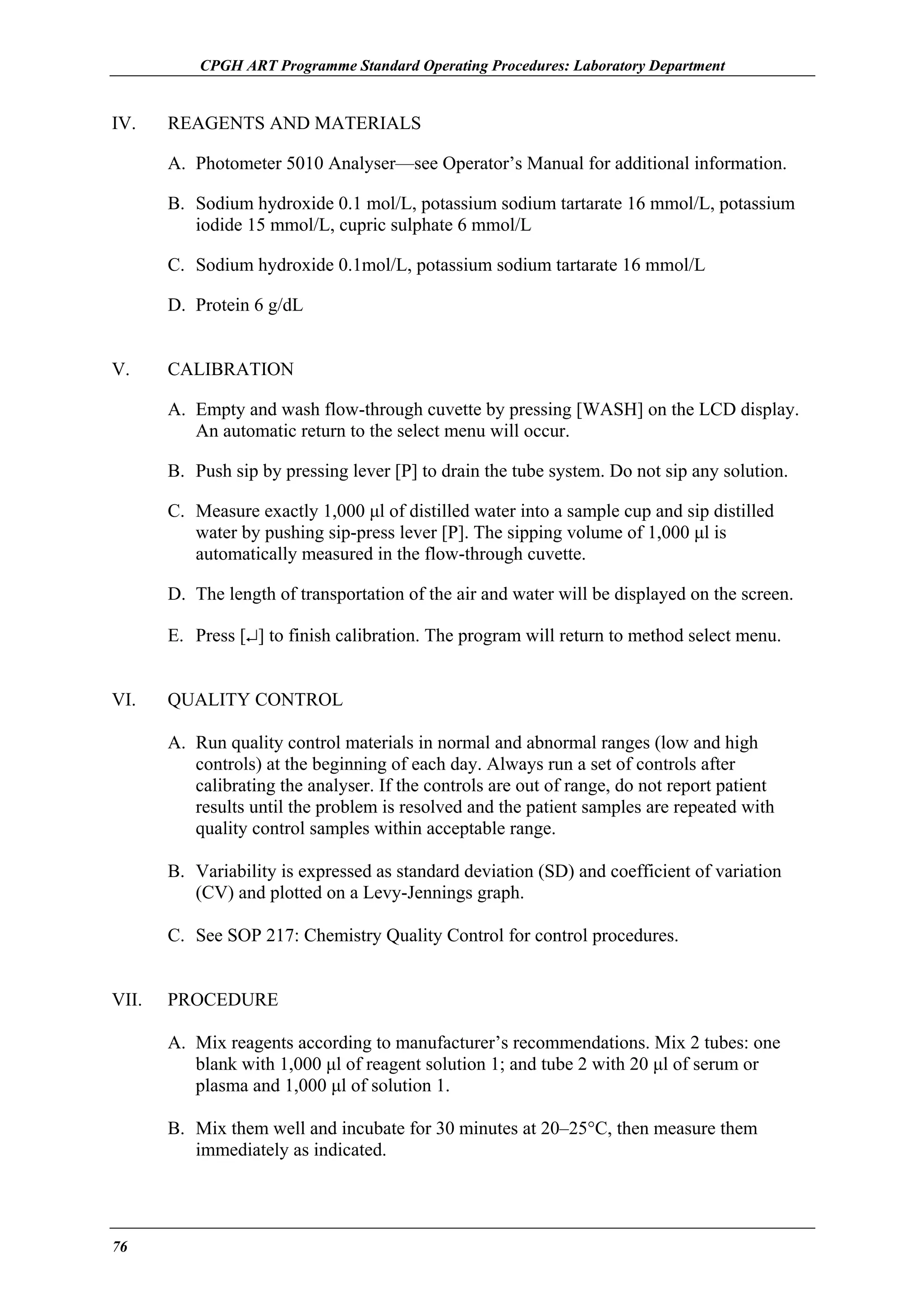 CPGH ART Programme Standard Operating Procedures: Laboratory Department

IV.

REAGENTS AND MATERIALS
A. Photometer 5010 Analyser—see Operator’s Manual for additional information.
B. Sodium hydroxide 0.1 mol/L, potassium sodium tartarate 16 mmol/L, potassium
iodide 15 mmol/L, cupric sulphate 6 mmol/L
C. Sodium hydroxide 0.1mol/L, potassium sodium tartarate 16 mmol/L
D. Protein 6 g/dL

V.

CALIBRATION
A. Empty and wash flow-through cuvette by pressing [WASH] on the LCD display.
An automatic return to the select menu will occur.
B. Push sip by pressing lever [P] to drain the tube system. Do not sip any solution.
C. Measure exactly 1,000 µl of distilled water into a sample cup and sip distilled
water by pushing sip-press lever [P]. The sipping volume of 1,000 µl is
automatically measured in the flow-through cuvette.
D. The length of transportation of the air and water will be displayed on the screen.
E. Press [↵] to finish calibration. The program will return to method select menu.

VI.

QUALITY CONTROL
A. Run quality control materials in normal and abnormal ranges (low and high
controls) at the beginning of each day. Always run a set of controls after
calibrating the analyser. If the controls are out of range, do not report patient
results until the problem is resolved and the patient samples are repeated with
quality control samples within acceptable range.
B. Variability is expressed as standard deviation (SD) and coefficient of variation
(CV) and plotted on a Levy-Jennings graph.
C. See SOP 217: Chemistry Quality Control for control procedures.

VII.

PROCEDURE
A. Mix reagents according to manufacturer’s recommendations. Mix 2 tubes: one
blank with 1,000 µl of reagent solution 1; and tube 2 with 20 µl of serum or
plasma and 1,000 µl of solution 1.
B. Mix them well and incubate for 30 minutes at 20–25°C, then measure them
immediately as indicated.

76

 